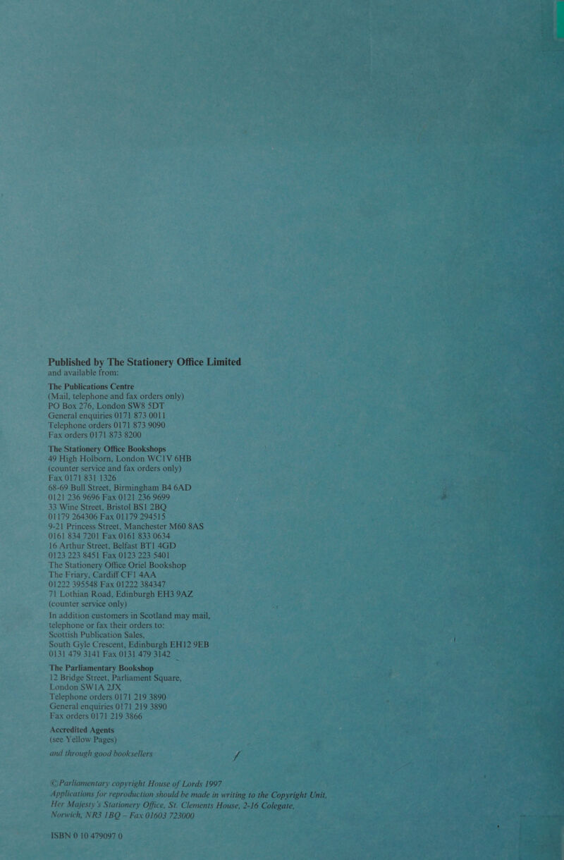 Published by The Stationery Office Limited and available from: The Publications Centre (Mail, telephone and fax orders only) PO Box 276, London SW8 5DT General enquiries 0171 873 0011 Telephone orders 0171 873 9090 Fax orders 0171 873 8200 The Stationery Office Bookshops 49 High Holborn, London WCIV 6HB (counter service and fax orders only) Fax 0171 831 1326 68-69 Bull Street, Birmingham B4 6AD 0121 236 9696 Fax 0121 236 9699 33 Wine Street, Bristol BS1 2BQ 01179 264306 Fax 01179 294515 9-21 Princess Street, Manchester M60 8AS 0161 834 7201 Fax 0161 833 0634 16 Arthur Street, Belfast BT 1 4GD 0123 223 8451 Fax 0123 223 5401 The Stationery Office Oriel Bookshop The Friary, Cardiff CF1 4AA 01222 395548 Fax 01222 384347 71 Lothian Road, Edinburgh EH3 9AZ (counter service only) In addition customers in Scotland may mail, telephone or fax their orders to: Scottish Publication Sales, South Gyle Crescent, Edinburgh EH12 9EB 0131 479 3141 Fax 0131 479 3142 The Parliamentary Bookshop 12 Bridge Street, Parliament Square, London SWIA 2JX Telephone orders 0171 219 3890 General enquiries 0171 219 3890 Fax orders 0171 219 3866 Accredited Agents (see Yellow Pages) and through good booksellers f ©Parliamentary copyright House of Lords 1997 Applications for reproduction should be made in writing to the Copyright Unit, Her Majesty's Stationery Office, St. Clements House, 2-16 Colegate, Norwich, NR3 1BQ — Fax 01603 723000 ISBN 0 10 479097 0