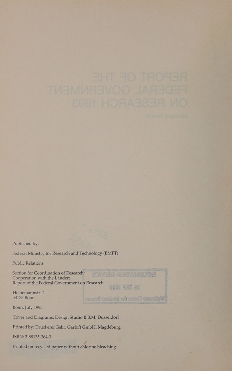 Published by: Federal Ministry for Research and Technology (BMFT) Public Relations Section for Coordination of Research; Cooperation with the Lander; Report of the Federal Government on Research Heinemannstr. 2 53175 Bonn 2 innihebd » Bonn, July 1993 Cover and Diagrams: Design Studio B.B.M. Diisseldorf Printed by: Druckerei Gebr. Garloff GmbH, Magdeburg ISBN: 3-88135-264-3 f Printed on recycled paper without chlorine bleaching