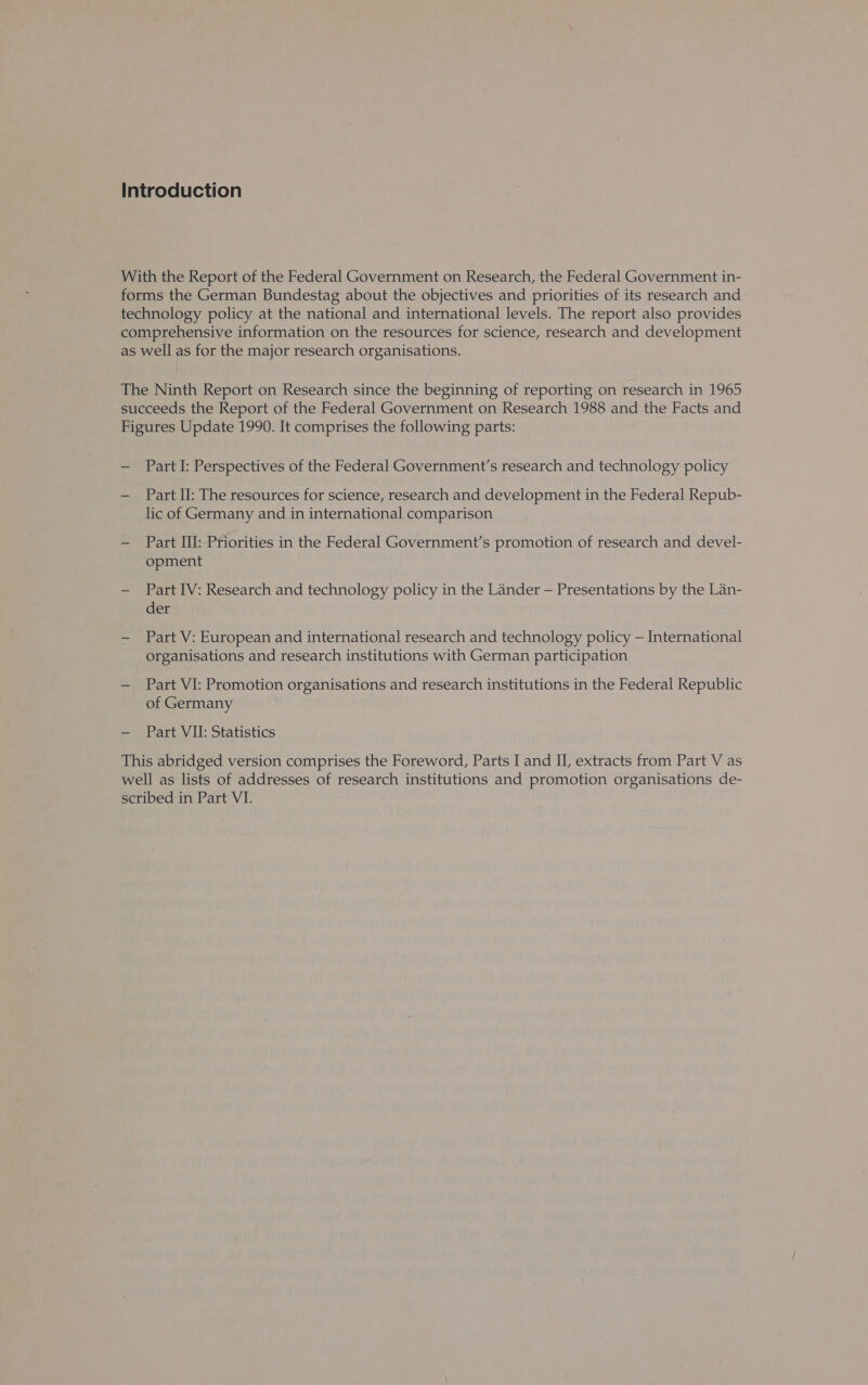 Part I: Perspectives of the Federal Government's research and technology policy Part II: The resources for science, research and development in the Federal Repub- lic of Germany and in international comparison Part III: Priorities in the Federal Government’s promotion of research and devel- opment Part IV: Research and technology policy in the Lander — Presentations by the Lan- der Part V: European and international research and technology policy — International organisations and research institutions with German participation Part VI: Promotion organisations and research institutions in the Federal Republic of Germany Part VII: Statistics