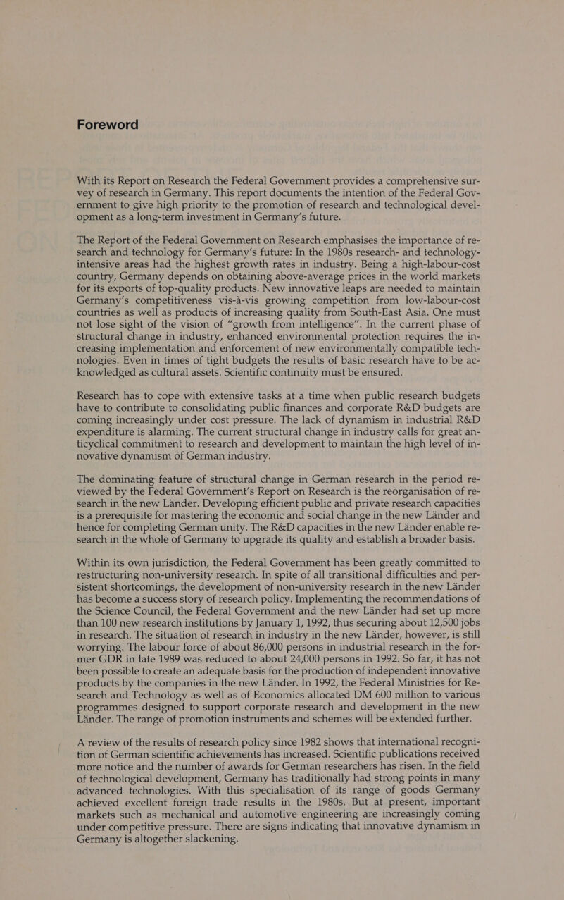 Foreword With its Report on Research the Federal Government provides a comprehensive sur- vey of research in Germany. This report documents the intention of the Federal Gov- ernment to give high priority to the promotion of research and technological devel- opment as a long-term investment in Germany’s future. The Report of the Federal Government on Research emphasises the importance of re- search and technology for Germany’s future: In the 1980s research- and technology- intensive areas had the highest growth rates in industry. Being a high-labour-cost country, Germany depends on obtaining above-average prices in the world markets for its exports of top-quality products. New innovative leaps are needed to maintain Germany’s competitiveness vis-a-vis growing competition from low-labour-cost countries as well as products of increasing quality from South-East Asia. One must not lose sight of the vision of “growth from intelligence”. In the current phase of structural change in industry, enhanced environmental protection requires the in- creasing implementation and enforcement of new environmentally compatible tech- nologies. Even in times of tight budgets the results of basic research have to be ac- knowledged as cultural assets. Scientific continuity must be ensured. Research has to cope with extensive tasks at a time when public research budgets have to contribute to consolidating public finances and corporate R&amp;D budgets are coming increasingly under cost pressure. The lack of dynamism in industrial R&amp;D expenditure is alarming. The current structural change in industry calls for great an- ticyclical commitment to research and development to maintain the high level of in- novative dynamism of German industry. The dominating feature of structural change in German research in the period re- viewed by the Federal Government’s Report on Research is the reorganisation of re- search in the new Lander. Developing efficient public and private research capacities is a prerequisite for mastering the economic and social change in the new Lander and hence for completing German unity. The R&amp;D capacities in the new Lander enable re- search in the whole of Germany to upgrade its quality and establish a broader basis. Within its own jurisdiction, the Federal Government has been greatly committed to restructuring non-university research. In spite of all transitional difficulties and per- sistent shortcomings, the development of non-university research in the new Lander has become a success story of research policy. Implementing the recommendations of the Science Council, the Federal Government and the new Lander had set up more than 100 new research institutions by January 1, 1992, thus securing about 12,500 jobs in research. The situation of research in industry in the new Lander, however, is still worrying. The labour force of about 86,000 persons in industrial research in the for- mer GDR in late 1989 was reduced to about 24,000 persons in 1992. So far, it has not been possible to create an adequate basis for the production of independent innovative products by the companies in the new Lander. In 1992, the Federal Ministries for Re- search and Technology as well as of Economics allocated DM 600 million to various programmes designed to support corporate research and development in the new Lander. The range of promotion instruments and schemes will be extended further. A review of the results of research policy since 1982 shows that international recogni- tion of German scientific achievements has increased. Scientific publications received more notice and the number of awards for German researchers has risen. In the field of technological development, Germany has traditionally had strong points in many advanced technologies. With this specialisation of its range of goods Germany achieved excellent foreign trade results in the 1980s. But at present, important markets such as mechanical and automotive engineering are increasingly coming under competitive pressure. There are signs indicating that innovative dynamism in Germany is altogether slackening.