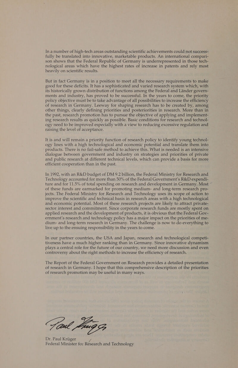 In anumber of high-tech areas outstanding scientific achievements could not success- fully be translated into innovative, marketable products. An international compari- son shows that the Federal Republic of Germany is underrepresented in those tech- nological areas which have the highest rates of increase in patents and rely most heavily on scientific results. But in fact Germany is in a position to meet all the necessary requirements to make good for these deficits. It has a sophisticated and varied research system which, with its historically grown distribution of functions among the Federal and Lander govern- ments and industry, has proved to be successful. In the years to come, the priority policy objective must be to take advantage of all possibilities to increase the efficiency of research in Germany. Leeway for shaping research has to be created by, among other things, clearly defining priorities and posteriorities in research. More than in the past, research promotion has to pursue the objective of applying and implement- ing research results as quickly as possible. Basic conditions for research and technol- ogy need to be improved especially with a view to reducing excessive regulation and raising the level of acceptance. It is and will remain a priority function of research policy to identify young technol- ogy lines with a high technological and economic potential and translate them into products. There is no fail-safe method to achieve this. What is needed is an intensive dialogue between government and industry on strategies and priorities of private and public research at different technical levels, which can provide a basis for more efficient cooperation than in the past. In 1992, with an R&D budget of DM 9.2 billion, the Federal Ministry for Research and Technology accounted for more than 50% of the Federal Government’s R&D expendi- ture and for 11.5% of total spending on research and development in Germany. Most ~ of these funds are earmarked for promoting medium- and long-term research pro- jects. The Federal Ministry for Research and Technology uses its scope of action to improve the scientific and technical basis in research areas with a high technological and economic potential. Most of these research projects are likely to attract private- sector interest and commitment. Since corporate research funds are mostly spent on applied research and the development of products, it is obvious that the Federal Gov- ernment’s research and technology policy has a major impact on the priorities of me- dium- and long-term research in Germany. The challenge is now to do everything to live up to the ensuing responsibility in the years to come. In our partner countries, the USA and Japan, research and technological competi- tiveness have a much higher ranking than in Germany. Since innovative dynamism plays a central role for the future of our country, we need more discussion and even controversy about the right methods to increase the efficiency of research. The Report of the Federal Government on Research provides a detailed presentation of research in Germany. I hope that this comprehensive description of the priorities of research promotion may be useful in many ways. Vial A953 Dr. Paul Kriiger Federal Minister for Research and Technology