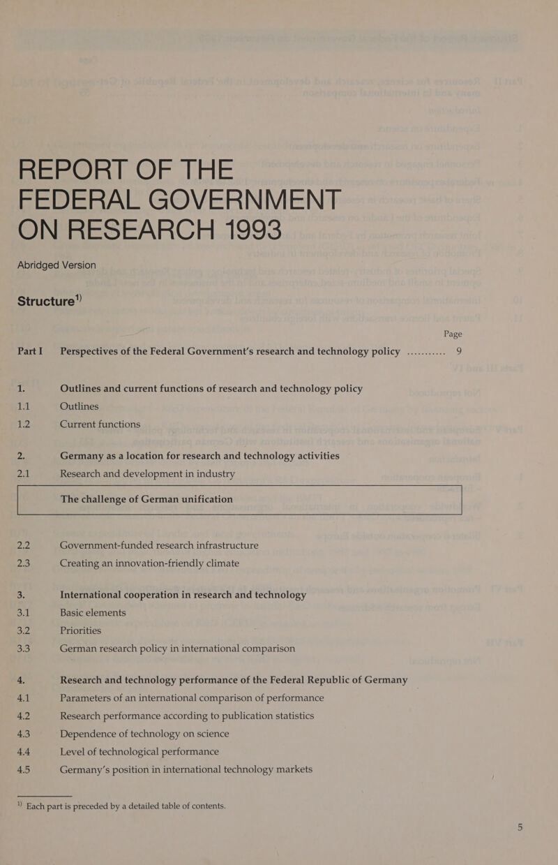 REPORT OF THE FEDERAL GOVERNMENT ON RESEARCH 1993 Abridged Version Structure”) Page PartI Perspectives of the Federal Government’s research and technology policy ........... 9 1. Outlines and current functions of research and technology policy 14 Outlines 12 Current functions Zi: Germany as a location for research and technology activities 2A Research and development in industry The challenge of German unification 22 Government-funded research infrastructure 2.3 Creating an innovation-friendly climate oF International cooperation in research and technology owl Basic elements o-2 Priorities She German research policy in international comparison 4. Research and technology performance of the Federal Republic of Germany 4.1 Parameters of an international comparison of performance 4.2 Research performance according to publication statistics 4.3 Dependence of technology on science 4.4 Level of technological performance 4.5 Germany’s position in international technology markets ” Each part is preceded by a detailed table of contents.