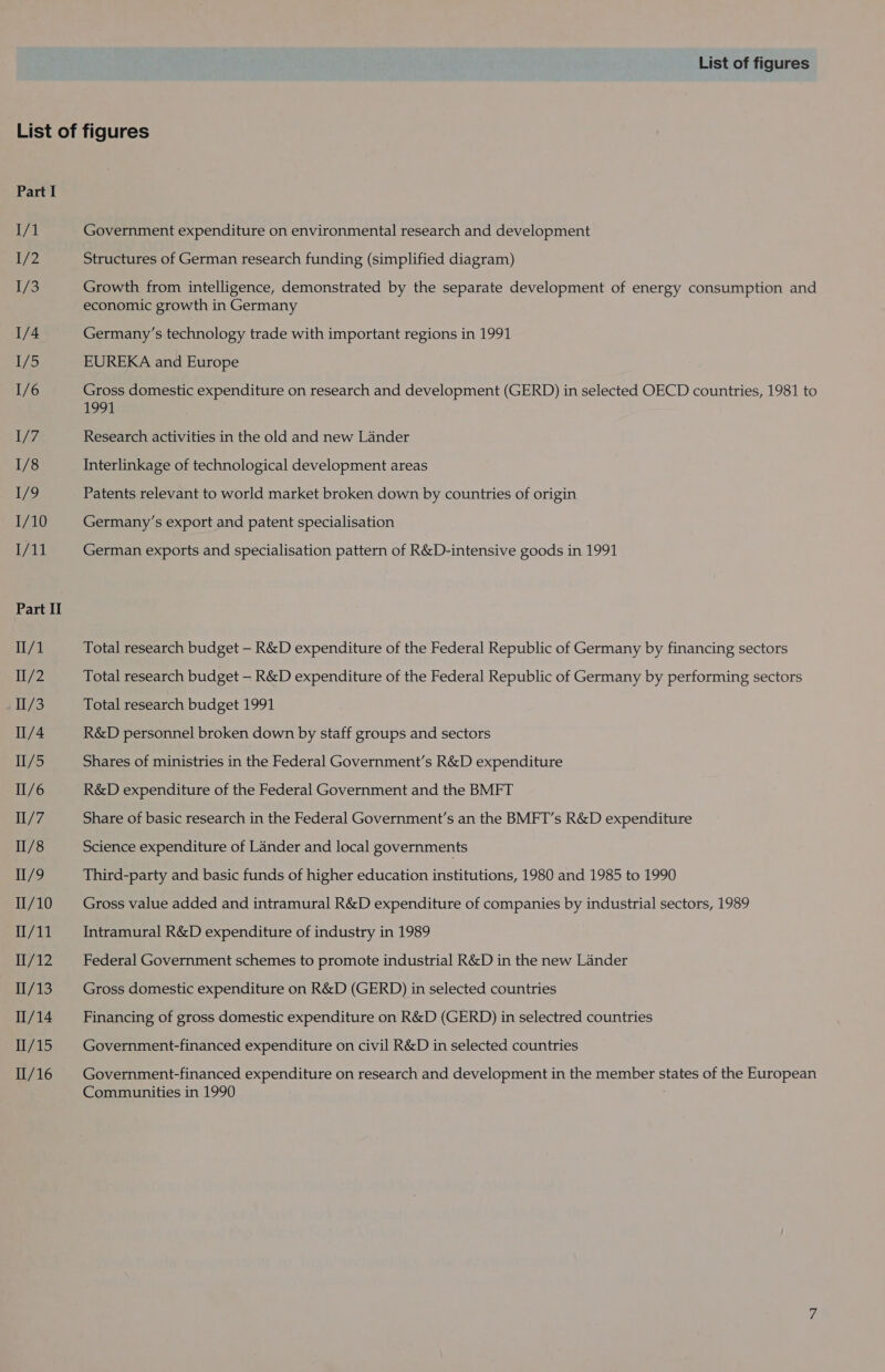 List of figures Part I I/1 eZ 1/3 1/4 1/5 1/6 1/7 1/8 1/9 1/10 Wal Part II II/1 Il/2 I/3 I/4 Hi/5 II/6 Il/7 II/8 II/9 II/10 1/11 N7AZ 11/13 11/14 11/15 1/16 Government expenditure on environmental research and development Structures of German research funding (simplified diagram) Growth from intelligence, demonstrated by the separate development of energy consumption and economic growth in Germany Germany’s technology trade with important regions in 1991 EUREKA and Europe Gross domestic expenditure on research and development (GERD) in selected OECD countries, 1981 to 1991 Research activities in the old and new Lander Interlinkage of technological development areas Patents relevant to world market broken down by countries of origin Germany’s export and patent specialisation German exports and specialisation pattern of R&amp;D-intensive goods in 1991 Total research budget — R&amp;D expenditure of the Federal Republic of Germany by financing sectors Total research budget — R&amp;D expenditure of the Federal Republic of Germany by performing sectors Total research budget 1991 R&amp;D personnel broken down by staff groups and sectors Shares of ministries in the Federal Government’s R&amp;D expenditure R&amp;D expenditure of the Federal Government and the BMFT Share of basic research in the Federal Government’s an the BMFT’s R&amp;D expenditure Science expenditure of Lander and local governments Third-party and basic funds of higher education institutions, 1980 and 1985 to 1990 Gross value added and intramural R&amp;D expenditure of companies by industrial sectors, 1989 Intramural R&amp;D expenditure of industry in 1989 Federal Government schemes to promote industrial R&amp;D in the new Lander Gross domestic expenditure on R&amp;D (GERD) in selected countries Financing of gross domestic expenditure on R&amp;D (GERD) in selectred countries Government-financed expenditure on civil R&amp;D in selected countries Government-financed expenditure on research and development in the member states of the European Communities in 1990 :