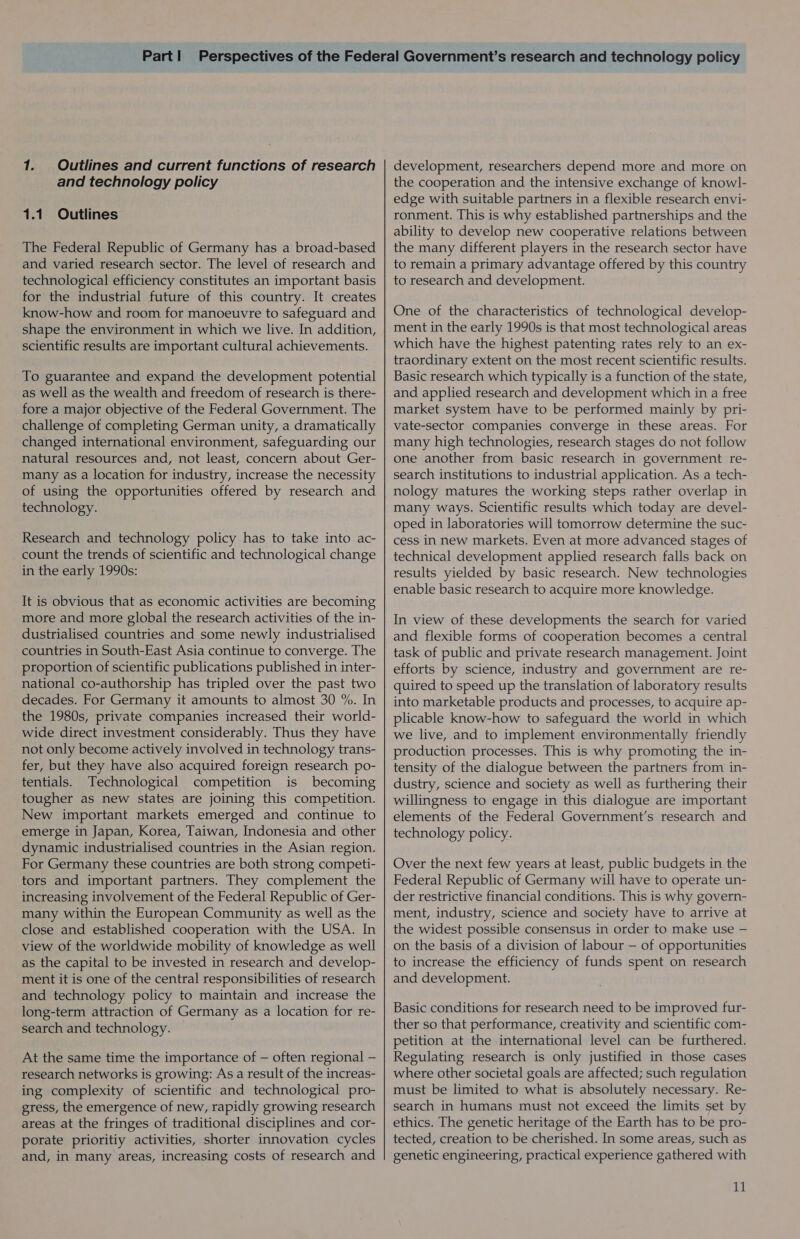 1. Outlines and current functions of research and technology policy 1.1 Outlines The Federal Republic of Germany has a broad-based and varied research sector. The level of research and technological efficiency constitutes an important basis for the industrial future of this country. It creates know-how and room for manoeuvre to safeguard and shape the environment in which we live. In addition, scientific results are important cultural achievements. To guarantee and expand the development potential as well as the wealth and freedom of research is there- fore a major objective of the Federal Government. The challenge of completing German unity, a dramatically changed international environment, safeguarding our natural resources and, not least, concern about Ger- many as a location for industry, increase the necessity of using the opportunities offered by research and technology. Research and technology policy has to take into ac- count the trends of scientific and technological change in the early 1990s: It is obvious that as economic activities are becoming more and more global the research activities of the in- dustrialised countries and some newly industrialised countries in South-East Asia continue to converge. The proportion of scientific publications published in inter- national co-authorship has tripled over the past two decades. For Germany it amounts to almost 30 %. In the 1980s, private companies increased their world- wide direct investment considerably. Thus they have not only become actively involved in technology trans- fer, but they have also acquired foreign research po- tentials. Technological competition is becoming tougher as new states are joining this competition. New important markets emerged and continue to emerge in Japan, Korea, Taiwan, Indonesia and other dynamic industrialised countries in the Asian region. For Germany these countries are both strong competi- tors and important partners. They complement the increasing involvement of the Federal Republic of Ger- many within the European Community as well as the close and established cooperation with the USA. In view of the worldwide mobility of knowledge as well as the capital to be invested in research and develop- ment it is one of the central responsibilities of research and technology policy to maintain and increase the long-term attraction of Germany as a location for re- search and technology. At the same time the importance of — often regional — research networks is growing: As a result of the increas- ing complexity of scientific and technological pro- gress, the emergence of new, rapidly growing research areas at the fringes of traditional disciplines and cor- porate prioritiy activities, shorter innovation cycles and, in many areas, increasing costs of research and development, researchers depend more and more on the cooperation and the intensive exchange of know!]- edge with suitable partners in a flexible research envi- ronment. This is why established partnerships and the ability to develop new cooperative relations between the many different players in the research sector have to remain a primary advantage offered by this country to research and development. One of the characteristics of technological develop- ment in the early 1990s is that most technological areas which have the highest patenting rates rely to an ex- traordinary extent on the most recent scientific results. Basic research which typically is a function of the state, and applied research and development which in a free market system have to be performed mainly by pri- vate-sector companies converge in these areas. For many high technologies, research stages do not follow one another from basic research in government re- search institutions to industrial application. As a tech- nology matures the working steps rather overlap in many ways. Scientific results which today are devel- oped in laboratories will tomorrow determine the suc- cess in new markets. Even at more advanced stages of technical development applied research falls back on results yielded by basic research. New technologies enable basic research to acquire more knowledge. In view of these developments the search for varied and flexible forms of cooperation becomes a central task of public and private research management. Joint efforts by science, industry and government are re- quired to speed up the translation of laboratory results into marketable products and processes, to acquire ap- plicable know-how to safeguard the world in which we live, and to implement environmentally friendly production processes. This is why promoting the in- tensity of the dialogue between the partners from in- dustry, science and society as well as furthering their willingness to engage in this dialogue are important elements of the Federal Government’s research and technology policy. Over the next few years at least, public budgets in the Federal Republic of Germany will have to operate un- der restrictive financial conditions. This is why govern- ment, industry, science and society have to arrive at the widest possible consensus in order to make use — on the basis of a division of labour — of opportunities to increase the efficiency of funds spent on research and development. Basic conditions for research need to be improved fur- ther so that performance, creativity and scientific com- petition at the international level can be furthered. Regulating research is only justified in those cases where other societal goals are affected; such regulation must be limited to what is absolutely necessary. Re- search in humans must not exceed the limits set by ethics. The genetic heritage of the Earth has to be pro- tected, creation to be cherished. In some areas, such as genetic engineering, practical experience gathered with