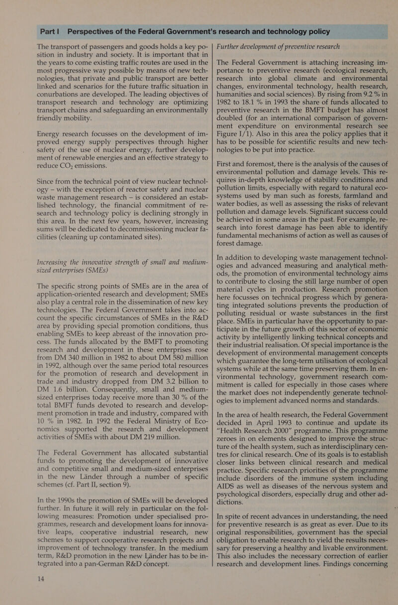 The transport of passengers and goods holds a key po- sition in industry and society. It is important that in the years to come existing traffic routes are used in the most progressive way possible by means of new tech- nologies, that private and public transport are better linked and scenarios for the future traffic situation in conurbations are developed. The leading objectives of transport research and technology are optimizing transport chains and safeguarding an environmentally friendly mobility. Energy research focusses on the development of im- proved energy supply perspectives through higher safety of the use of nuclear energy, further develop- ment of renewable energies and an effective strategy to reduce CO, emissions. Since from the technical point of view nuclear technol- ogy — with the exception of reactor safety and nuclear waste management research — is considered an estab- lished technology, the financial commitment of re- search and technology policy is declining strongly in this area. In the next few years, however, increasing sums will be dedicated to decommissioning nuclear fa- cilities (cleaning up contaminated sites). Increasing the innovative strength of small and medium- sized enterprises (SMEs) The specific strong points of SMEs are in the area of application-oriented research and development; SMEs also play a central role in the dissemination of new key technologies. The Federal Government takes into ac- count the specific circumstances of SMEs in the R&amp;D area by providing special promotion conditions, thus enabling SMEs to keep abreast of the innovation pro- cess. The funds allocated by the BMFT to promoting research and development in these enterprises rose from DM 340 million in 1982 to about DM 580 million in 1992, although over the same period total resources for the promotion of research and development in trade and industry dropped from DM 3.2 billion to DM 1.6 billion. Consequently, small and medium- sized enterprises today receive more than 30 % of the total BMFT funds devoted to research and develop- ment promotion in trade and industry, compared with 10 % in 1982. In 1992 the Federal Ministry of Eco- nomics supported the research and development activities of SMEs with about DM 219 million. The Federal Government has allocated substantial funds to promoting the development of innovative and competitive small and medium-sized enterprises in the new Lander through a number of specific schemes (cf. Part II, section 9). In the 1990s the promotion of SMEs will be developed further. In future it will rely in particular on the fol- lowing measures: Promotion under specialised pro- grammes, research and development loans for innova- tive leaps, cooperative industrial research, new schemes to support cooperative research projects and improvement of technology transfer. In the medium term, R&amp;D promotion in the new Lander has to be in- tegrated into a pan-German R&amp;D concept. 14 Further development of preventive research The Federal Government is attaching increasing im- portance to preventive research (ecological research, research into global climate and environmental changes, environmental technology, health research, humanities and social sciences). By rising from 9.2 % in 1982 to 18.1 % in 1993 the share of funds allocated to preventive research in the BMFT budget has almost doubled (for an international comparison of govern- ment expenditure on environmental research see Figure I/1). Also in this area the policy applies that it has to be possible for scientific results and new tech- nologies to be put into practice. First and foremost, there is the analysis of the causes of environmental pollution and damage levels. This re- quires in-depth knowledge of stability conditions and pollution limits, especially with regard to natural eco- systems used by man such as forests, farmland and water bodies, as well as assessing the risks of relevant pollution and damage levels. Significant success could be achieved in some areas in the past. For example, re- search into forest damage has been able to identify fundamental mechanisms of action as well as causes of forest damage. In addition to developing waste management technol- ogies and advanced measuring and analytical meth- ods, the promotion of environmental technology aims to contribute to closing the still large number of open material cycles in production. Research promotion here focusses on technical progress which by genera- ting integrated solutions prevents the production of polluting residual or waste substances in the first place. SMEs in particular have the opportunity to par- ticipate in the future growth of this sector of economic activity by intelligently linking technical concepts and their industrial realisation. Of special importance is the development of environmental management concepts which guarantee the long-term utilisation of ecological systems while at the same time preserving them. In en- vironmental technology, government research com- mitment is called for especially in those cases where the market does not independently generate technol- ogies to implement advanced norms and standards. In the area of health research, the Federal Government decided in April 1993 to continue and update its “Health Research 2000” programme. This programme zeroes in on elements designed to improve the struc- ture of the health system, such as interdisciplinary cen- tres for clinical research. One of its goals is to establish closer links between clinical research and medical practice. Specific research priorities of the programme include disorders of the, immune system including AIDS as well as diseases of the nervous system and psychological disorders, especially drug and other ad- dictions. In spite of recent advances in understanding, the need for preventive research is as great as ever. Due to its original responsibilities, government has the special obligation to enable research to yield the results neces- sary for preserving a healthy and livable environment. This also includes the necessary correction of earlier research and development lines. Findings concerning