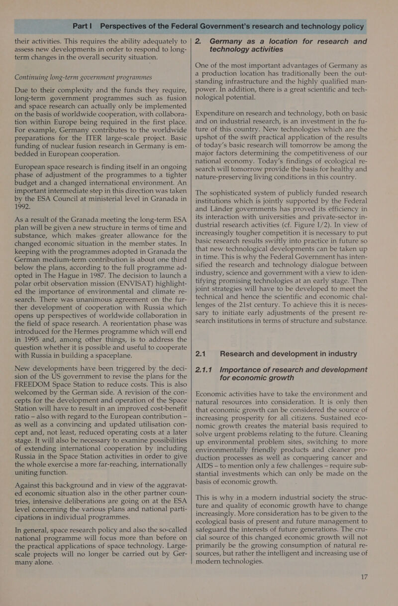 their activities. This requires the ability adequately to assess new developments in order to respond to long- term changes in the overall security situation. Continuing long-term government programmes Due to their complexity and the funds they require, long-term government programmes such as fusion and space research can actually only be implemented on the basis of worldwide cooperation, with collabora- tion within Europe being required in the first place. For example, Germany contributes to the worldwide preparations for the ITER large-scale project. Basic funding of nuclear fusion research in Germany is em- bedded in European cooperation. European space research is finding itself in an ongoing phase of adjustment of the programmes to a tighter budget and a changed international environment. An important intermediate step in this direction was taken by the ESA Council at ministerial level in Granada in 1992. As a result of the Granada meeting the long-term ESA plan will be given a new structure in terms of time and substance, which makes greater allowance for the changed economic situation in the member states. In keeping with the programmes adopted in Granada the German medium-term contribution is about one third below the plans, according to the full programme ad- opted in The Hague in 1987. The decision to launch a polar orbit observation mission (ENVISAT) highlight- ed the importance of environmental and climate re- search. There was unanimous agreement on the fur- ther development of cooperation with Russia which opens up perspectives of worldwide collaboration in the field of space research. A reorientation phase was introduced for the Hermes programme which will end in 1995 and, among other things, is to address the question whether it is possible and useful to cooperate with Russia in building a spaceplane. New developments have been triggered by the deci- sion of the US government to revise the plans for the FREEDOM Space Station to reduce costs. This is also welcomed by the German side. A revision of the con- cepts for the development and operation of the Space Station will have to result in an improved cost-benefit ratio — also with regard to the European contribution — as well as a convincing and updated utilisation con- cept and, not least, reduced operating costs at a later stage. It will also be necessary to examine possibilities of extending international cooperation by including Russia in the Space Station activities in order to give the whole exercise a more far-reaching, internationally uniting function. Against this background and in view of the aggravat- ed economic situation also in the other partner coun- tries, intensive deliberations are going on at the ESA level concerning the various plans and national parti- cipations in individual programmes. In general, space research policy and also the so-called national programme will focus more than before on the practical applications of space technology. Large- scale projects will no longer be carried out by Ger- many alone. . 2. Germany as a location for research and technology activities One of the most important advantages of Germany as a production location has traditionally been the out- standing infrastructure and the highly qualified man- power. In addition, there is a great scientific and tech- nological potential. Expenditure on research and technology, both on basic and on industrial research, is an investment in the fu- ture of this country. New technologies which are the upshot of the swift practical application of the results of today’s basic research will tomorrow be among the major factors determining the competitiveness of our national economy. Today’s findings of ecological re- search will tomorrow provide the basis for healthy and nature-preserving living conditions in this country. The sophisticated system of publicly funded research institutions which is jointly supported by the Federal and Lander governments has proved its efficiency in its interaction with universities and private-sector in- dustrial research activities (cf. Figure 1/2). In view of increasingly tougher competition it is necessary to put basic research results swiftly into practice in future so that new technological developments can be taken up in time. This is why the Federal Government has inten- sified the research and technology dialogue between industry, science and government with a view to iden- tifying promising technologies at an early stage. Then joint strategies will have to be developed to meet the technical and hence the scientific and economic chal- lenges of the 21st century. To achieve this it is neces- sary to initiate early adjustments of the present re- search institutions in terms of structure and substance. 2.1 Research and development in industry 2.1.1. Importance of research and development for economic growth Economic activities have to take the environment and natural resources into consideration. It is only then that economic growth can be considered the source of increasing prosperity for all citizens. Sustained eco- nomic growth creates the material basis required to solve urgent problems relating to the future. Cleaning up environmental problem sites, switching to more environmentally friendly products and cleaner pro- duction processes as well as conquering cancer and AIDS - to mention only a few challenges — require sub- stantial investments which can only be made on the basis of economic growth. This is why in a modern industrial society the struc- ture and quality of economic growth have to change increasingly. More consideration has to be given to the ecological basis of present and future management to safeguard the interests of future generations. The cru- cial source of this changed economic growth will not primarily be the growing consumption of natural re- sources, but rather the intelligent and increasing use of modern technologies.