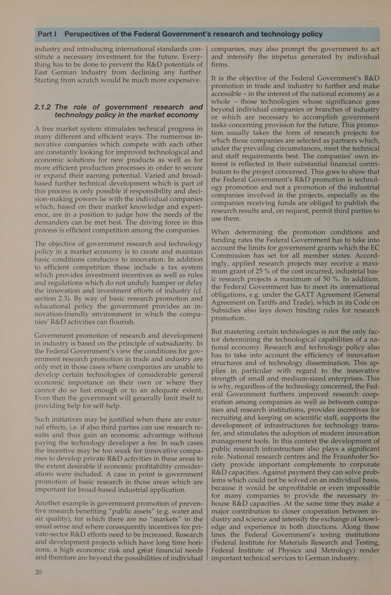  industry and introducing international standards con- stitute a necessary investment for the future. Every- thing has to be done to prevent the R&amp;D potentials of East German industry from declining any further. Starting from scratch would be much more expensive. 2.1.2 The role of government research and technology policy in the market economy A free market system stimulates technical progress in many different and efficient ways. The numerous in- novative companies which compete with each other are constantly looking for improved technological and economic solutions for new products as well as for more efficient production processes in order to secure or expand their earning potential. Varied and broad- based further technical development which is part of this process is only possible if responsibility and deci- sion-making powers lie with the individual companies which, based on their market knowledge and experi- ence, are in a position to judge how the needs of the demanders can be met best. The driving force in this process is efficient competition among the companies. The objective of government research and technology policy in a market economy is to create and maintain basic conditions conducive to innovation. In addition to efficient competition these include a tax system which provides investment incentives as well as rules and regulations which do not unduly hamper or delay the innovation and investment efforts of industry (cf. section 2.3). By way of basic research promotion and educational policy the government provides an in- novation-friendly environment in which the compa- nies’ R&amp;D activities can flourish. Government promotion of research and development in industry is based on the principle of subsidiarity. In the Federal Government’s view the conditions for gov- ernment research promotion in trade and industry are only met in those cases where companies are unable to develop certain technologies of considerable general economic importance on their own or where they cannot do so fast enough or to an adequate extent. Even then the government will generally limit itself to providing help for self-help. Such initiatives may be justified when there are exter- nal effects, i.e. if also third parties can use research re- sults and thus gain an economic advantage without paying the technology developer a fee. In such cases the incentive may be too weak for innovative compa- nies to develop private R&amp;D activities in these areas to the extent desirable if economic profitability consider- ations were included. A case in point is government promotion of basic research in those areas which are important for broad-based industrial application. Another example is government promotion of preven- tive research benefiting “public assets” (e.g. water and air quality), for which there are no “markets” in the usual sense and where consequently incentives for pri- vate-sector R&amp;D efforts need to be increased. Research and development projects which have long time hori- zons, a high economic risk and great financial needs and therefore are beyond the possibilities of individual 20 technology policy companies, may also prompt the government to act and intensify the impetus generated by individual firms. It is the objective of the Federal Government’s R&amp;D promotion in trade and industry to further and make accessible — in the interest of the national economy as a whole — those technologies whose significance goes beyond individual companies or branches of industry or which are necessary to accomplish government tasks concerning provision for the future. This promo- tion usually takes the form of research projects for which those companies are selected as partners which, under the prevailing circumstances, meet the technical and staff requirements best. The companies’ own in- terest is reflected in their substantial financial contri- bution to the project concerned. This goes to show that the Federal Government’s R&amp;D promotion is technol- ogy promotion and not a promotion of the industrial companies involved in the projects, especially as the companies receiving funds are obliged to publish the research results and, on request, permit third parties to use them. When determining the promotion conditions and funding rates the Federal Government has to take into account the limits for government grants which the EC Commission has set for all member states. Accord- ingly, applied research projects may receive a maxi- mum grant of 25 % of the cost incurred, industrial bas- ic research projects a maximum of 50 %. In addition, the Federal Government has to meet its international obligations, e.g. under the GATT Agreement (General Agreement on Tariffs and Trade), which in its Code on Subsidies also lays down binding rules for research promotion. But mastering certain technologies is not the only fac- tor determining the technological capabilities of a na- tional economy. Research and technology policy also has to take into account the efficiency of innovation structures and of technology dissemination. This ap- plies in particular with regard to the innovative strength of small and medium-sized enterprises. This is why, regardless of the technology concerned, the Fed- eral Government furthers improved research coop- eration among companies as well as between compa- nies and research institutions, provides incentives for recruiting and keeping on scientific staff, supports the development of infrastructures for technology trans- fer, and stimulates the adoption of modern innovation management tools. In this context the development of public research infrastructure also plays a significant role. National research centres and the Fraunhofer So- ciety provide important complements to corporate R&amp;D capacities. Against payment they can solve prob- lems which could not be solved on an individual basis, because it would be unprofitable or even impossible for many companies to provide the necessary in- house R&amp;D capacities. At the same time they make a major contribution to closer cooperation between in- dustry and science and intensify the exchange of knowl- edge and experience in both directions. Along these lines the Federal Government's testing institutions (Federal Institute for Materials Research and Testing, Federal Institute of Physics and Metrology) render important technical services to German industry.