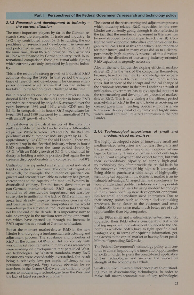  2.1.3 Research and development in industry - the current situation The most important players by far in the German re- search scene are companies in trade and industry. In 1992 they contributed about 59 % to funding the ex- penditure on research and development in Germany and performed as much as about 66 % of all R&amp;D. At the same time, about 86 % of industrial R&amp;D activities in 1992 were financed by German industry itself. In in- ternational comparison these are remarkable figures which currently are only surpassed by Japanese indus- try. This is the result of a strong growth of industrial R&amp;D activities during the 1980s. In that period the impor- tance of research and development for German enter- prises increased which shows that German industry has taken up the technological challenge of the time. But in recent years one could observe a reversal in in- dustrial R&amp;D efforts. In the old Lander in-house R&amp;D expenditure increased by only 3.4 % averaged over the years between 1989 and 1991, while GDP rose by 8.4 %. In comparison, in-house R&amp;D expenditure be- tween 1981 and 1989 increased by an annualised 7.1 %, with an GDP growth of 4.7 %. A breakdown by industrial sectors of the data cur- rently available for the old Lander shows a differentiat- ed picture: While between 1989 and 1991 the R&amp;D ex- penditure of the automotive industry grew by 14.1 % — approximately like GDP in the old Lander -, there was a severe drop in the electrical industry where in-house R&amp;D expenditure over the same period shrank by 4.8 %. With an R&amp;D growth of 3.4 %, the chemical in- dustry is holding a middle position (but again the in- crease is disproportionately low compared with GDP). Unification has expanded and strengthened industrial R&amp;D capacities in Germany. The order of magnitude by which, for example, the number of qualified en- gineers and scientists available to industry has grown, corresponds to the capacity of a medium Western in- dustrialised country. For the future development of pan-German market-oriented R&amp;D capacities this should be of considerable importance, not least be- cause prior to unification the lack of R&amp;D staff in many areas had already impeded innovation considerably and because also our main competitors in the world markets expect a substantial reduction in R&amp;D person- nel by the end of the decade. It is imperative now to take advantage in the medium term of the opportuni- ties which have opened up through the increase in R&amp;D capacities as a result of German unification. But at the moment market-driven R&amp;D in the new Lander is undergoing a fundamental restructuring and adjustment process. The substance and priorities of R&amp;D in the former GDR often did not comply with world market requirements, in many cases researchers were working on developments that paralleled West- ern technologies. By Western standards, many R&amp;D institutions were considerably overstaffed, the result being a relatively low per capita efficiency of the personnel employed. Very serious obstacles for re- searchers in the former GDR were the difficulty to get access to modern high technologies from the West and the lack of latest research equipment.  esearch and technology policy The extent of the restructuring and adjustment process which industry-related R&amp;D capacities in the new Lander are currently going through is also reflected in the fact that the number of personnel in this area has by now dropped to about a quarter (cf. Part II). Con- fronted with economic difficulties companies often be- gan to cut costs first in this area which is so important for their future, and in many cases did so to a dispro- portionately high degree. A reversal of this develop- ment in the direction of increasing industry-oriented R&amp;D capacities is urgently necessary. Also in the new Lander developing efficient, market- driven R&amp;D is the task of the companies themselves, because, based on their market knowledge and experi- ence, only they are able to set the correct in-house prio- rities. But in view of the abrupt and radical change of the economic structure in the new Lander as a result of unification, government has to give special support to the restructuring and development process of market- driven R&amp;D. This is why during a transitional period market-driven R&amp;D in the new Lander is receiving in- creased government funding. Special support is given to the new development of dynamic and highly inno- vative small and medium-sized enterprises in the new Lander. 2.1.4 Technological importance of small and medium-sized enterprises The highly developed sector of innovative small and medium-sized enterprises and not least the crafts and trades sector constitute an important locational advan- tage for Germany. These companies are not only high- ly significant employment and export factors, but with their extraordinary capacity to supply high-qual- ity technology they often provide the crucial basis for the innovative strength of big high-tech companies. Being able to purchase a wide range of high-quality technological supplies in the domestic market is an in- valuable advantage. Changed demand structures in fa- vour of individual problem solutions and the possibil- ity to meet these requests by using modern technology in many cases open up new development opportuni- ties for small and medium-sized enterprises. Due to their strong points such as shorter decision-making processes, being closer to the customer and more flexible, SMEs can often make much better use of such opportunities than big companies. In the 1980s small and medium-sized enterprises, too, upgraded their R&amp;D efforts considerably. But when making important innovative contributions to the eco- nomy as a whole, SMEs have to fight specific disad- vantages, e.g. in terms of acquiring information, get- ting access to the capital market or having fewer possi- bilities of spreading R&amp;D risks. The Federal Government's technology policy will con- tinue to aim at improving the innovation opportunities of SMEs in order to push the broad-based application of key technologies and increase the innovative strength of the economy as a whole. Small and medium-sized enterprises play an outstand- ing role in disseminating technologies. In order to make full macro-economic use of key technologies