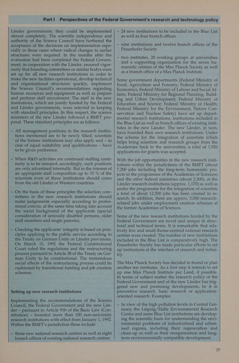 Lander governments; they could be implemented almost completely. The scientific independence and authority of the Science Council have furthered the acceptance of the decisions on implementation espe- cially in those cases where radical changes to earlier structures were required. In the months after the evaluation had been completed the Federal Govern- ment, in cooperation with the Lander, ensured vigor- ously that founding committees or similar bodys were set up for all new research institutions in order to make the new facilities operational, develop technical and organisational structures quickly, implement the Science Council’s recommendations regarding human recources and equipment as well as prepare and perform staff recruitment. The staff in the new institutions, which are jointly funded by the Federal and Lander governments, were selected in keeping with standard principles. In this respect, the science ministers of the new Lander followed a BMFT pro- posal. These standard principles are as follows: — All management positions in the research institu- tions mentioned are to be newly filled; scientists of the former institutions may also apply and — in case of equal suitability and qualifications — have to be given preference. — When R&amp;D activities are continued staffing conti- nuity is to be ensured; accordingly, such positions are only advertised internally. But in the interest of an appropiate staff composition up to 10 % of the scientists even at these institutions should come from the old Lander or Western countries. — On the basis of these principles the selection com- _ mittees in the new research institutions should make judgements especially according to profes- sional criteria, at the same time taking into account the social background of the applicants (special consideration of seriously disabled persons, older staff members and single parents). — Checking the applicants’ integrity is based on prin- ciples applying to the public service according to the Treaty on German Unity or Lander provisions. On March 10, 1992 the Federal Constitutional Court ruled the regulations and the restructuring process pursuant to Article 38 of the Treaty on Ger- man Unity to be constitutional. The tremendous social effects of the restructuring process could be cushioned by transitional funding and job creation schemes. Setting up new research institutions Implementing the recommendations of the Science Council, the Federal Government and the new Lan- | der — pursuant to Article 91b of the Basic Law (Con- stitution) — founded more than 100 non-university research institutions with effect from January 1, 1992. Within the BMFT’s jurisdiction these include — three new national research centres as well as eight branch offices of existing national research centres — 24 new institutions to be included in the Blue List as Well as four branch offices — nine institutions and twelve branch offices of the Fraunhofer Society — two institutes, 28 working groups at universities and a supporting organisation for the seven hu- manistic centres of the Max Planck Society as well as a branch office of a Max Planck Institute. Some government departments (Federal Ministry of Food, Agriculture and Forestry; Federal Ministry of Economics; Federal Ministry of Labour and Social Af- fairs; Federal Ministry for Regional Planning, Build- ing and Urban Development; Federal Ministry of Education and Science; Federal Ministry of Health; Federal Ministry for the Environment, Nature Con- servation and Nuclear Safety) have set up depart- mental research institutions, institutions included in the Blue List as well as branch offices of existing insti- tutes in the new Lander. The new Lander, in turn, have founded their own research institutions. Under the scheme for the integration of scientists which helps bring scientists and research groups from the Academies back to the universities, a total of 1,920 applications for grants was accepted. With the job opportunities in the new research insti- tutions within the jurisdictions of the BMFT (about 7,200 jobs including the long-term humanistic pro- jects in the programme of the Academies of Sciences) and the other federal ministries (about 2,300), at the Lander research institutions (approx. 1,170) as well as under the programme for the integration of scientists a total of about 12,500 jobs has been created in re- search. In addition, there are approx. 3,000 research- related jobs under employment creation schemes at the former Academies of Sciences. Some of the new research institutions funded by the Federal Government are novel and unique in struc- tural and technical terms. It is remarkable that rela- tively few and small theme-centred national research centres were created. The number of new institutions included in the Blue List is comparatively high. The Fraunhofer Society has made particular efforts to set up institutions at the interface of research and indus- try. The Max Planck Society has decided to found or plan another ten institutes. As a first step it intends to set up one Max Planck Institute per Land, if possible. In terms of subject matter the research policy of the Federal Government and of the new Lander has trig- gered new and promising developments, be it in preventive research, basic research or application- oriented research. Examples: — In view of the high pollution levels in Central Ger- many the Leipzig/Halle Environmental Research Centre and some Blue List institutions are develop- ing the scientific basis for understanding the envi- ronmental problems of industrialised and urban- ised regions, including their regeneration and clean-up as well as their reorganisation and long- term environmentally compatible development.
