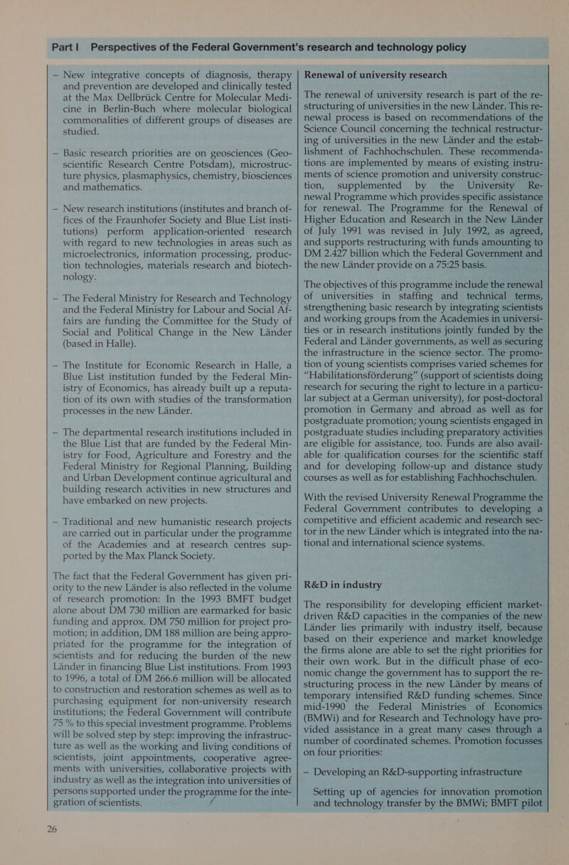 — New integrative concepts of diagnosis, therapy and prevention are developed and clinically tested at the Max Dellbrtick Centre for Molecular Medi- cine in Berlin-Buch where molecular biological commonalities of different groups of diseases are studied. — Basic research priorities are on geosciences (Geo- scientific Research Centre Potsdam), microstruc- ture physics, plasmaphysics, chemistry, biosciences and mathematics. — New research institutions (institutes and branch of- fices of the Fraunhofer Society and Blue List insti- tutions) perform application-oriented research with regard to new technologies in areas such as microelectronics, information processing, produc- tion technologies, materials research and _ biotech- nology. — The Federal Ministry for Research and Technology and the Federal Ministry for Labour and Social Af- fairs are funding the Committee for the Study of Social and Political Change in the New Lander (based in Halle). — The Institute for Economic Research in Halle, a Blue List institution funded by the Federal Min- istry of Economics, has already built up a reputa- tion of its own with studies of the transformation processes in the new Lander. — The departmental research institutions included in the Blue List that are funded by the Federal Min- istry for Food, Agriculture and Forestry and the Federal Ministry for Regional Planning, Building and Urban Development continue agricultural and building research activities in new structures and have embarked on new projects. — Traditional and new humanistic research projects are carried out in particular under the programme of the Academies and at research centres sup- ported by the Max Planck Society. The fact that the Federal Government has given pri- ority to the new Lander is also reflected in the volume of research promotion: In the 1993 BMFT budget alone about DM 730 million are earmarked for basic funding and approx. DM 750 million for project pro- motion; in addition, DM 188 million are being appro- priated for the programme for the integration of scientists and for reducing the burden of the new Lander in financing Blue List institutions. From 1993 to 1996, a total of DM 266.6 million will be allocated to construction and restoration schemes as well as to purchasing equipment for non-university research institutions; the Federal Government will contribute 75 % to this special investment programme. Problems will be solved step by step: improving the infrastruc- ture as well as the working and living conditions of scientists, joint appointments, cooperative agree- ments with universities, collaborative projects with industry as well as the integration into universities of persons supported under the programme for the inte- gration of scientists. f 26 Renewal of university research The renewal of university research is part of the re- structuring of universities in the new Lander. This re- newal process is based on recommendations of the Science Council concerning the technical restructur- ing of universities in the new Lander and the estab- lishment of Fachhochschulen. These recommenda- tions are implemented by means of existing instru- ments of science promotion and university construc- tion, supplemented by the University Re- newal Programme which provides specific assistance for renewal. The Programme for the Renewal of Higher Education and Research in the New Lander of July 1991 was revised in July 1992, as agreed, and supports restructuring with funds amounting to DM 2.427 billion which the Federal Government and the new Lander provide on a 75:25 basis. The objectives of this programme include the renewal of universities in staffing and technical terms, strengthening basic research by integrating scientists ties or in research institutions jointly funded by the Federal and Lander governments, as well as securing the infrastructure in the science sector. The promo- tion of young scientists comprises varied schemes for “Habilitationsforderung” (support of scientists doing research for securing the right to lecture in a particu- lar subject at a German university), for post-doctoral promotion in Germany and abroad as well as for postgraduate promotion; young scientists engaged in postgraduate studies including preparatory activities are eligible for assistance, too. Funds are also avail- able for qualification courses for the scientific staff and for developing follow-up and distance study courses as well as for establishing Fachhochschulen. With the revised University Renewal Programme the Federal Government contributes to developing a competitive and efficient academic and research sec- tor in the new Lander which is integrated into the na- tional and international science systems. R&amp;D in industry The responsibility for developing efficient market- driven R&amp;D capacities in the companies of the new Lander lies primarily with industry itself, because based on their experience and market knowledge the firms alone are able to set the right priorities for their own work. But in the difficult phase of eco- | nomic change the government has to support the re- structuring process in the new Lander by means of temporary intensified R&amp;D funding schemes. Since mid-1990 the Federal Ministries of Economics (BMWi) and for Research and Technology have pro- vided assistance in a great many cases through a number of coordinated schemes. Promotion focusses on four priorities: — Developing an R&amp;D-supporting infrastructure Setting up of agencies for innovation promotion and technology transfer by the BMWi; BMFT pilot
