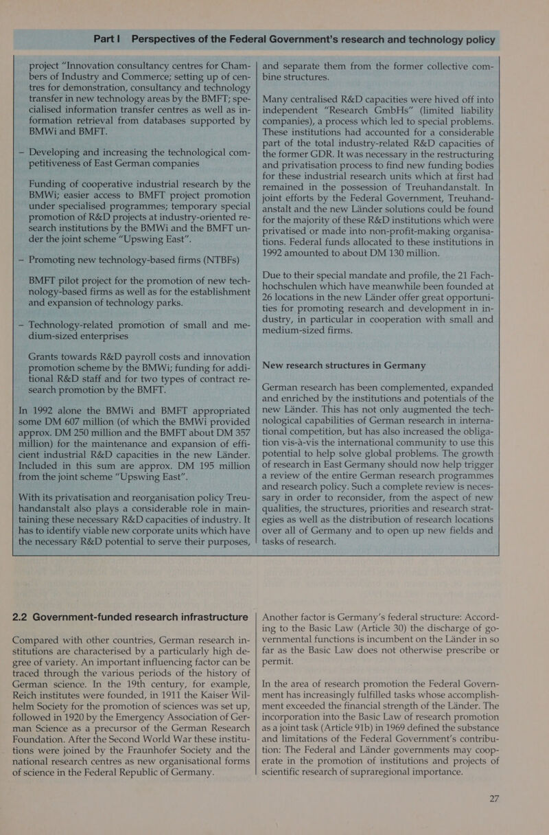 project “Innovation consultancy centres for Cham- bers of Industry and Commerce; setting up of cen- tres for demonstration, consultancy and technology transfer in new technology areas by the BMFT; spe- cialised information transfer centres as well as in- formation retrieval from databases supported by BMWi and BMFT. — Developing and increasing the technological com- petitiveness of East German companies Funding of cooperative industrial research by the BMWi; easier access to BMFT project promotion under specialised programmes; temporary special promotion of R&amp;D projects at industry-oriented re- search institutions by the BMWi and the BMFT un- der the joint scheme “Upswing East”. — Promoting new technology-based firms (NTBFs) BMFT pilot project for the promotion of new tech- nology-based firms as well as for the establishment and expansion of technology parks. — Technology-related promotion of small and me- dium-sized enterprises Grants towards R&amp;D payroll costs and innovation promotion scheme by the BMWi; funding for addi- tional R&amp;D staff and for two types of contract re- search promotion by the BMFT. In 1992 alone the BMWi and BMFT appropriated some DM 607 million (of which the BMWi provided approx. DM 250 million and the BMFT about DM 357 million) for the maintenance and expansion of effi- cient industrial R&amp;D capacities in the new Lander. Included in this sum are approx. DM 195 million from the joint scheme “Upswing East”. With its privatisation and reorganisation policy Treu- handanstalt also plays a considerable role in main- taining these necessary R&amp;D capacities of industry. It has to identify viable new corporate units which have the necessary R&amp;D potential to serve their purposes, 2.2 Government-funded research infrastructure Compared with other countries, German research in- stitutions are characterised by a particularly high de- gree of variety. An important influencing factor can be traced through the various periods of the history of German science. In the 19th century, for example, Reich institutes were founded, in 1911 the Kaiser Wil- helm Society for the promotion of sciences was set up, followed in 1920 by the Emergency Association of Ger- man Science as a precursor of the German Research Foundation. After the Second World War these institu- tions were joined by the Fraunhofer Society and the national research centres as new organisational forms of science in the Federal Republic of Germany. and separate them from the former collective com- bine structures. Many centralised R&amp;D capacities were hived off into independent “Research GmbHs” (limited liability companies), a process which led to special problems. These institutions had accounted for a considerable part of the total industry-related R&amp;D capacities of the former GDR. It was necessary in the restructuring and privatisation process to find new funding bodies for these industrial research units which at first had remained in the possession of Treuhandanstalt. In joint efforts by the Federal Government, Treuhand- anstalt and the new Lander solutions could be found for the majority of these R&amp;D institutions which were privatised or made into non-profit-making organisa- tions. Federal funds allocated to these institutions in 1992 amounted to about DM 130 million. Due to their special mandate and profile, the 21 Fach- hochschulen which have meanwhile been founded at 26 locations in the new Lander offer great opportuni- ties for promoting research and development in in- dustry, in particular in cooperation with small and medium-sized firms. New research structures in Germany German research has been complemented, expanded and enriched by the institutions and potentials of the new Lander. This has not only augmented the tech- nological capabilities of German research in interna- tional competition, but has also increased the obliga- tion vis-a-vis the international community to use this potential to help solve global problems. The growth of research in East Germany should now help trigger a review of the entire German research programmes and research policy. Such a complete review is neces- sary in order to reconsider, from the aspect of new qualities, the structures, priorities and research strat- egies as well as the distribution of research locations over all of Germany and to open up new fields and tasks of research. Another factor is Germany’s federal structure: Accord- ing to the Basic Law (Article 30) the discharge of go- vernmental functions is incumbent on the Lander in so far as the Basic Law does not otherwise prescribe or permit. In the area of research promotion the Federal Govern- ment has increasingly fulfilled tasks whose accomplish- ment exceeded the financial strength of the Lander. The incorporation into the Basic Law of research promotion as a joint task (Article 91b) in 1969 defined the substance and limitations of the Federal Government's contribu- tion: The Federal and Lander governments may coop- erate in the promotion of institutions and projects of scientific research of supraregional importance.