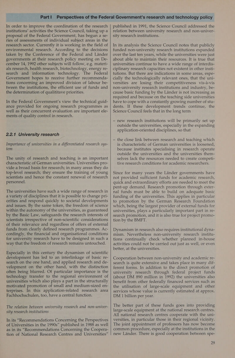 In order to improve the coordination of the research institutions’ activities the Science Council, taking up a proposal of the Federal Government, has begun a se- ries of assessments of individual subject areas in the research sector. Currently it is working in the field of environmental research. According to the decisions taken by the Conference of the Federal and Lander governments at their research policy meeting on De- cember 14, 1992 other subjects will follow, e.g. materi- als research, health research, biotechnology, energy re- search and information technology. The Federal Government hopes to receive further recommenda- tions concerning an improved division of labour be- tween the institutions, the efficient use of funds and the determination of qualititave priorities. In the Federal Government's view the technical guid- ance provided for ongoing research programmes as well as their concurrent evaluation are important ele- ments of quality control in research. 2.2.1 University research Importance of universities in a differentiated research sys- fem The unity of research and teaching is an important characteristic of German universities. Universities pro- vide a broad basis for research; in many areas they do top-level research; they ensure the training of young scientists and hence the constant renewal of research personnel. The universities have such a wide range of research in a variety of disciplines that it is possible to change pri- orities and respond quickly to societal developments and issues. By the same token, the freedom of science within the autonomy of the universities, as guaranteed by the Basic Law, safeguards the research interests of scientists irrespective of non-scientific considerations of their relevance and regardless of offers of external funds from clearly defined research programmes. Ac- cordingly, the financial and organisational conditions for university research have to be designed in such a way that the freedom of research remains untouched. Especially in this century the dynamism of scientific development has led to an interlinkage of basic re- search on the one hand, and applied research and de- velopment on the other hand, with the distinction often being blurred. Of particular importance is the technology transfer to the regional environment of universities which also plays a part in the structurally motivated promotion of small and medium-sized en- terprises. In this application-related research area Fachhochschulen, too, have a central function. The relation between university research and non-univer- sity research institutions In its “Recommendations Concerning the Perspectives of Universities in the 1990s” published in 1988 as well as in its “Recommendations Concerning the Coopera- tion of National Research Centres and Universities” published in 1991, the Science Council addressed the relation between university research and non-univer- sity research institutions. In its analysis the Science Council notes that publicly funded non-university research institutions expanded over the last ten years, while the universities were just about able to maintain their resources. It is true that universities continue to have a wide range of interdis- ciplinary research capacities not existent in other insti- tutions. But there are indications in some areas, espe- cially the technologically relevant ones, that the uni- versities are losing their competitiveness vis-a-vis non-university research institutions and industry, be- cause basic funding by the Lander is not increasing as required and because on the teaching side universities have to cope with a constantly growing number of stu- dents. If these development trends continue, the Science Council feels that in the long term — new research institutions will be primarily set up outside the universities, especially in the expanding application-oriented disciplines, so that — the close link between research and teaching which is characteristic of German universities is loosened, because institutes specialising in research operate outside the universities and the universities them- selves lack the resources needed to create competi- tive research conditions for academic researchers. Since for many years the Lander governments have not provided sufficient funds for academic research, quick and extraordinary efforts are needed to meet the pent-up demand. Research promotion through exter- nal funds must be able to build on adequate basic funding of the universities. This applies in particular to promotion by the German Research Foundation which, being the largest provider of external funds for universities, plays a particularly important part in re- search promotion, and it is also true for project promo- tion by the BMFT. Dynamism in research also requires institutional dyna- mism. Nevertheless non-university research institu- tions continually check whether planned in-house activities could not be carried out just as well, or even better, at the universities. Cooperation between non-university and academic re- search is quite extensive and takes place in many dif- ferent forms. In addition to the direct promotion of university research through federal project funds (about DM 890 million in 1992) the universities also benefit from other federally financed services such as the utilisation of large-scale equipment and other services whose value is currently estimated at approx. DM 1 billion per year. The better part of these funds goes into providing large-scale equipment at the national research centres. All national research centres cooperate with the uni- versities, in particular those in their regional vicinity. The joint appointment of professors has now become common procedure, especially at the institutions in the new Lander. There is good cooperation between spe-