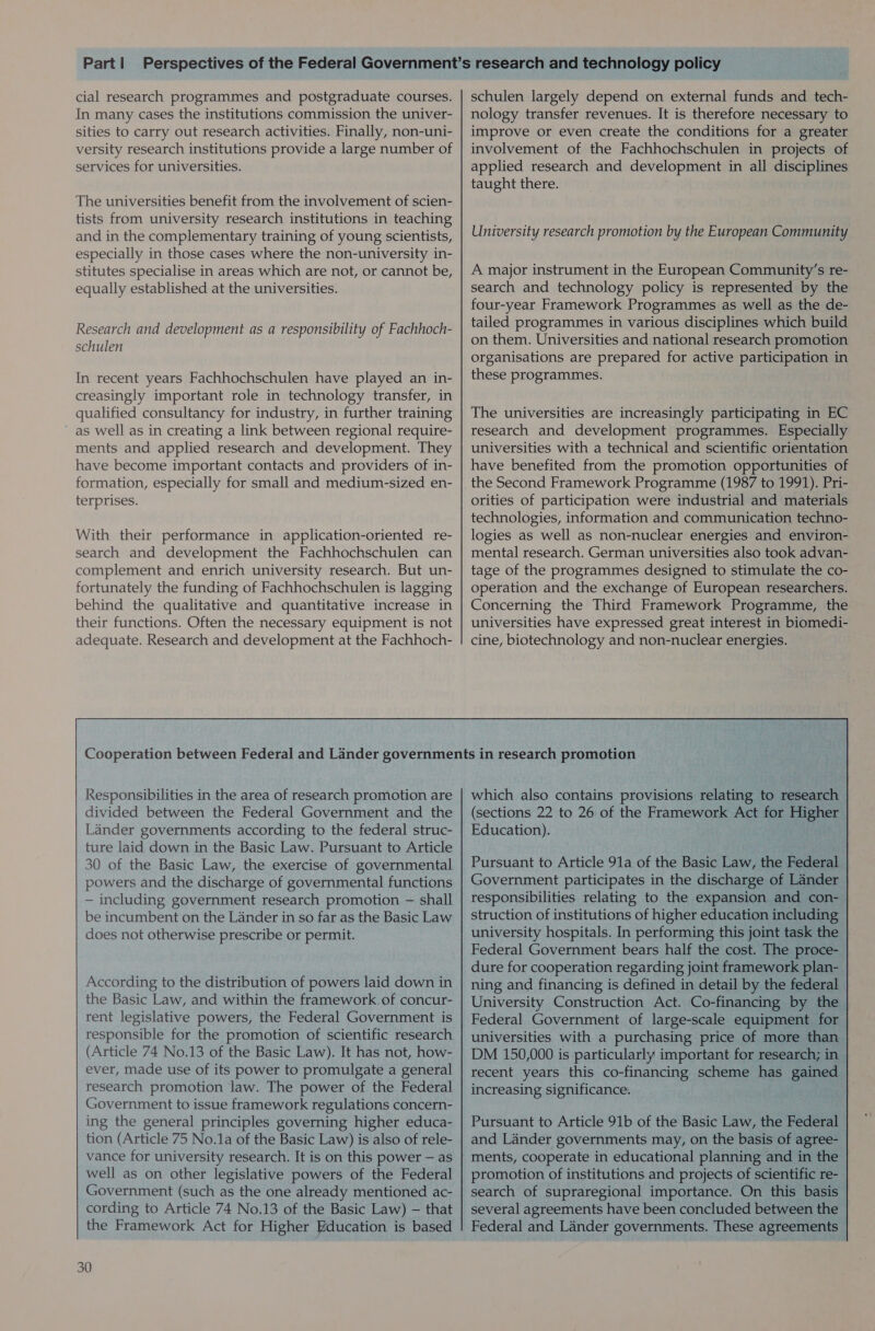 cial research programmes and postgraduate courses. In many cases the institutions commission the univer- sities to carry out research activities. Finally, non-uni- versity research institutions provide a large number of services for universities. The universities benefit from the involvement of scien- tists from university research institutions in teaching and in the complementary training of young scientists, especially in those cases where the non-university in- stitutes specialise in areas which are not, or cannot be, equally established at the universities. Research and development as a responsibility of Fachhoch- schulen In recent years Fachhochschulen have played an in- creasingly important role in technology transfer, in qualified consultancy for industry, in further training as well as in creating a link between regional require- ments and applied research and development. They have become important contacts and providers of in- formation, especially for small and medium-sized en- terprises. With their performance in application-oriented re- search and development the Fachhochschulen can complement and enrich university research. But un- fortunately the funding of Fachhochschulen is lagging behind the qualitative and quantitative increase in their functions. Often the necessary equipment is not adequate. Research and development at the Fachhoch- schulen largely depend on external funds and tech- nology transfer revenues. It is therefore necessary to improve or even create the conditions for a greater involvement of the Fachhochschulen in projects of applied research and development in all disciplines taught there. University research promotion by the European Community A major instrument in the European Community’s re- search and technology policy is represented by the four-year Framework Programmes as well as the de- tailed programmes in various disciplines which build on them. Universities and national research promotion organisations are prepared for active participation in these programmes. The universities are increasingly participating in EC research and development programmes. Especially universities with a technical and scientific orientation have benefited from the promotion opportunities of the Second Framework Programme (1987 to 1991). Pri- orities of participation were industrial and materials technologies, information and communication techno- logies as well as non-nuclear energies and environ- mental research. German universities also took advan- tage of the programmes designed to stimulate the co- operation and the exchange of European researchers. Concerning the Third Framework Programme, the universities have expressed great interest in biomedi- cine, biotechnology and non-nuclear energies. Responsibilities in the area of research promotion are divided between the Federal Government and the Lander governments according to the federal struc- ture laid down in the Basic Law. Pursuant to Article 30 of the Basic Law, the exercise of governmental powers and the discharge of governmental functions — including government research promotion — shall be incumbent on the Lander in so far as the Basic Law does not otherwise prescribe or permit. According to the distribution of powers laid down in the Basic Law, and within the framework. of concur- rent legislative powers, the Federal Government is responsible for the promotion of scientific research (Article 74 No.13 of the Basic Law). It has not, how- ever, made use of its power to promulgate a general research promotion law. The power of the Federal Government to issue framework regulations concern- ing the general principles governing higher educa- tion (Article 75 No.1a of the Basic Law) is also of rele- vance for university research. It is on this power — as well as on other legislative powers of the Federal Government (such as the one already mentioned ac- cording to Article 74 No.13 of the Basic Law) — that the Framework Act for Higher Education is based 30 which also contains provisions relating to research (sections 22 to 26 of the Framework Act for Higher Education). as as Pursuant to Article 91a of the Basic Law, the Federal Government participates in the discharge of Lander responsibilities relating to the expansion and con- struction of institutions of higher education including university hospitals. In performing this joint task the Federal Government bears half the cost. The proce- dure for cooperation regarding joint framework plan- ning and financing is defined in detail by the federal | University Construction Act. Co-financing by the Federal Government of large-scale equipment for universities with a purchasing price of more than DM 150,000 is particularly important for research; in | recent years this co-financing scheme has gained increasing significance. Pursuant to Article 91b of the Basic Law, the Federal and Lander governments may, on the basis of agree- promotion of institutions and projects of scientific re- search of supraregional importance. On this basis | several agreements have been concluded between the Federal and Lander governments. These agreements