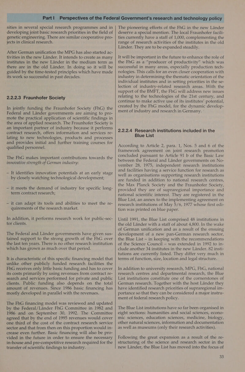 sities in several special research programmes and in developing joint basic research priorities in the field of genetic engineering. There are similar cooperative pro- jects in clinical research. After German unification the MPG has also started ac- tivities in the new Lander. It intends to create as many institutes in the new Lander in the medium term as there are in the old Lander. In doing so it will be guided by the time-tested principles which have made its work so successful in past decades. 2.2.2.3 Fraunhofer Society In jointly funding the Fraunhofer Society (FhG) the Federal and Lander governments are aiming to pro- mote the practical application of scientific findings in the area of applied research. The Fraunhofer Society is an important partner of industry because it performs contract research, offers information and services re- lating to new technologies, products and processes and provides initial and further training courses for qualified personnel. The FhG makes important contributions towards the innovative strength of German industry: — It identifies innovation potentials at an early stage by closely watching technological development; — it meets the demand of industry for specific long- term contract research; — it can adapt its tools and abilities to meet the re- quirements of the research market. In addition, it performs research work for public-sec- tor clients. The Federal and Lander governments have given sus- tained support to the strong growth of the FhG over the last ten years. There is no other research institution which has grown as much over that period. It is characteristic of this specific financing model that unlike other publicly funded research facilities the FhG receives only little basic funding and has to cover its costs primarily by using revenues from contract re- search and services performed for private and public clients. Public funding also depends on the total amount of revenues. Since 1986 basic financing has mostly developed in parallel with the revenues. The FhG financing model was reviewed and updated by the Federal/Lander FhG Committee in 1982 and 1986 and on September 30, 1992. The Committee agreed that by the end of 1995 revenues would cover one third of the cost of the contract research service sector and that from then on this proportion would in- crease even further. Basic financing will also be pro- vided in the future in order to ensure the necessary in-house and pre-competitive research required for the transfer of scientific findings to industry. The pioneering efforts of the FhG in the new Lander deserve a special mention. The local Fraunhofer facili- ties currently have a staff of 1,000, complementing the range of research activities of the institutes in the old Lander. They are to be expanded steadily. It will be important in the future to enhance the role of the FhG as a “producer of productivity” which was successful in many areas, especially production tech- nologies. This calls for an even closer cooperation with industry in determining the thematic orientation of the individual institutes and in setting priorities in the se- lection of industry-related research areas. With the support of the BMFT, the FhG will address new issues relating to the technologies of the 21st century, and continue to make active use of its institutes’ potential, created by the FhG model, for the dynamic develop- ment of industry and research in Germany. ° 2.2.2.4 Research institutions included in the Blue List According to Article 2, para. 1, Nos. 5 and 6 of the framework agreement on joint research promotion concluded pursuant to Article 91 b of the Basic Law between the Federal and Lander governments on No- vember 28, 1975, independent research institutions and facilities having a service function for research as well as organisations supporting research institutions are funded in addition to national research centres, the Max Planck Society and the Fraunhofer Society, provided they are of supraregional importance and national scientific interest. They are registered in the Blue List, an annex to the implementing agreement on research institutions of May 5/6, 1977 whose first edi- tion was printed on blue paper. Until 1991, the Blue List comprised 48 institutions in the old Lander with a staff of about 4,800. In the wake of German unification and as a result of the ensuing development of a new pan-German research sector, the Blue List — in keeping with the recommendations of the Science Council — was extended in 1992 to in- clude another 34 institutes in the new Lander. 82 insti- tutions are currently listed. They differ very much in terms of function, size, location and legal structure. In addition to university research, MPG, FhG, national research centres and departmental research, the Blue List institutions constitute one of the cornerstones of German research. Together with the host Lander they have identified research priorities of supraregional im- portance so that they can be considered a major instru- ment of federal research policy. ~ The Blue List institutions have so far been organised in eight sections: humanities and social sciences, econo- mic sciences, education sciences, medicine, biology, other natural sciences, information and documentation as well as museums (only their research activities). Following the great expansion as a result of the re- structuring of the science and research sector in the new Lander, the Blue List has moved into the focus of