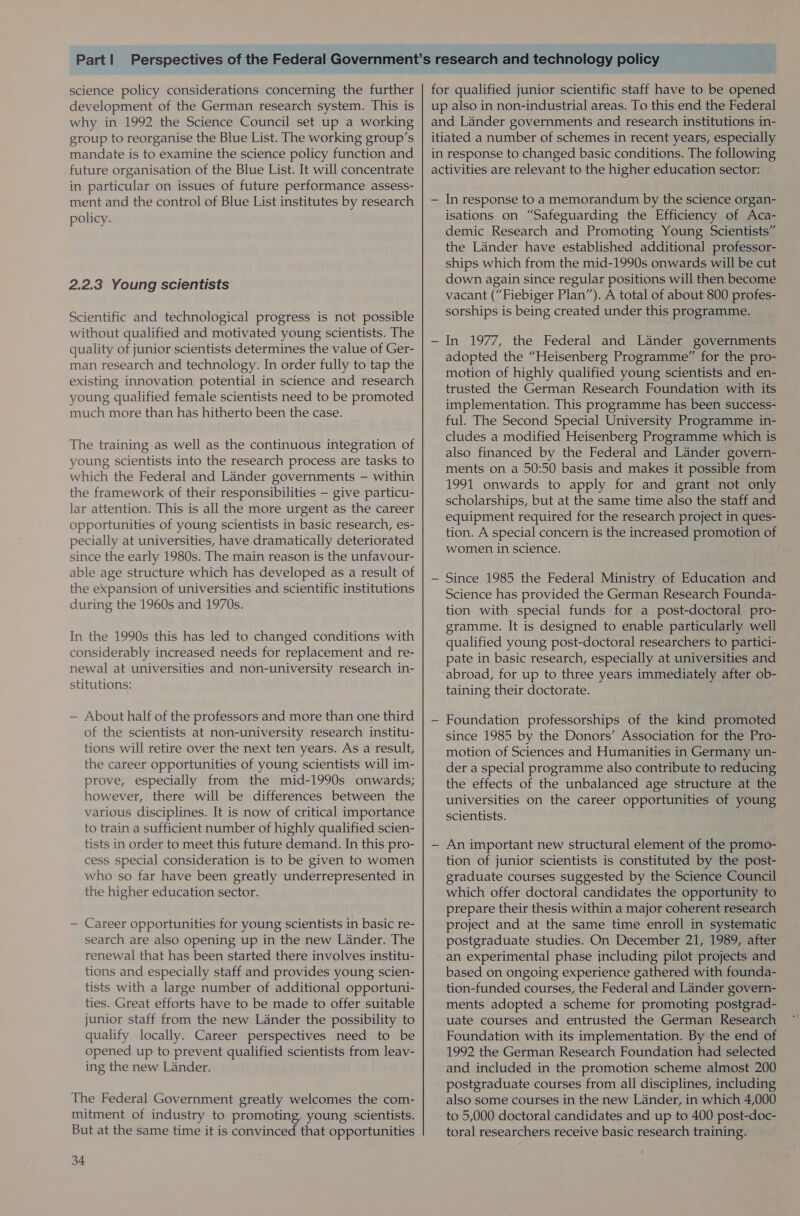 science policy considerations concerning the further development of the German research system. This is why in 1992 the Science Council set up a working group to reorganise the Blue List. The working group’s mandate is to examine the science policy function and future organisation of the Blue List. It will concentrate in particular on issues of future performance assess- ment and the control of Blue List institutes by research policy. 2.2.3 Young scientists Scientific and technological progress is not possible without qualified and motivated young scientists. The quality of junior scientists determines the value of Ger- man research and technology. In order fully to tap the existing innovation potential in science and research young qualified female scientists need to be promoted much more than has hitherto been the case. young scientists into the research process are tasks to which the Federal and Lander governments — within the framework of their responsibilities — give particu- lar attention. This is all the more urgent as the career opportunities of young scientists in basic research, es- pecially at universities, have dramatically deteriorated since the early 1980s. The main reason is the unfavour- able age structure which has developed as a result of the expansion of universities and scientific institutions during the 1960s and 1970s. In the 1990s this has led to changed conditions with considerably increased needs for replacement and re- newal at universities and non-university research in- stitutions: — About half of the professors and more than one third of the scientists at non-university research institu- tions will retire over the next ten years. As a result, the career opportunities of young scientists will im- prove, especially from the mid-1990s onwards; however, there will be differences between the various disciplines. It is now of critical importance to train a sufficient number of highly qualified scien- tists in order to meet this future demand. In this pro- cess special consideration is to be given to women who so far have been greatly underrepresented in the higher education sector. — Career opportunities for young scientists in basic re- search are also opening up in the new Lander. The renewal that has been started there involves institu- tions and especially staff and provides young scien- tists with a large number of additional opportuni- ties. Great efforts have to be made to offer suitable junior staff from the new Lander the possibility to qualify locally. Career perspectives need to be opened up to prevent qualified scientists from leav- ing the new Lander. The Federal Government greatly welcomes the com- mitment of industry to promoting. young scientists. But at the same time it is convinced that opportunities 34 for qualified junior scientific staff have to be opened up also in non-industrial areas. To this end the Federal and Lander governments and research institutions in- itiated a number of schemes in recent years, especially in response to changed basic conditions. The following activities are relevant to the higher education sector: — In response to a memorandum by the science organ- isations on “Safeguarding the Efficiency of Aca- demic Research and Promoting Young Scientists” the Lander have established additional professor- ships which from the mid-1990s onwards will be cut down again since regular positions will then become vacant (“Fiebiger Plan”). A total of about 800 profes- sorships is being created under this programme. — In 1977, the Federal and Lander governments adopted the “Heisenberg Programme” for the pro- motion of highly qualified young scientists and en- trusted the German Research Foundation with its implementation. This programme has been success- ful. The Second Special University Programme in- cludes a modified Heisenberg Programme which is also financed by the Federal and Lander govern- ments on a 50:50 basis and makes it possible from 1991 onwards to apply for and grant not only scholarships, but at the same time also the staff and equipment required for the research project in ques- tion. A special concern is the increased promotion of women in science. — Since 1985 the Federal Ministry of Education and Science has provided the German Research Founda- tion with special funds for a post-doctoral pro- gramme. It is designed to enable particularly well qualified young post-doctoral researchers to partici- pate in basic research, especially at universities and ‘abroad, for up to three years immediately after ob- taining their doctorate. — Foundation professorships of the kind promoted since 1985 by the Donors’ Association for the Pro- motion of Sciences and Humanities in Germany un- der a special programme also contribute to reducing the effects of the unbalanced age structure at the universities on the career opportunities of young scientists. — An important new structural element of the promo- tion of junior scientists is constituted by the post- graduate courses suggested by the Science Council which offer doctoral candidates the opportunity to prepare their thesis within a major coherent research project and at the same time enroll in systematic postgraduate studies. On December 21, 1989, after an experimental phase including pilot projects and based on ongoing experience gathered with founda- tion-funded courses, the Federal and Lander govern- ments adopted a scheme for promoting postgrad- uate courses and entrusted the German Research Foundation with its implementation. By the end of 1992 the German Research Foundation had selected and included in the promotion scheme almost 200 postgraduate courses from all disciplines, including also some courses in the new Lander, in which 4,000 to 5,000 doctoral candidates and up to 400 post-doc- toral researchers receive basic research training.