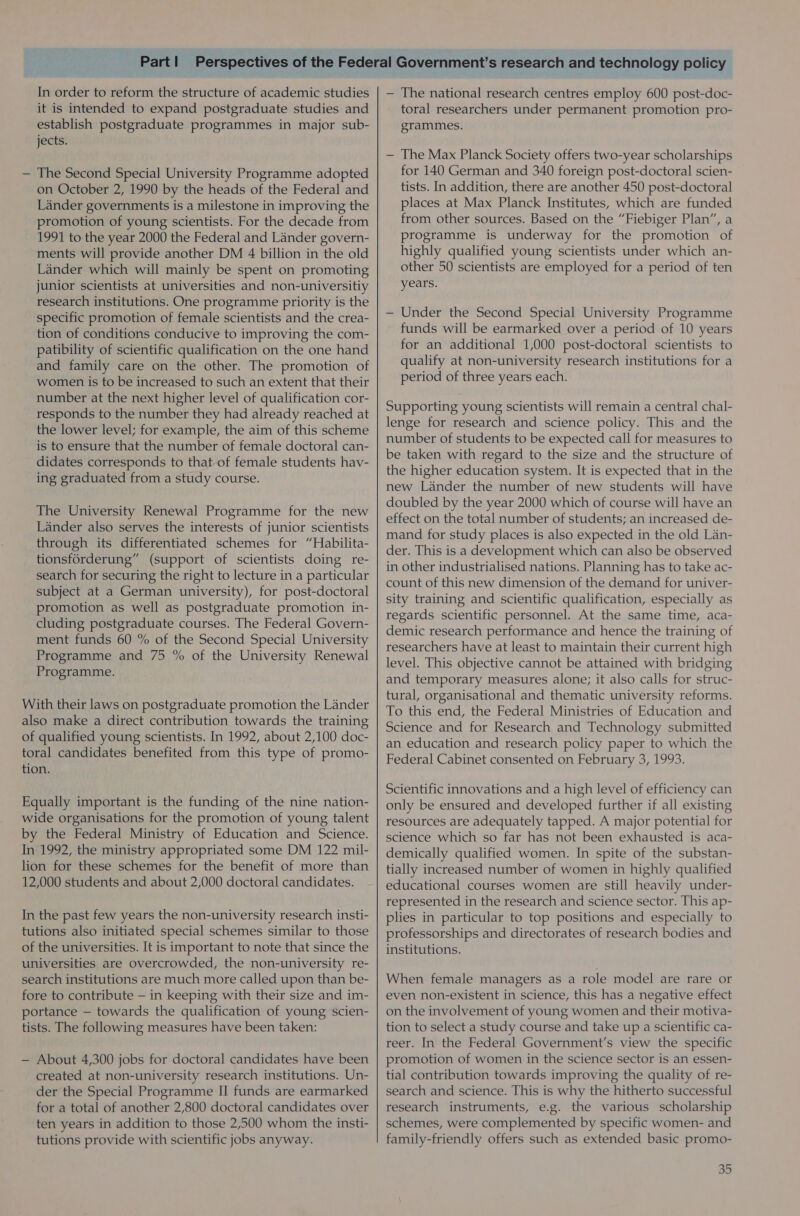 In order to reform the structure of academic studies it is intended to expand postgraduate studies and establish postgraduate programmes in major sub- jects. — The Second Special University Programme adopted on October 2, 1990 by the heads of the Federal and Lander governments is a milestone in improving the promotion of young scientists. For the decade from 1991 to the year 2000 the Federal and Lander govern- ments will provide another DM 4 billion in the old Lander which will mainly be spent on promoting junior scientists at universities and non-universitiy research institutions. One programme priority is the specific promotion of female scientists and the crea- tion of conditions conducive to improving the com- patibility of scientific qualification on the one hand and family care on the other. The promotion of women is to be increased to such an extent that their number at the next higher level of qualification cor- responds to the number they had already reached at the lower level; for example, the aim of this scheme is to ensure that the number of female doctoral can- didates corresponds to that of female students hav- ing graduated from a study course. The University Renewal Programme for the new Lander also serves the interests of junior scientists through its differentiated schemes for “Habilita- tionsforderung” (support of scientists doing re- search for securing the right to lecture in a particular subject at a German university), for post-doctoral promotion as well as postgraduate promotion in- cluding postgraduate courses. The Federal Govern- ment funds 60 % of the Second Special University Programme and 75 % of the University Renewal Programme. With their laws on postgraduate promotion the Lander also make a direct contribution towards the training of qualified young scientists. In 1992, about 2,100 doc- toral candidates benefited from this type of promo- tion. Equally important is the funding of the nine nation- wide organisations for the promotion of young talent by the Federal Ministry of Education and Science. In 1992, the ministry appropriated some DM 122 mil- lion for these schemes for the benefit of more than 12,000 students and about 2,000 doctoral candidates. In the past few years the non-university research insti- tutions also initiated special schemes similar to those of the universities. It is important to note that since the universities are overcrowded, the non-university re- search institutions are much more called upon than be- fore to contribute — in keeping with their size and im- portance — towards the qualification of young scien- tists. The following measures have been taken: — About 4,300 jobs for doctoral candidates have been created at non-university research institutions. Un- der the Special Programme II funds are earmarked for a total of another 2,800 doctoral candidates over ten years in addition to those 2,500 whom the insti- tutions provide with scientific jobs anyway. — The national research centres employ 600 post-doc- toral researchers under permanent promotion pro- grammes. — The Max Planck Society offers two-year scholarships for 140 German and 340 foreign post-doctoral scien- tists. In addition, there are another 450 post-doctoral places at Max Planck Institutes, which are funded from other sources. Based on the “Fiebiger Plan”, a programme is underway for the promotion of highly qualified young scientists under which an- other 50 scientists are employed for a period of ten years. — Under the Second Special University Programme funds will be earmarked over a period of 10 years for an additional 1,000 post-doctoral scientists to qualify at non-university research institutions for a period of three years each. Supporting young scientists will remain a central chal- lenge for research and science policy. This and the number of students to be expected call for measures to be taken with regard to the size and the structure of the higher education system. It is expected that in the new Lander the number of new students will have doubled by the year 2000 which of course will have an effect on the total number of students; an increased de- mand for study places is also expected in the old Lan- der. This is a development which can also be observed in other industrialised nations. Planning has to take ac- count of this new dimension of the demand for univer- sity training and scientific qualification, especially as regards scientific personnel. At the same time, aca- demic research performance and hence the training of researchers have at least to maintain their current high level. This objective cannot be attained with bridging and temporary measures alone; it also calls for struc- tural, organisational and thematic university reforms. To this end, the Federal Ministries of Education and Science and for Research and Technology submitted an education and research policy paper to which the Federal Cabinet consented on February 3, 1993. Scientific innovations and a high level of efficiency can only be ensured and developed further if all existing resources are adequately tapped. A major potential for science which so far has not been exhausted is aca- demically qualified women. In spite of the substan- tially increased number of women in highly qualified educational courses women are still heavily under- represented in the research and science sector. This ap- plies in particular to top positions and especially to professorships and directorates of research bodies and institutions. When female managers as a role model are rare or even non-existent in science, this has a negative effect on the involvement of young women and their motiva- tion to select a study course and take up a scientific ca- reer. In the Federal Government’s view the specific promotion of women in the science sector is an essen- tial contribution towards improving the quality of re- search and science. This is why the hitherto successful research instruments, e.g. the various scholarship schemes, were complemented by specific women- and family-friendly offers such as extended basic promo-