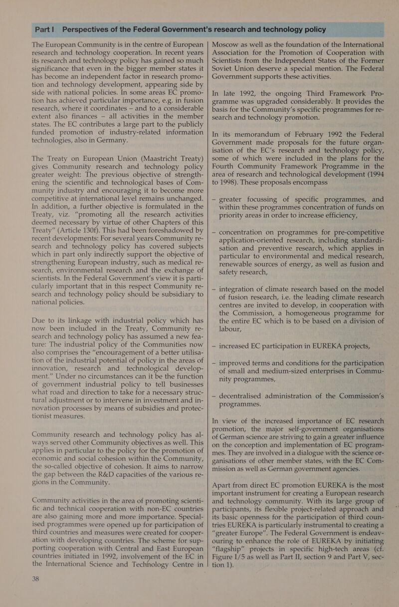 The European Community is in the centre of European research and technology cooperation. In recent years its research and technology policy has gained so much significance that even in the bigger member states it has become an independent factor in research promo- tion and technology development, appearing side by side with national policies. In some areas EC promo- tion has achieved particular importance, e.g. in fusion research, where it coordinates — and to a considerable extent also finances — all activities in the member states. The EC contributes a large part to the publicly funded promotion of industry-related information technologies, also in Germany. The Treaty on European Union (Maastricht Treaty) gives Community research and technology policy greater weight: The previous objective of strength- ening the scientific and technological bases of Com- munity industry and encouraging it to become more competitive at international level remains unchanged. In addition, a further objective is formulated in the Treaty, viz. “promoting all the research activities deemed necessary by virtue of other Chapters of this Treaty” (Article 130f). This had been foreshadowed by recent developments: For several years Community re- search and technology policy has covered subjects which in part only indirectly support the objective of strengthening European industry, such as medical re- search, environmental research and the exchange of scientists. In the Federal Government’s view it is parti- cularly important that in this respect Community re- search and technology policy should be subsidiary to national policies. Due to its linkage with industrial policy which has now been included in the Treaty, Community re- search and technology policy has assumed a new fea- ture: The industrial policy of the Communities now also comprises the “encouragement of a better utilisa- tion of the industrial potential of policy in the areas of innovation, research and _ technological develop- ment.” Under no circumstances can it be the function of government industrial policy to tell businesses what road and direction to take for a necessary struc- tural adjustment or to intervene in investment and in- novation processes by means of subsidies and protec- tionist measures. Community research and technology policy has al- ways served other Community objectives as well. This applies in particular to the policy for the promotion of economic and social cohesion within the Community, the so-called objective of cohesion. It aims to narrow the gap between the R&amp;D capacities of the various re- gions in the Community. Community activities in the area of promoting scienti- fic and technical cooperation with non-EC countries are also gaining more and more importance. Special- ised programmes were opened up for participation of third countries and measures were created for cooper- ation with developing countries. The scheme for sup- porting cooperation with Central and East European countries initiated in 1992, involvement of the EC in 38 Moscow as well as the foundation of the International Association for the Promotion of Cooperation with Scientists from the Independent States of the Former Soviet Union deserve a special mention. The Federal Government supports these activities. In late 1992, the ongoing Third Framework Pro- gramme was upgraded considerably. It provides the basis for the Community’s specific programmes for re- search and technology promotion. In its memorandum of February 1992 the Federal Government made proposals for the future organ- isation of the EC’s research and technology policy, some of which were included in the plans for the Fourth Community Framework Programme in the area of research and technological development (1994 to 1998). These proposals encompass — greater focussing of specific programmes, and within these programmes concentration of funds on priority areas in order to increase efficiency, — concentration on programmes for pre-competitive application-oriented research, including standardi- sation and preventive research, which applies in particular to environmental and medical research, renewable sources of energy, as well as fusion and safety research, — integration of climate research based on the model of fusion research, i.e. the leading climate research centres are invited to develop, in cooperation with the Commission, a homogeneous programme for the entire EC which is to be based on a division of labour, — increased EC participation in EUREKA projects, — improved terms and conditions for the participation of small and medium-sized enterprises in Commu- nity programmes, — decentralised administration of the Commission’s programmes. In view of the increased importance of EC research promotion, the major self-government organisations of German science are striving to gain a greater influence on the conception and implementation of EC program- mes. They are involved in a dialogue with the science or- ganisations of other member states, with the EC Com- mission as well as German government agencies. Apart from direct EC promotion EUREKA is the most important instrument for creating a European research and technology community. With its large group of participants, its flexible project-related approach and its basic openness for the participation of third coun- tries EUREKA is particularly instrumental to creating a “greater Europe”. The Federal Government is endeav- ouring to enhance the role of EUREKA by initiating “flagship” projects in specific high-tech areas (cf. Figure I/5 as well as Part II, section 9 and Part V, sec-