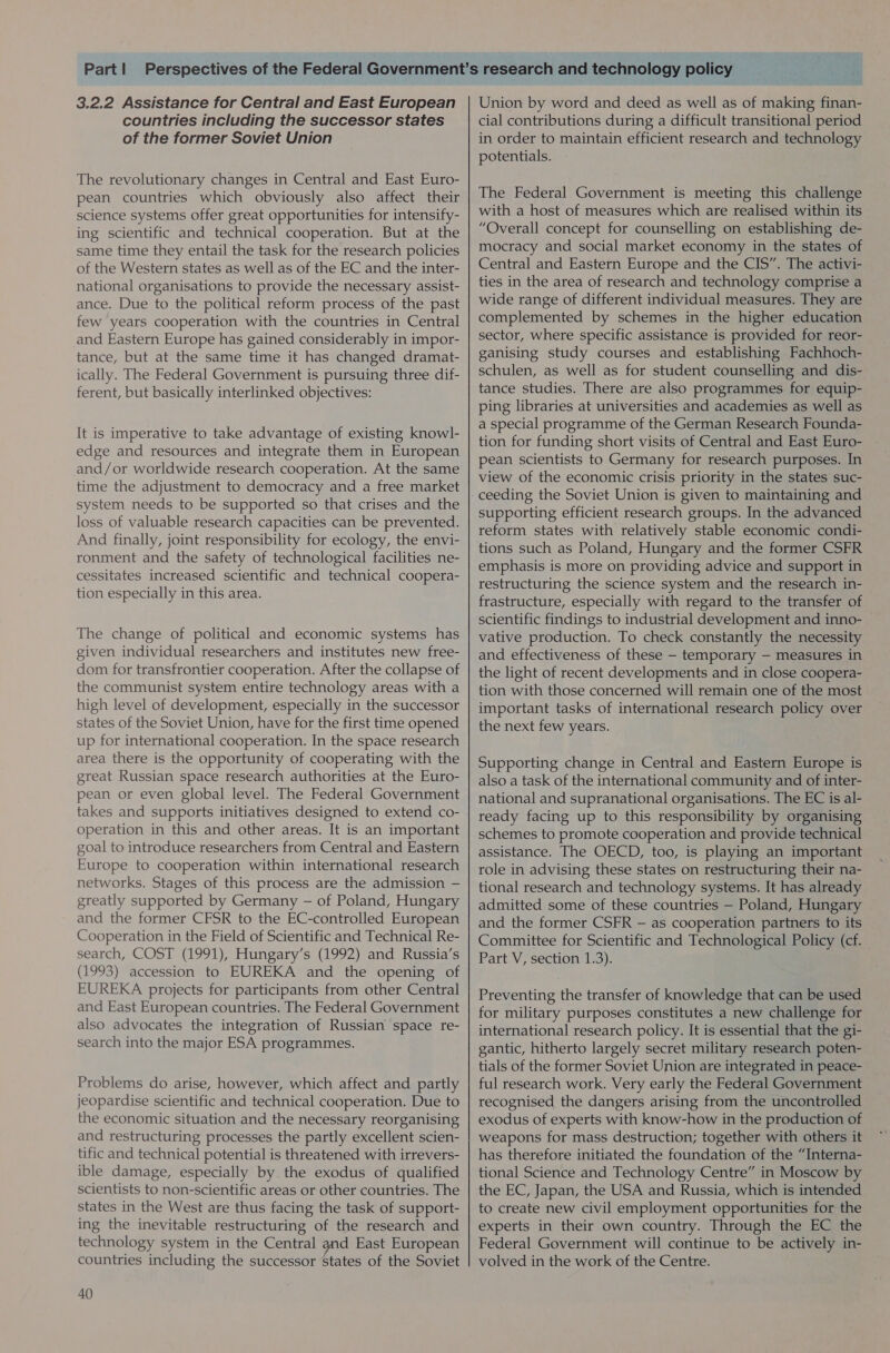 3.2.2 Assistance for Central and East European countries including the successor states of the former Soviet Union The revolutionary changes in Central and East Euro- pean countries which obviously also affect their science systems offer great opportunities for intensify- ing scientific and technical cooperation. But at the same time they entail the task for the research policies of the Western states as well as of the EC and the inter- national organisations to provide the necessary assist- ance. Due to the political reform process of the past few years cooperation with the countries in Central and Eastern Europe has gained considerably in impor- tance, but at the same time it has changed dramat- ically. The Federal Government is pursuing three dif- ferent, but basically interlinked objectives: It is imperative to take advantage of existing knowl- edge and resources and integrate them in European and/or worldwide research cooperation. At the same time the adjustment to democracy and a free market system needs to be supported so that crises and the loss of valuable research capacities can be prevented. And finally, joint responsibility for ecology, the envi- ronment and the safety of technological facilities ne- cessitates increased scientific and technical coopera- tion especially in this area. The change of political and economic systems has given individual researchers and institutes new free- dom for transfrontier cooperation. After the collapse of the communist system entire technology areas with a high level of development, especially in the successor states of the Soviet Union, have for the first time opened up for international cooperation. In the space research area there is the opportunity of cooperating with the great Russian space research authorities at the Euro- pean or even global level. The Federal Government takes and supports initiatives designed to extend co- operation in this and other areas. It is an important goal to introduce researchers from Central and Eastern Europe to cooperation within international research networks. Stages of this process are the admission — greatly supported by Germany — of Poland, Hungary and the former CFSR to the EC-controlled European Cooperation in the Field of Scientific and Technical Re- search, COST (1991), Hungary’s (1992) and Russia’s (1993) accession to EUREKA and the opening of EUREKA projects for participants from other Central and East European countries. The Federal Government also advocates the integration of Russian space re- search into the major ESA programmes. Problems do arise, however, which affect and partly jeopardise scientific and technical cooperation. Due to the economic situation and the necessary reorganising and restructuring processes the partly excellent scien- tific and technical potential is threatened with irrevers- ible damage, especially by the exodus of qualified scientists to non-scientific areas or other countries. The states in the West are thus facing the task of support- ing the inevitable restructuring of the research and technology system in the Central gnd East European countries including the successor States of the Soviet 40 Union by word and deed as well as of making finan- cial contributions during a difficult transitional period in order to maintain efficient research and technology potentials. The Federal Government is meeting this challenge with a host of measures which are realised within its “Overall concept for counselling on establishing de- mocracy and social market economy in the states of Central and Eastern Europe and the CIS”. The activi- ties in the area of research and technology comprise a wide range of different individual measures. They are complemented by schemes in the higher education sector, where specific assistance is provided for reor- ganising study courses and establishing Fachhoch- schulen, as well as for student counselling and dis- tance studies. There are also programmes for equip- ping libraries at universities and academies as well as a special programme of the German Research Founda- tion for funding short visits of Central and East Euro- pean scientists to Germany for research purposes. In view of the economic crisis priority in the states suc- supporting efficient research groups. In the advanced reform states with relatively stable economic condi- tions such as Poland, Hungary and the former CSFR emphasis is more on providing advice and support in restructuring the science system and the research in- frastructure, especially with regard to the transfer of scientific findings to industrial development and inno- vative production. To check constantly the necessity and effectiveness of these — temporary — measures in the light of recent developments and in close coopera- tion with those concerned will remain one of the most important tasks of international research policy over the next few years. Supporting change in Central and Eastern Europe is also a task of the international community and of inter- national and supranational organisations. The EC is al- ready facing up to this responsibility by organising schemes to promote cooperation and provide technical assistance. The OECD, too, is playing an important role in advising these states on restructuring their na- tional research and technology systems. It has already admitted some of these countries — Poland, Hungary and the former CSFR — as cooperation partners to its Committee for Scientific and Technological Policy (cf. Part V, section 1.3). Preventing the transfer of knowledge that can be used for military purposes constitutes a new challenge for international research policy. It is essential that the gi- gantic, hitherto largely secret military research poten- tials of the former Soviet Union are integrated in peace- ful research work. Very early the Federal Government recognised the dangers arising from the uncontrolled exodus of experts with know-how in the production of weapons for mass destruction; together with others it has therefore initiated the foundation of the “Interna- tional Science and Technology Centre” in Moscow by the EC, Japan, the USA and Russia, which is intended to create new civil employment opportunities for the experts in their own country. Through the EC the Federal Government will continue to be actively in- volved in the work of the Centre.