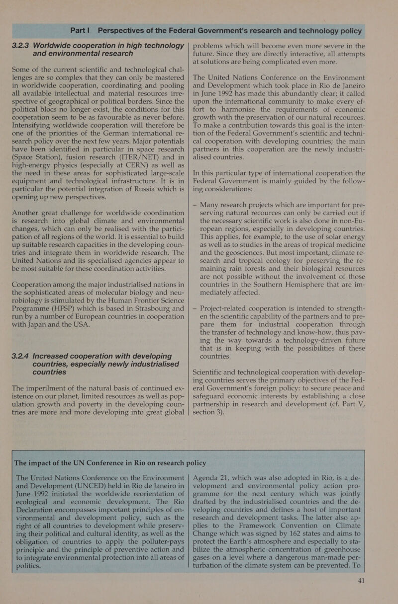 3.2.3 Worldwide cooperation in high technology and environmental research Some of the current scientific and technological chal- lenges are so complex that they can only be mastered in worldwide cooperation, coordinating and pooling all available intellectual and material resources irre- spective of geographical or political borders. Since the political blocs no longer exist, the conditions for this cooperation seem to be as favourable as never before. Intensifying worldwide cooperation will therefore be one of the priorities of the German international re- search policy over the next few years. Major potentials have been identified in particular in space research (Space Station), fusion research (ITER/NET) and in high-energy physics (especially at CERN) as well as the need in these areas for sophisticated large-scale equipment and technological infrastructure. It is in particular the potential integration of Russia which is opening up new perspectives. Another great challenge for worldwide coordination is research into global climate and environmental changes, which can only be realised with the partici- pation of all regions of the world. It is essential to build up suitable research capacities in the developing coun- tries and integrate them in worldwide research. The United Nations and its specialised agencies appear to be most suitable for these coordination activities. Cooperation among the major industrialised nations in the sophisticated areas of molecular biology and neu- robiology is stimulated by the Human Frontier Science Programme (HFSP) which is based in Strasbourg and run by a number of European countries in cooperation with Japan and the USA. 3.2.4 Increased cooperation with developing countries, especially newly industrialised countries The imperilment of the natural basis of continued ex- istence on our planet, limited resources as well as pop- ulation growth and poverty in the developing coun- tries are more and more developing into great global problems which will become even more severe in the future. Since they are directly interactive, all attempts at solutions are being complicated even more. The United Nations Conference on the Environment and Development which took place in Rio de Janeiro in June 1992 has made this abundantly clear; it called upon the international community to make every ef- fort to harmonise the requirements of economic growth with the preservation of our natural recources. To make a contribution towards this goal is the inten- tion of the Federal Government'’s scientific and techni- cal cooperation with developing countries; the main partners in this cooperation are the newly industri- alised countries. In this particular type of international cooperation the Federal Government is mainly guided by the follow- ing considerations: — Many research projects which are important for pre- serving natural recources can only be carried out if the necessary scientific work is also done in non-Eu- ropean regions, especially in developing countries. This applies, for example, to the use of solar energy as well as to studies in the areas of tropical medicine and the geosciences. But most important, climate re- search and tropical ecology for preserving the re- maining rain forests and their biological resources are not possible without the involvement of those countries in the Southern Hemisphere that are im- mediately affected. — Project-related cooperation is intended to strength- en the scientific capability of the partners and to pre- pare them for industrial cooperation through the transfer of technology and know-how, thus pav- ing the way towards a technology-driven future that is in keeping with the possibilities of these countries. Scientific and technological cooperation with develop- ing countries serves the primary objectives of the Fed- eral Government's foreign policy: to secure peace and safeguard economic interests by establishing a close partnership in research and development (cf. Part V, section 3).  The United Nations Conference on the Environment and Development (UNCED) held in Rio de Janeiro in June 1992 initiated the worldwide reorientation of ecological and economic development. The Rio Declaration encompasses important principles of en- vironmental and development policy, such as the right of all countries to development while preserv- ing their political and cultural identity, as well as the obligation of countries to apply the polluter-pays principle and the principle of preventive action and to integrate environmental protection into all areas of politics. Agenda 21, which was also adopted in Rio, is a de- velopment and environmental policy action pro- gramme for the next century which was jointly drafted by the industrialised countries and the de- veloping countries and defines a host of important research and development tasks. The latter also ap- plies to the Framework Convention on Climate Change which was signed by 162 states and aims to protect the Earth’s atmosphere and especially to sta- bilize the atmospheric concentration of greenhouse gases on a level where a dangerous man-made per- turbation of the climate system can be prevented. To