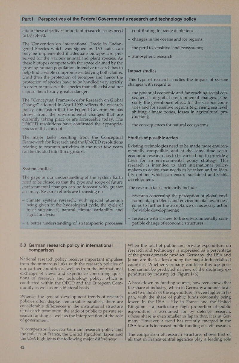 attain these objectives important research issues need to be solved. The Convention on International Trade in Endan- gered Species which was signed by 160 states can only be implemented if adequate biotopes are pre- served for the various animal and plant species. As these biotopes compete with the space claimed by the growing human population, intensive research has to help find a viable compromise satisfying both claims. Until then the protection of biotopes and hence the protection of species have to be handled very strictly in order to preserve the species that still exist and not expose them to any greater danger. The “Conceptual Framework for Research on Global Change” adopted in April 1992 reflects the research policy conclusion that the Federal Government has drawn from the environmental changes that are currently taking place or are foreseeable today. The UNCED resolutions have confirmed the appropria- teness of this concept. The major tasks resulting from the Conceptual Framework for Research and the UNCED resolutions relating to research activities in the next few years can be divided into three groups. System studies The gaps in our understanding of the system Earth need to be closed so that the type and scope of future environmental changes can be forecast with greater accuracy. Research efforts are focussing on  — climate system research, with special attention being given to the hydrological cycle, the cycle of trace substances, natural climate variability and signal analysis; contributing to ozone depletion; — changes in the oceans and ice regions; — the peril to sensitive land ecosystems; — atmospheric research. Impact studies This type of research studies the impact of system changes with regard to — the potential economic and far-reaching social con-_ sequences of global environmental changes, espe- cially the greenhouse effect, for the various coun-— tries and for sensitive regions (e.g. rising sea level, | shifting climate zones, losses in agricultural pro- duction); — the consequences for natural ecosystems. Existing technologies need to be made more environ- mentally compatible, and at the same time socio-— economic research has to be carried out to provide a basis for an environmental policy strategy. This | research is intended to alert international policy-— makers to action that needs to be taken and to iden- tify options which can ensure sustained and viable development. The research tasks primarily include — research concerning the perception of soba envi- ronmental problems and environmental awareness so as to further the acceptance of necessary action for viable developments; . — research with a view to the ape com-_ patible change of economic structures. :  3.3 German research policy in international comparison National research policy receives important impulses from the numerous links with the research policies of our partner countries as well as from the international exchange of views and experience concerning ques- tions of research and technology policy, which is conducted within the OECD and the European Com- munity as well as on a bilateral basis. Whereas the general development trends of research policies often display remarkable parallels, there are considerable differences in the institutional structure of research promotion, the ratio of public to private re- search funding as well as the interpretation of the role of government. A comparison between German research ‘policy and the policies of France, the United Kingdom, Japan and the USA highlights the following major differences: 42 When the total of public and private expenditure on research and technology is expressed as a percentage of the gross domestic product, Germany, the USA and Japan are the leaders among the major industrialised countries. Whether Germany can keep this top posi- tion cannot be predicted in view of the declining ex- penditure by industry (cf. Figure I/6). A breakdown by funding sources, however, shows that the share of industry, which in Germany amounts to al- most two thirds of the expenditure, is even higher in Ja- pan, with the share of public funds obviously being lower. In the USA - like in France and the United Kingdom — a particularly high proportion of public expenditure is accounted for by defence research, whose share is even smaller in Japan than it is in Ger- many. However, a trend has recently emerged in the USA towards increased public funding of civil research. The comparison of research structures shows first of all that in France central agencies play a leading role