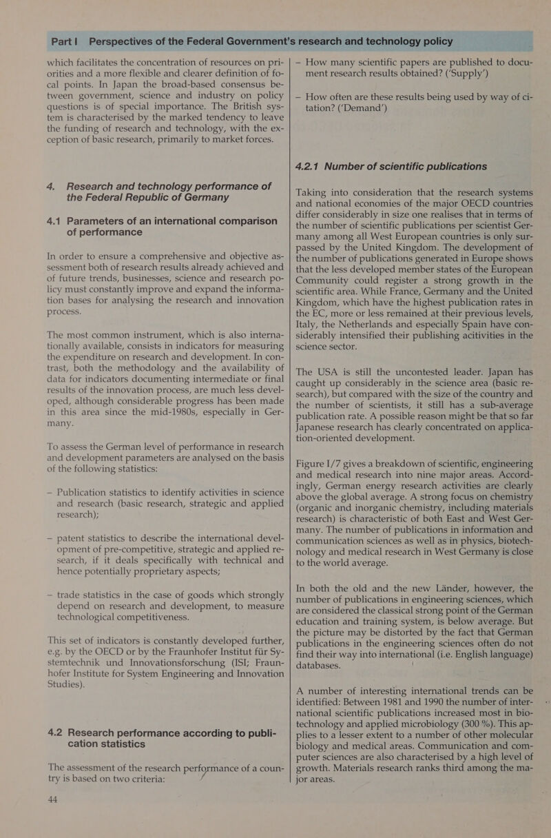 which facilitates the concentration of resources on pri- orities and a more flexible and clearer definition of fo- cal points. In Japan the broad-based consensus be- tween government, science and industry on policy questions is of special importance. The British sys- tem is characterised by the marked tendency to leave the funding of research and technology, with the ex- ception of basic research, primarily to market forces. 4. Research and technology performance of the Federal Republic of Germany 4.1 Parameters of an international comparison of performance In order to ensure a comprehensive and objective as- sessment both of research results already achieved and of future trends, businesses, science and research po- licy must constantly improve and expand the informa- tion bases for analysing the research and innovation process. The most common instrument, which is also interna- tionally available, consists in indicators for measuring the expenditure on research and development. In con- trast, both the methodology and the availability of data for indicators documenting intermediate or final results of the innovation process, are much less devel- oped, although considerable progress has been made in this area since the mid-1980s, especially in Ger- many. To assess the German level of performance in research and development parameters are analysed on the basis of the following statistics: — Publication statistics to identify activities in science and research (basic research, strategic and applied research); — patent statistics to describe the international devel- opment of pre-competitive, strategic and applied re- search, if it deals specifically with technical and hence potentially proprietary aspects; — trade statistics in the case of goods which strongly depend on research and development, to measure technological competitiveness. This set of indicators is constantly developed further, e.g. by the OECD or by the Fraunhofer Institut fiir Sy- stemtechnik und Innovationsforschung (ISI; Fraun- hofer Institute for System Engineering and Innovation Studies). 4.2 Research performance according to publi- cation statistics The assessment of the research paoemance of a coun- try is based on two criteria: 44 — How many scientific papers are published to docu- ment research results obtained? (‘Supply’) — How often are these results being used by way of ci- tation? (‘Demand’) 4.2.1 Number of scientific publications Taking into consideration that the research systems and national economies of the major OECD countries differ considerably in size one realises that in terms of the number of scientific publications per scientist Ger- many among all West European countries is only sur- passed by the United Kingdom. The development of the number of publications generated in Europe shows that the less developed member states of the European Community could register a strong growth in the scientific area. While France, Germany and the United Kingdom, which have the highest publication rates in the EC, more or less remained at their previous levels, Italy, the Netherlands and especially Spain have con- siderably intensified their publishing acitivities in the science sector. The USA is still the uncontested leader. Japan has caught up considerably in the science area (basic re- search), but compared with the size of the country and the number of scientists, it still has a sub-average publication rate. A possible reason might be that so far Japanese research has clearly concentrated on applica- tion-oriented development. Figure I/7 gives a breakdown of scientific, engineering and medical research into nine major areas. Accord- ingly, German energy research activities are clearly above the global average. A strong focus on chemistry (organic and inorganic chemistry, including materials research) is characteristic of both East and West Ger- many. The number of publications in information and communication sciences as well as in physics, biotech- nology and medical research in West Germany is close to the world average. In both the old and the new Lander, however, the number of publications in engineering sciences, which are considered the classical strong point of the German education and training system, is below average. But the picture may be distorted by the fact that German publications in the engineering sciences often do not find their way into ARGS STEN Goth (i.e. English language) databases. A number of interesting international trends can be identified: Between 1981 and 1990 the number of inter- national scientific publications increased most in bio- technology and applied microbiology (300 %). This ap- plies to a lesser extent to a number of other molecular biology and medical areas. Communication and com- puter sciences are also characterised by a high level of growth. Materials research ranks third among the ma- jor areas.