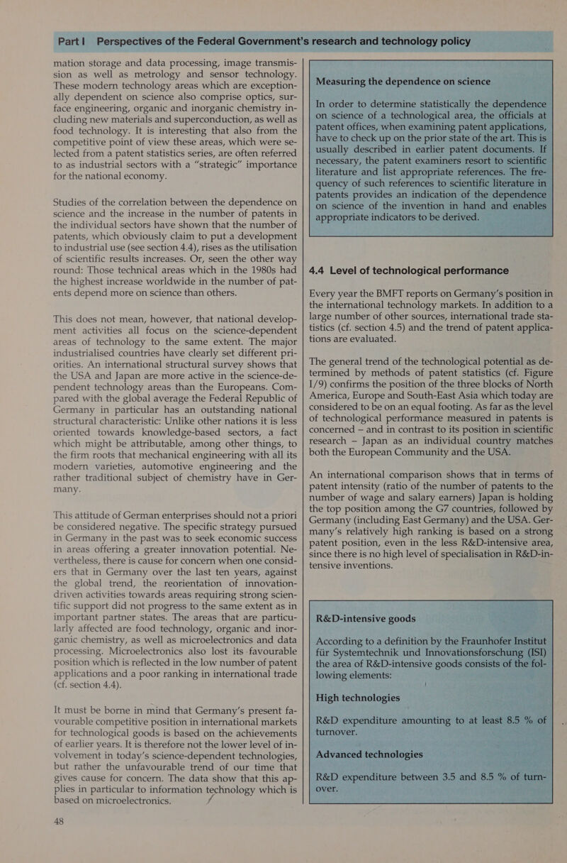 mation storage and data processing, image transmis- sion as well as metrology and sensor technology. These modern technology areas which are exception- ally dependent on science also comprise optics, sur- face engineering, organic and inorganic chemistry in- cluding new materials and superconduction, as well as food technology. It is interesting that also from the competitive point of view these areas, which were se- lected from a patent statistics series, are often referred to as industrial sectors with a “strategic” importance for the national economy. Studies of the correlation between the dependence on science and the increase in the number of patents in the individual sectors have shown that the number of patents, which obviously claim to put a development to industrial use (see section 4.4), rises as the utilisation of scientific results increases. Or, seen the other way round: Those technical areas which in the 1980s had the highest increase worldwide in the number of pat- ents depend more on science than others. This does not mean, however, that national develop- ment activities all focus on the science-dependent areas of technology to the same extent. The major industrialised countries have clearly set different pri- orities. An international structural survey shows that the USA and Japan are more active in the science-de- pendent technology areas than the Europeans. Com- pared with the global average the Federal Republic of Germany in particular has an outstanding national structural characteristic: Unlike other nations it is less oriented towards knowledge-based sectors, a fact which might be attributable, among other things, to the firm roots that mechanical engineering with all its modern varieties, automotive engineering and the rather traditional subject of chemistry have in Ger- many. This attitude of German enterprises should not a priori be considered negative. The specific strategy pursued in Germany in the past was to seek economic success in areas offering a greater innovation potential. Ne- vertheless, there is cause for concern when one consid- ers that in Germany over the last ten years, against the global trend, the reorientation of innovation- driven activities towards areas requiring strong scien- tific support did not progress to the same extent as in important partner states. The areas that are particu- larly affected are food technology, organic and inor- ganic chemistry, as well as microelectronics and data processing. Microelectronics also lost its favourable position which is reflected in the low number of patent applications and a poor ranking in international trade (cf. section 4.4). It must be borne in mind that Germany’s present fa- vourable competitive position in international markets for technological goods is based on the achievements of earlier years. It is therefore not the lower level of in- volvement in today’s science-dependent technologies, but rather the unfavourable trend of our time that gives cause for concern. The data show that this ap- plies in particular to information technology which is based on microelectronics. f 48  Measuring the dependence on science In order to determine statistically the dependence | on science of a technological area, the officials at | patent offices, when examining patent applications, 5 have to check up on the prior state of the art. This is  4.4 Level of technological performance Every year the BMFT reports on Germany’s position in the international technology markets. In addition to a large number of other sources, international trade sta- tistics (cf. section 4.5) and the trend of patent applica- tions are evaluated. The general trend of the technological potential as de- termined by methods of patent statistics (cf. Figure 1/9) confirms the position of the three blocks of North America, Europe and South-East Asia which today are considered to be on an equal footing. As far as the level of technological performance measured in patents is concerned — and in contrast to its position in scientific research — Japan as an individual country matches both the European Community and the USA. An international comparison shows that in terms of patent intensity (ratio of the number of patents to the number of wage and salary earners) Japan is holding the top position among the G7 countries, followed by Germany (including East Germany) and the USA. Ger- many’s relatively high ranking is based on a strong patent position, even in the less R&amp;D-intensive area, since there is no high level of specialisation in R&amp;D-in- tensive inventions. R&amp;D-intensive goods According to a definition by the Frauke Institut - fiir Systemtechnik und Innovationsforschung (ISI) the area of R&amp;D-intensive goods consists . the fol- lowing elements: See : ; High technologies R&amp;D expenditure amounting to at least 8.5 ‘ turnover. fe Advanced technologies :