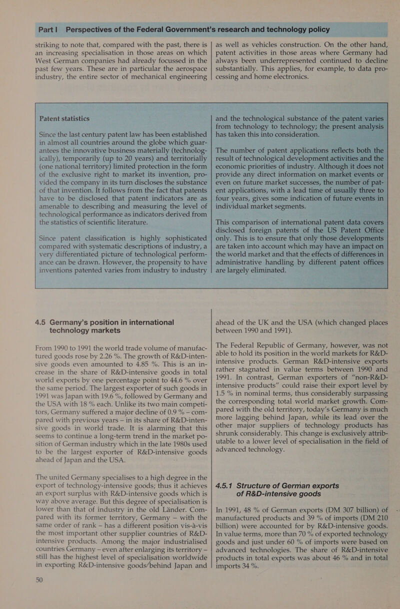 striking to note that, compared with the past, there is an increasing specialisation in those areas on which West German companies had already focussed in the past few years. These are in particular the aerospace industry, the entire sector of mechanical engineering Patent statistics Since the last century patent law has been established in almost all countries around the globe which guar- antees the innovative business materially (technolog- ically), temporarily (up to 20 years) and territorially (one national territory) limited protection in the form of the exclusive right to market its invention, pro- vided the company in its turn discloses the substance of that invention. It follows from the fact that patents have to be disclosed that patent indicators are as amenable to describing and measuring the level of technological performance as indicators derived from the statistics of scientific literature. Since patent classification is highly sophisticated compared with systematic descriptions of industry, a very differentiated picture of technological perform- ance can be drawn. However, the propensity to have inventions patented varies from industry to industry 4.5 Germany’s position in international technology markets From 1990 to 1991 the world trade volume of manufac- tured goods rose by 2.26 %. The growth of R&D-inten- sive goods even amounted to 4.85 %. This is an in- crease in the share of R&D-intensive goods in total world exports by one percentage point to 44.6 % over the same period. The largest exporter of such goods in 1991 was Japan with 19.6 %, followed by Germany and the USA with 18 % each. Unlike its two main competi- tors, Germany suffered a major decline of 0.9 % — com- pared with previous years — in its share of R&D-inten- sive goods in world trade. It is alarming that this seems to continue a long-term trend in the market po- sition of German industry which in the late 1980s used to be the largest exporter of R&D-intensive goods ahead of Japan and the USA. The united Germany specialises to a high degree in the export of technology-intensive goods; thus it achieves an export surplus with R&D-intensive goods which is way above average. But this degree of specialisation is lower than that of industry in the old Lander. Com- pared with its former territory, Germany — with the same order of rank — has a different position vis-a-vis the most important other supplier countries of R&D- intensive products. Among the major industrialised countries Germany — even after enlarging its territory — still has the highest level of specialisation worldwide in exporting R&D-intensive goods’behind Japan and 50 as well as vehicles construction. On the other hand, patent activities in those areas where Germany had always been underrepresented continued to decline substantially. This applies, for example, to data pro- cessing and home electronics. and the technological substance of the pa from technology to technology; the Pe has taken this into consideration. The number of patent apples: wefeet result of technological development activi economic priorities of industry. Although it c provide any direct information on market eve! fo even on future market successes, the number of pat- ent applications, with a lead time of usually three to_ four years, gives some indication of ee ESE in| individual market segments. a ahead of the UK and the USA (which changed places between 1990 and 1991). The Federal Republic of Germany, however, was not able to hold its position in the world markets for R&D- intensive products. German R&D-intensive exports rather stagnated in value terms between 1990 and 1991. In contrast, German exporters of “non-R&D- intensive products” could raise their export level by 1.5 % in nominal terms, thus considerably surpassing the corresponding total world market growth. Com- pared with the old territory, today’s Germany is much more lagging behind Japan, while its lead over the other major suppliers of technology products has shrunk considerably. This change is exclusively attrib- utable to a lower level of specialisation in the field of advanced technology. 4.5.1 Structure of German exports of R&D-intensive goods In 1991, 48 % of German exports (DM 307 billion) of manufactured products and 39 % of imports (DM 210 billion) were accounted for by R&D-intensive goods. In value terms, more than 70 % of exported technology goods and just under 60 % of imports were based on advanced technologies. The share of R&D-intensive products in total exports was about 46 % and in total imports 34 %.