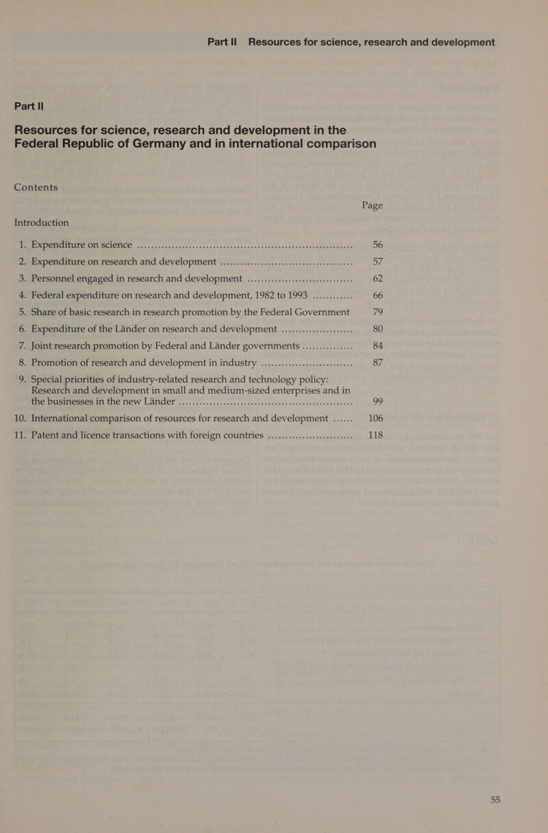 Part Il Resources for science, research and development in the Federal Republic of Germany and in international comparison Contents Page Introduction OE pe CE RCL OT CC orc anaie cs tac ta pans nena cdee vases: ose Sopurbdty heer bsebaye hip nine 56 Ze pencitureunresearch and development iain. ....2.00 i ies dee cwecees 57 Saersonnel.cnearedin research and development, 9. .). Vitis. ssescendedin serees 62 4. Federal expenditure on research and development, 1982 to 1993 ............ 66 5. Share of basic research in research promotion by the Federal Government 79 6. Expenditure of the Lander on research and development ...................5. 80 7. Joint research promotion by Federal and Lander governments ............... 84 8. Promotion of research and development in industry ................:sceeeee ees 87 9. Special priorities of industry-related research and technology policy: Research and development in small and medium-sized enterprises and in fe PIE NEW LANCE on coc cscce gaan gente tebe ns eae --sdeeeenh dace tes 99 10. International comparison of resources for research and development ...... 106 Piet atentancd licence transactions With foreign COUNTIES: fdsswienalest sites suied sfresl 118