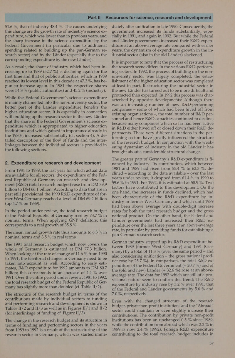 51.6 %, that of industry 48.4 %. The causes underlying this change are the growth rate of industry’s science ex- penditure, which was lower than in previous years, and the sharp increase in the science expenditure by the Federal Government (in particular due to additional spending related to building up the pan-German re- search sector) and by the Lander (especially due to the corresponding expenditure by the new Lander). As a result, the share of industry which had been in- creasing up to 1989 (52.7 %) is declining again for the first time and that of public authorities, which in 1989 reached its lowest level in this decade at 47.3 %, has be- gun to increase again. In 1981 the respective shares were 54.8 % (public authorities) and 45.2 % (industry). While the Federal Government's science expenditure is mainly channelled into the non-university sector, the better part of the Lander expenditure benefits the higher education sector. It is especially in connection with building up the research sector in the new Lander that the share of the Federal Government's science ex- penditure which is appropriated to higher education institutions and which gained in importance already in the 1980s, increased substantially (cf. section 4). A de- tailed description of the flow of funds and the inter- linkages between the individual sectors is provided in the following sections. 2. Expenditure on research and development From 1981 to 1989, the last year for which actual data are available for all sectors, the expenditure of the Fed- eral Republic of Germany on research and develop- ment (R&amp;D) (total research budget) rose from DM 39.9 billion to DM 66.1 billion. According to data that are in part still provisional the 1990 R&amp;D expenditure of for- mer West Germany reached a level of DM 69.2 billion (up 4.7 % on 1989). In the period under review, the total research budget of the Federal Republic of Germany rose by 73.7 % in nominal terms. When applying GNP deflators, this corresponds to a real growth of 35.8 %. The mean annual growth rate thus amounts to 6.3 % in nominal terms and 3.5 % in real terms. The 1991 total research budget which now covers the whole of Germany is estimated at DM 77.3 billion. When looking at the rate of change of 11.6 % from 1990 to 1991, the territorial changes in Germany need to be taken into account as well. According to early esti- mates, R&amp;D expenditure for 1992 amounts to DM 80.7 billion; this corresponds to an increase of 4.4 % over 1991. Over the entire period under review, 1981 to 1992, the total research budget of the Federal Republic of Ger- many has slightly more than doubled (cf. Table II/2). The structure of the research budget in terms of the contributions made by individual sectors to funding and performing research and development is shown in Tables II/2 and II/3 as well as in Figures I[/1 and II/2 (for interlinkage of funding cf. Figure II/3). The change in the research budget and its structure in terms of funding and performing sectors in the years from 1989 to 1992 is a result of the restructuring of the research sector in Germany, which was started imme- diately after unification in late 1990. Consequently, the government increased its funds substantially, espe- cially in 1991, and again in 1992. But while the Federal and Lander governments increased their R&amp;D expen- diture at an above-average rate compared with earlier years, the dynamism of expenditure growth in the in- dustrial sector (also in the old Lander) slackened. It is important to note that the process of restructuring the research scene differs in the various R&amp;D-perform- ing sectors. In 1992, the process of building up the non- university sector was largely completed, the estab- lishment of the higher education sector was completed at least in part. Restructuring the industrial sector in the new Lander has turned out to be more difficult and protracted than expected. In 1992 this process was char- acterised by opposite developments: Although there was an increasing number of new R&amp;D-performing companies — some of which had been hived off from existing organisations —, the total number of R&amp;D per- sonnel and hence R&amp;D capacities continued to decline, because many companies which so far had been active in R&amp;D either hived off or closed down their R&amp;D de- partments. These very different situations in the per- forming sectors have greatly influenced the structure of the research budget. In conjunction with the weak- ening dynamism of industry in the old Lander it has brought about a considerable structural change. The greater part of Germany’s R&amp;D expenditure is fi- nanced by industry. Its contribution, which between 1981 and 1989 had risen from 55.4 % to 62.3 %, de- clined — according to the data available — over the last years under review; it dropped from 61.4 % in 1990 to 59.6 % in 1991. For 1992, it is estimated at 58.9 %. Two factors have contributed to this development. On the one hand, the increases in funds declined, which had been characteristic of the R&amp;D expenditure by in- dustry in former West Germany and which until 1989 had been above average with double-digit increase rates for both the total research budget and the gross national product. On the other hand, the Federal and Lander governments had increased their R&amp;D ex- penditure over the last three years at an above-average rate, in particular by providing funds for establishing a pan-German research sector. German industry stepped up its R&amp;D expenditure be- tween 1989 (former West Germany) and 1991 (Ger- many) by a total of 11.8 % (over the same period — and also considering unification — the gross national prod- uct rose by 25.7 %). In comparison, the total R&amp;D ex- penditure of the Federal Government (+ 20.7 %) and of the (old and new) Lander (+ 32.6 %) rose at an above- average rate. The data for 1992 which are still of a pro- visional nature seem to confirm this trend: The R&amp;D expenditure by industry rose by 3.2 % over 1991, that of the Federal and Lander governments by 5.6 % and 7.0 %, respectively. Even with the changed structure of the research budget, private non-profit institutions and the “Abroad” sector could maintain or even slightly increase their contributions. The contribution by private non-profit institutions has been an unchanged 0.5 % since 1989, while the contribution from abroad which was 2.2 % in 1989 is now 2.4 % (1992). Foreign R&amp;D expenditure contributing to the total research budget includes in