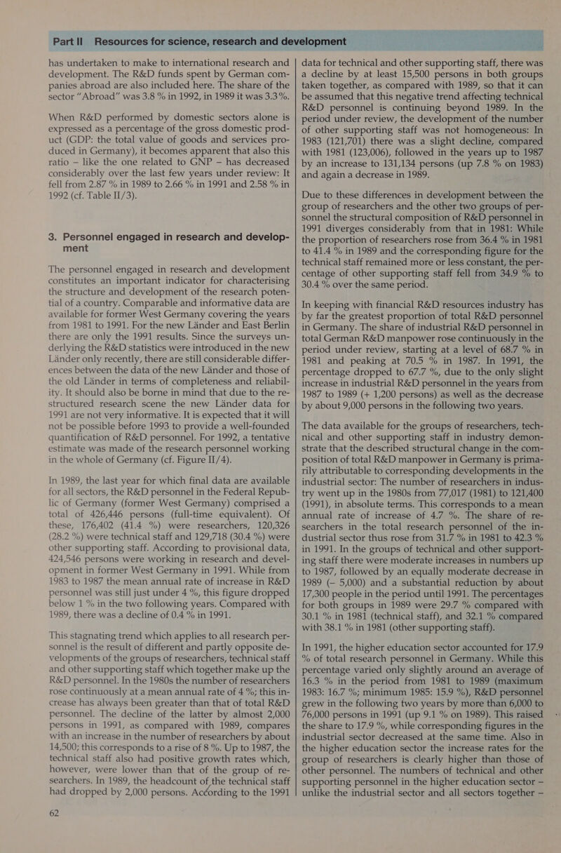 has undertaken to make to international research and development. The R&amp;D funds spent by German com- panies abroad are also included here. The share of the sector “Abroad” was 3.8 % in 1992, in 1989 it was 3.3 %. When R&amp;D performed by domestic sectors alone is expressed as a percentage of the gross domestic prod- uct (GDP: the total value of goods and services pro- duced in Germany), it becomes apparent that also this ratio — like the one related to GNP —- has decreased considerably over the last few years under review: It fell from 2.87 % in 1989 to 2.66 % in 1991 and 2.58 % in 1992 (cf. Table II/3). 3. Personnel engaged in research and develop- ment The personnel engaged in research and development constitutes an important indicator for characterising the structure and development of the research poten- tial of a country. Comparable and informative data are available for former West Germany covering the years from 1981 to 1991. For the new Lander and East Berlin there are only the 1991 results. Since the surveys un- derlying the R&amp;D statistics were introduced in the new Lander only recently, there are still considerable differ- ences between the data of the new Lander and those of the old Lander in terms of completeness and reliabil- ity. It should also be borne in mind that due to the re- structured research scene the new Lander data for 1991 are not very informative. It is expected that it will not be possible before 1993 to provide a well-founded quantification of R&amp;D personnel. For 1992, a tentative estimate was made of the research personnel working in the whole of Germany (cf. Figure II/4). In 1989, the last year for which final data are available for all sectors, the R&amp;D personnel in the Federal Repub- lic of Germany (former West Germany) comprised a total of 426,446 persons (full-time equivalent). Of these, 176,402 (41.4 %) were researchers, 120,326 (28.2 %) were technical staff and 129,718 (30.4 %) were other supporting staff. According to provisional data, 424,546 persons were working in research and devel- opment in former West Germany in 1991. While from 1983 to 1987 the mean annual rate of increase in R&amp;D personnel was still just under 4 %, this figure dropped below 1 % in the two following years. Compared with 1989, there was a decline of 0.4 % in 1991. This stagnating trend which applies to all research per- sonnel is the result of different and partly opposite de- velopments of the groups of researchers, technical staff and other supporting staff which together make up the R&amp;D personnel. In the 1980s the number of researchers rose continuously at a mean annual rate of 4 %; this in- crease has always been greater than that of total R&amp;D personnel. The decline of the latter by almost 2,000 persons in 1991, as compared with 1989, compares with an increase in the number of researchers by about 14,500; this corresponds to a rise of 8 %. Up to 1987, the technical staff also had positive growth rates which, however, were lower than that of the group of re- searchers. In 1989, the headcount of the technical staff had dropped by 2,000 persons. Acéording to the 1991 62 data for technical and other supporting staff, there was a decline by at least 15,500 persons in both groups taken together, as compared with 1989, so that it can be assumed that this negative trend affecting technical R&amp;D personnel is continuing beyond 1989. In the period under review, the development of the number of other supporting staff was not homogeneous: In 1983 (121,701) there was a slight decline, compared with 1981 (123,006), followed in the years up to 1987 by an increase to 131,134 persons (up 7.8 % on 1983) and again a decrease in 1989. Due to these differences in development between the group of researchers and the other two groups of per- sonnel the structural composition of R&amp;D personnel in 1991 diverges considerably from that in 1981: While the proportion of researchers rose from 36.4 % in 1981 to 41.4 % in 1989 and the corresponding figure for the technical staff remained more or less constant, the per- centage of other supporting staff fell from 34.9 io to 30.4 % over the same period. In keeping with financial R&amp;D resources industry has in Germany. The share of industrial R&amp;D personnel in total German R&amp;D manpower rose continuously in the period under review, starting at a level of 68.7 % in 1981 and peaking at 70.5 % in 1987. In 1991, the percentage dropped to 67.7 %, due to the only slight increase in industrial R&amp;D personnel in the years from 1987 to 1989 (+ 1,200 persons) as well as the decrease by about 9,000 persons in the following two years. The data available for the groups of researchers, tech- nical and other supporting staff in industry demon- strate that the described structural change in the com- position of total R&amp;D manpower in Germany is prima- rily attributable to corresponding developments in the industrial sector: The number of researchers in indus- try went up in the 1980s from 77,017 (1981) to 121,400 (1991), in absolute terms. This corresponds to a mean annual rate of increase of 4.7 %. The share of re- searchers in the total research personnel of the in- dustrial sector thus rose from 31.7 % in 1981 to 42.3 % in 1991. In the groups of technical and other support- ing staff there were moderate increases in numbers up to 1987, followed by an equally moderate decrease in 1989 (— 5,000) and a substantial reduction by about 17,300 people in the period until 1991. The percentages for both groups in 1989 were 29.7 % compared with 30.1 % in 1981 (technical staff), and 32.1 % compared with 38.1 % in 1981 (other supporting staff). In 1991, the higher education sector accounted for 17.9 % of total research personnel in Germany. While this percentage varied only slightly around an average of 16.3 % in the period from 1981 to 1989 (maximum 1983: 16.7 %; minimum 1985: 15.9 %), R&amp;D personnel grew in the following two years by more than 6,000 to 76,000 persons in 1991 (up 9.1 % on 1989). This raised the share to 17.9 %, while corresponding figures in the industrial sector decreased at the same time. Also in the higher education sector the increase rates for the group of researchers is clearly higher than those of other personnel. The numbers of technical and other supporting personnel in the higher education sector — unlike the industrial sector and all sectors together —