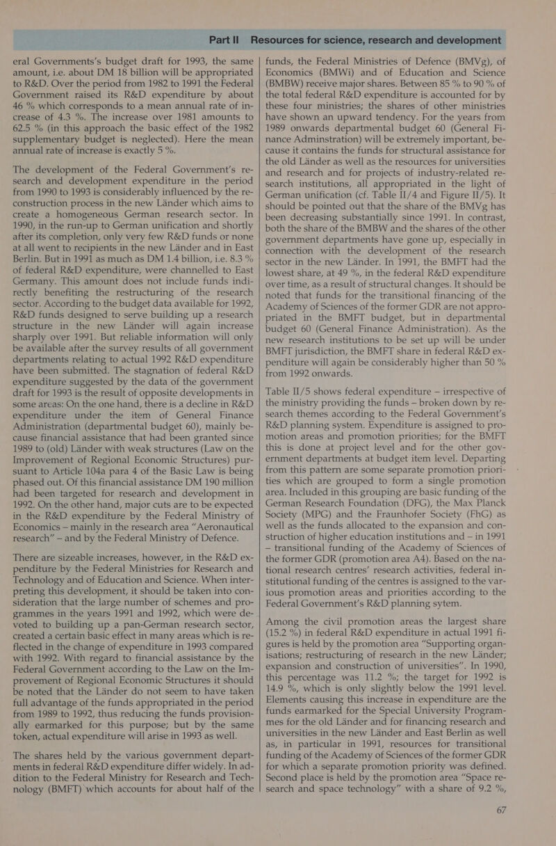 eral Governments’s budget draft for 1993, the same amount, i.e. about DM 18 billion will be appropriated to R&amp;D. Over the period from 1982 to 1991 the Federal Government raised its R&amp;D expenditure by about 46 % which corresponds to a mean annual rate of in- crease of 4.3 %. The increase over 1981 amounts to 62.5 % (in this approach the basic effect of the 1982 supplementary budget is neglected). Here the mean annual rate of increase is exactly 5 %. The development of the Federal Government's re- search and development expenditure in the period from 1990 to 1993 is considerably influenced by the re- construction process in the new Lander which aims to create a homogeneous German research sector. In 1990, in the run-up to German unification and shortly after its completion, only very few R&amp;D funds or none at all went to recipients in the new Lander and in East Berlin. But in 1991 as much as DM 1.4 billion, i.e. 8.3 % of federal R&amp;D expenditure, were channelled to East Germany. This amount does not include funds indi- rectly benefiting the restructuring of the research sector. According to the budget data available for 1992, R&amp;D funds designed to serve building up a research structure in the new Lander will again increase sharply over 1991. But reliable information will only be available after the survey results of all government departments relating to actual 1992 R&amp;D expenditure have been submitted. The stagnation of federal R&amp;D expenditure suggested by the data of the government draft for 1993 is the result of opposite developments in some areas: On the one hand, there is a decline in R&amp;D expenditure under the item of General Finance Administration (departmental budget 60), mainly be- cause financial assistance that had been granted since 1989 to (old) Lander with weak structures (Law on the Improvement of Regional Economic Structures) pur- suant to Article 104a para 4 of the Basic Law is being phased out. Of this financial assistance DM 190 million had been targeted for research and development in 1992. On the other hand, major cuts are to be expected in the R&amp;D expenditure by the Federal Ministry of Economics — mainly in the research area “Aeronautical research” — and by the Federal Ministry of Defence. There are sizeable increases, however, in the R&amp;D ex- penditure by the Federal Ministries for Research and Technology and of Education and Science. When inter- preting this development, it should be taken into con- sideration that the large number of schemes and pro- grammes in the years 1991 and 1992, which were de- voted to building up a pan-German research sector, created a certain basic effect in many areas which is re- flected in the change of expenditure in 1993 compared with 1992. With regard to financial assistance by the Federal Government according to the Law on the Im- provement of Regional Economic Structures it should be noted that the Lander do not seem to have taken full advantage of the funds appropriated in the period from 1989 to 1992, thus reducing the funds provision- ally earmarked for this purpose; but by the same token, actual expenditure will arise in 1993 as well. The shares held by the various government depart- ments in federal R&amp;D expenditure differ widely. In ad- dition to the Federal Ministry for Research and Tech- nology (BMFT) which accounts for about half of the funds, the Federal Ministries of Defence (BMVg), of Economics (BMWi) and of Education and Science (BMBW) receive major shares. Between 85 % to 90 % of the total federal R&amp;D expenditure is accounted for by these four ministries; the shares of other ministries have shown an upward tendency. For the years from 1989 onwards departmental budget 60 (General Fi- nance Adminstration) will be extremely important, be- cause it contains the funds for structural assistance for the old Lander as well as the resources for universities and research and for projects of industry-related re- search institutions, all appropriated in the light of German unification (cf. Table II/4 and Figure II/5). It should be pointed out that the share of the BMVg has been decreasing substantially since 1991. In contrast, both the share of the BMBW and the shares of the other government departments have gone up, especially in connection with the development of the research sector in the new Lander. In 1991, the BMFT had the lowest share, at 49 %, in the federal R&amp;D expenditure over time, as a result of structural changes. It should be noted that funds for the transitional financing of the Academy of Sciences of the former GDR are not appro- priated in the BMFT budget, but in departmental budget 60 (General Finance Administration). As the new research institutions to be set up will be under BMFT jurisdiction, the BMFT share in federal R&amp;D ex- penditure will again be considerably higher than 50 % from 1992 onwards. Table II/5 shows federal expenditure — irrespective of the ministry providing the funds — broken down by re- search themes according to the Federal Government's R&amp;D planning system. Expenditure is assigned to pro- motion areas and promotion priorities; for the BMFT this is done at project level and for the other gov- ernment departments at budget item level. Departing from this pattern are some separate promotion priori- ties which are grouped to form a single promotion area. Included in this grouping are basic funding of the German Research Foundation (DFG), the Max Planck Society (MPG) and the Fraunhofer Society (FhG) as well as the funds allocated to the expansion and con- struction of higher education institutions and — in 1991 — transitional funding of the Academy of Sciences of the former GDR (promotion area A4). Based on the na- tional research centres’ research activities, federal in- stitutional funding of the centres is assigned to the var- ious promotion areas and priorities according to the Federal Government’s R&amp;D planning sytem. Among the civil promotion areas the largest share (15.2 %) in federal R&amp;D expenditure in actual 1991 fi- gures is held by the promotion area “Supporting organ- isations; restructuring of research in the new Lander; expansion and construction of universities”. In 1990, this percentage was 11.2 %; the target for 1992 is 14.9 %, which is only slightly below the 1991 level. Elements causing this increase in expenditure are the funds earmarked for the Special University Program- mes for the old Lander and for financing research and universities in the new Lander and East Berlin as well as, in particular in 1991, resources for transitional funding of the Academy of Sciences of the former GDR for which a separate promotion priority was defined. Second place is held by the promotion area “Space re- search and space technology” with a share of 9.2 %,