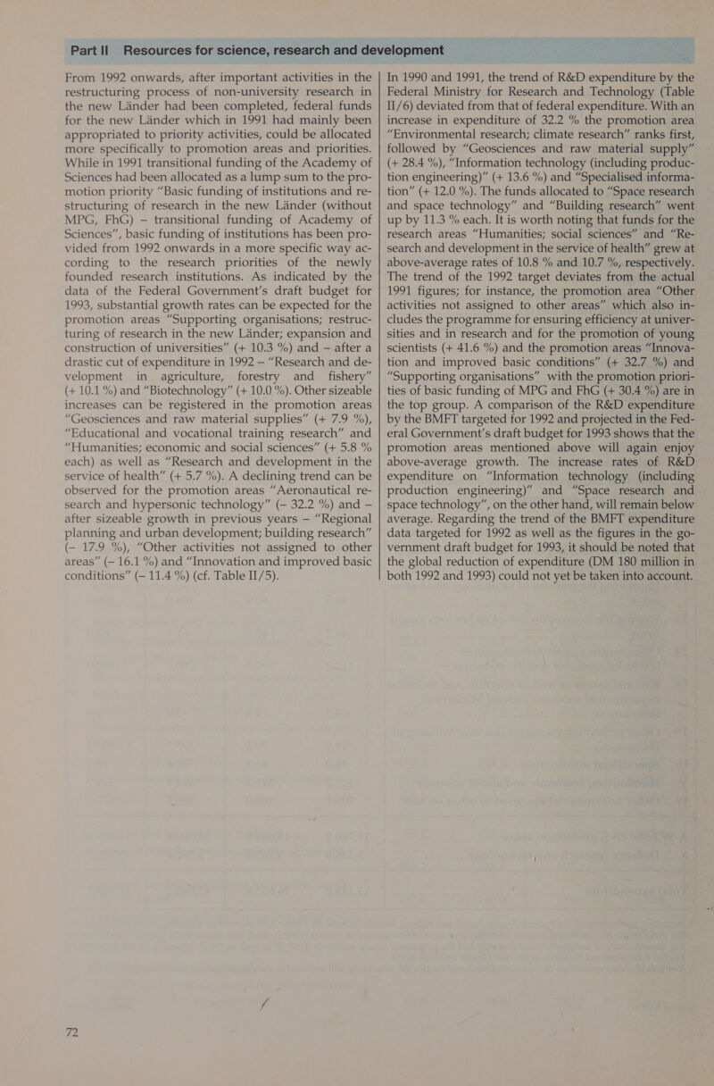 From 1992 onwards, after important activities in the restructuring process of non-university research in the new Lander had been completed, federal funds for the new Lander which in 1991 had mainly been appropriated to priority activities, could be allocated more specifically to promotion areas and priorities. While in 1991 transitional funding of the Academy of Sciences had been allocated as a lump sum to the pro- motion priority “Basic funding of institutions and re- structuring of research in the new Lander (without MPG, FhG) - transitional funding of Academy of Sciences”, basic funding of institutions has been pro- vided from 1992 onwards in a more specific way ac- cording to the research priorities of the newly founded research institutions. As indicated by the data of the Federal Government’s draft budget for 1993, substantial growth rates can be expected for the promotion areas “Supporting organisations; restruc- turing of research in the new Lander; expansion and construction of universities” (+ 10.3 %) and — after a drastic cut of expenditure in 1992 — “Research and de- velopment in agriculture, forestry and _ fishery” (+ 10.1 %) and “Biotechnology” (+ 10.0 %). Other sizeable increases can be registered in the promotion areas “Geosciences and raw material supplies” (+ 7.9 %), “Educational and vocational training research” and “Humanities; economic and social sciences” (+ 5.8 % each) as well as “Research and development in the service of health” (+ 5.7 %). A declining trend can be observed for the promotion areas “Aeronautical re- search and hypersonic technology” (— 32.2 %) and — after sizeable growth in previous years — “Regional planning and urban development; building research” (— 17.9 %), “Other activities not assigned to other areas” (— 16.1 %) and “Innovation and improved basic conditions” (— 11.4 %) (cf. Table II/5). ZZ In 1990 and 1991, the trend of R&amp;D expenditure by the Federal Ministry for Research and Technology (Table II/6) deviated from that of federal expenditure. With an increase in expenditure of 32.2 % the promotion area “Environmental research; climate research” ranks first, followed by “Geosciences and raw material supply” (+ 28.4 %), “Information technology (including produc- tion engineering)” (+ 13.6 %) and “Specialised informa- tion” (+ 12.0 %). The funds allocated to “Space research and space technology” and “Building research” went up by 11.3 % each. It is worth noting that funds for the research areas “Humanities; social sciences” and “Re- search and development in the service of health” grew at above-average rates of 10.8 % and 10.7 %, respectively. The trend of the 1992 target deviates from the actual 1991 figures; for instance, the promotion area “Other activities not assigned to other areas” which also in- cludes the programme for ensuring efficiency at univer- sities and in research and for the promotion of young scientists (+ 41.6 %) and the promotion areas “Innova- tion and improved basic conditions” (+ 32.7 %) and “Supporting organisations” with the promotion priori- ties of basic funding of MPG and FhG (+ 30.4 %) are in the top group. A comparison of the R&amp;D expenditure by the BMFT targeted for 1992 and projected in the Fed- eral Government’s draft budget for 1993 shows that the promotion areas mentioned above will again enjoy above-average growth. The increase rates of R&amp;D expenditure on “Information technology (including production engineering)” and “Space research and space technology”, on the other hand, will remain below average. Regarding the trend of the BMFT expenditure data targeted for 1992 as well as the figures in the go- vernment draft budget for 1993, it should be noted that the global reduction of expenditure (DM 180 million in both 1992 and 1993) could not yet be taken into account.
