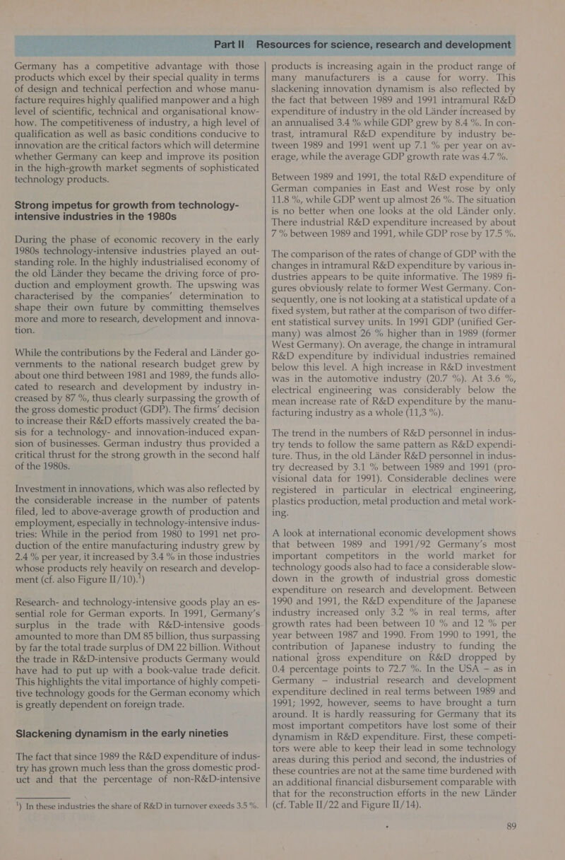  Germany has a competitive advantage with those products which excel by their special quality in terms of design and technical perfection and whose manu- facture requires highly qualified manpower and a high level of scientific, technical and organisational know- how. The competitiveness of industry, a high level of qualification as well as basic conditions conducive to innovation are the critical factors which will determine whether Germany can keep and improve its position in the high-growth market segments of sophisticated technology products. Strong impetus for growth from technology- intensive industries in the 1980s During the phase of economic recovery in the early 1980s technology-intensive industries played an out- standing role. In the highly industrialised economy of the old Lander they became the driving force of pro- duction and employment growth. The upswing was characterised by the companies’ determination to shape their own future by committing themselves ‘more and more to research, development and innova- tion. While the contributions by the Federal and Lander go- vernments to the national research budget grew by about one third between 1981 and 1989, the funds allo- cated to research and development by industry in- creased by 87 %, thus clearly surpassing the growth of the gross domestic product (GDP). The firms’ decision to increase their R&amp;D efforts massively created the ba- sis for a technology- and innovation-induced expan- sion of businesses. German industry thus provided a critical thrust for the strong growth in the second half of the 1980s. Investment in innovations, which was also reflected by the considerable increase in the number of patents filed, led to above-average growth of production and employment, especially in technology-intensive indus- tries: While in the period from 1980 to 1991 net pro- duction of the entire manufacturing industry grew by 2.4 % per year, it increased by 3.4 % in those industries whose products rely heavily on research and develop- ment (cf. also Figure II/10).°) Research- and technology-intensive goods play an es- sential role for German exports. In 1991, Germany’s surplus in the trade with R&amp;D-intensive goods amounted to more than DM 85 billion, thus surpassing by far the total trade surplus of DM 22 billion. Without the trade in R&amp;D-intensive products Germany would have had to put up with a book-value trade deficit. This highlights the vital importance of highly competi- tive technology goods for the German economy which is greatly dependent on foreign trade. Slackening dynamism in the early nineties The fact that since 1989 the R&amp;D expenditure of indus- try has grown much less than the gross domestic prod- uct and that the percentage of non-R&amp;D-intensive ') In these industries the share of R&amp;D in turnover exeeds 3.5 %. products is increasing again in the product range of many manufacturers is a cause for worry. This slackening innovation dynamism is also reflected by the fact that between 1989 and 1991 intramural R&amp;D expenditure of industry in the old Lander increased by an annualised 3.4 % while GDP grew by 8.4 %. In con- trast, intramural R&amp;D expenditure by industry be- tween 1989 and 1991 went up 7.1 % per year on av- erage, while the average GDP growth rate was 4.7 %. Between 1989 and 1991, the total R&amp;D expenditure of German companies in East and West rose by only 11.8 %, while GDP went up almost 26 %. The situation is no better when one looks at the old Lander only. There industrial R&amp;D expenditure increased by about 7 % between 1989 and 1991, while GDP rose by 17.5 %. The comparison of the rates of change of GDP with the changes in intramural R&amp;D expenditure by various in- dustries appears to be quite informative. The 1989 fi- gures obviously relate to former West Germany. Con- sequently, one is not looking at a statistical update of a fixed system, but rather at the comparison of two differ- ent statistical survey units. In 1991 GDP (unified Ger- many) was almost 26 % higher than in 1989 (former West Germany). On average, the change in intramural R&amp;D expenditure by individual industries remained below this level. A high increase in R&amp;D investment was in the automotive industry (20.7 %). At 3.6 %, electrical engineering was considerably below the mean increase rate of R&amp;D expenditure by the manu- facturing industry as a whole (11,3 %). The trend in the numbers of R&amp;D personnel in indus- try tends to follow the same pattern as R&amp;D expendi- ture. Thus, in the old Lander R&amp;D personnel in indus- try decreased by 3.1 % between 1989 and 1991 (pro- visional data for 1991). Considerable declines were registered in particular in electrical engineering, plastics production, metal production and metal work- ing. A look at international economic development shows that between 1989 and 1991/92 Germany’s most important competitors in the world market for technology goods also had to face a considerable slow- down in the growth of industrial gross domestic expenditure on research and development. Between 1990 and 1991, the R&amp;D expenditure of the Japanese industry increased only 3.2 % in real terms, after growth rates had been between 10 % and 12 % per year between 1987 and 1990. From 1990 to 1991, the contribution of Japanese industry to funding the national gross expenditure on R&amp;D dropped by 0.4 percentage points to 72.7 %. In the USA — as in Germany — industrial research and development expenditure declined in real terms between 1989 and 1991; 1992, however, seems to have brought a turn around. It is hardly reassuring for Germany that its most important competitors have lost some of their dynamism in R&amp;D expenditure. First, these competi- tors were able to keep their lead in some technology areas during this period and second, the industries of these countries are not at the same time burdened with an additional financial disbursement comparable with that for the reconstruction efforts in the new Lander (cf. Table 1/22 and Figure II/14).