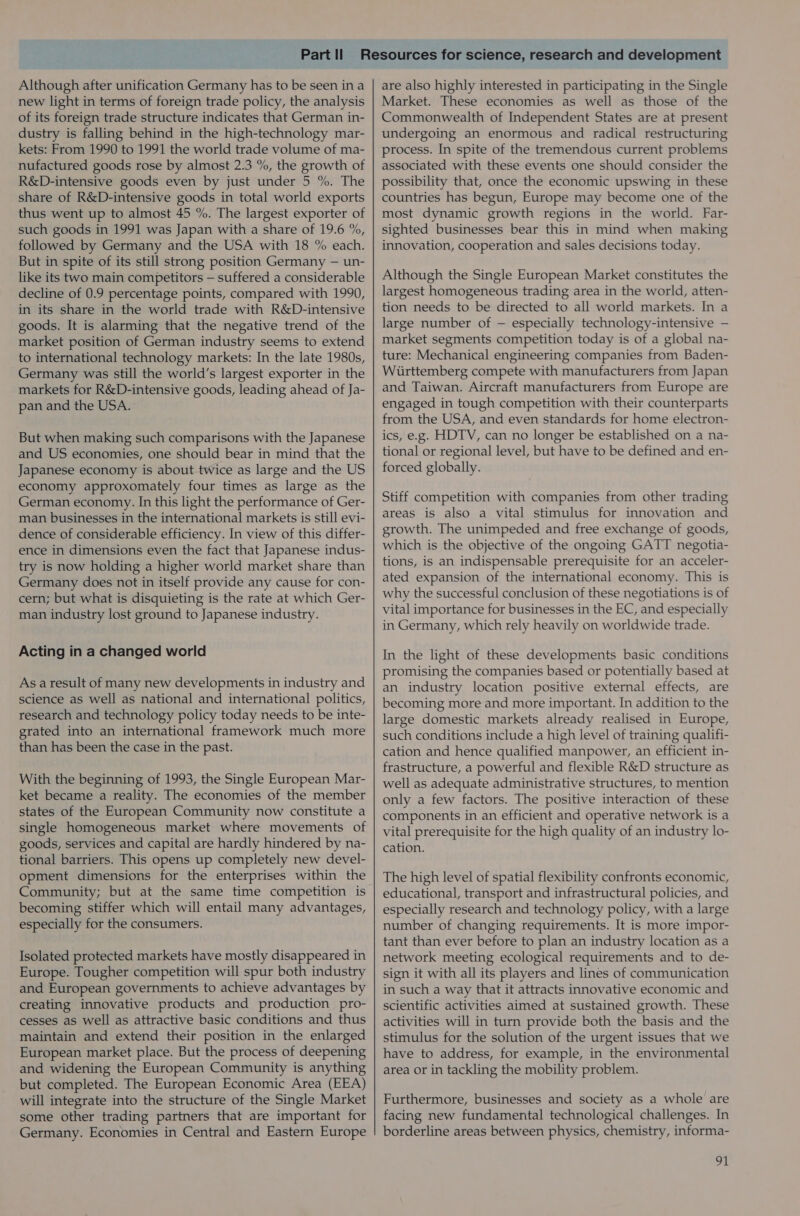 Although after unification Germany has to be seen ina new light in terms of foreign trade policy, the analysis of its foreign trade structure indicates that German in- dustry is falling behind in the high-technology mar- kets: From 1990 to 1991 the world trade volume of ma- nufactured goods rose by almost 2.3 %, the growth of R&amp;D-intensive goods even by just under 5 %. The share of R&amp;D-intensive goods in total world exports thus went up to almost 45 %. The largest exporter of such goods in 1991 was Japan with a share of 19.6 %, followed by Germany and the USA with 18 % each. But in spite of its still strong position Germany — un- like its two main competitors — suffered a considerable decline of 0.9 percentage points, compared with 1990, in its share in the world trade with R&amp;D-intensive goods. It is alarming that the negative trend of the market position of German industry seems to extend to international technology markets: In the late 1980s, Germany was still the world’s largest exporter in the markets for R&amp;D-intensive goods, leading ahead of Ja- pan and the USA. But when making such comparisons with the Japanese and US economies, one should bear in mind that the Japanese economy is about twice as large and the US economy approxomately four times as large as the German economy. In this light the performance of Ger- man businesses in the international markets is still evi- dence of considerable efficiency. In view of this differ- ence in dimensions even the fact that Japanese indus- try is now holding a higher world market share than Germany does not in itself provide any cause for con- cern; but what is disquieting is the rate at which Ger- man industry lost ground to Japanese industry. Acting in a changed world As a result of many new developments in industry and science as well as national and international politics, research and technology policy today needs to be inte- grated into an international framework much more than has been the case in the past. With the beginning of 1993, the Single European Mar- ket became a reality. The economies of the member states of the European Community now constitute a single homogeneous market where movements of goods, services and capital are hardly hindered by na- tional barriers. This opens up completely new devel- opment dimensions for the enterprises within the Community; but at the same time competition is becoming stiffer which will entail many advantages, especially for the consumers. Isolated protected markets have mostly disappeared in Europe. Tougher competition will spur both industry and European governments to achieve advantages by creating innovative products and production pro- cesses as well as attractive basic conditions and thus maintain and extend their position in the enlarged European market place. But the process of deepening and widening the European Community is anything but completed. The European Economic Area (EEA) will integrate into the structure of the Single Market some other trading partners that are important for Germany. Economies in Central and Eastern Europe are also highly interested in participating in the Single Market. These economies as well as those of the Commonwealth of Independent States are at present undergoing an enormous and radical restructuring process. In spite of the tremendous current problems associated with these events one should consider the possibility that, once the economic upswing in these countries has begun, Europe may become one of the most dynamic growth regions in the world. Far- sighted businesses bear this in mind when making innovation, cooperation and sales decisions today. Although the Single European Market constitutes the largest homogeneous trading area in the world, atten- tion needs to be directed to all world markets. In a large number of — especially technology-intensive — market segments competition today is of a global na- ture: Mechanical engineering companies from Baden- Wiirttemberg compete with manufacturers from Japan and Taiwan. Aircraft manufacturers from Europe are engaged in tough competition with their counterparts from the USA, and even standards for home electron- ics, e.g. HDTV, can no longer be established on a na- tional or regional level, but have to be defined and en- forced globally. Stiff competition with companies from other trading areas is also a vital stimulus for innovation and growth. The unimpeded and free exchange of goods, which is the objective of the ongoing GATT negotia- tions, is an indispensable prerequisite for an acceler- ated expansion of the international economy. This is why the successful conclusion of these negotiations is of vital importance for businesses in the EC, and especially in Germany, which rely heavily on worldwide trade. In the light of these developments basic conditions promising the companies based or potentially based at an industry location positive external effects, are becoming more and more important. In addition to the large domestic markets already realised in Europe, such conditions include a high level of training qualifi- cation and hence qualified manpower, an efficient in- frastructure, a powerful and flexible R&amp;D structure as well as adequate administrative structures, to mention only a few factors. The positive interaction of these components in an efficient and operative network is a vital prerequisite for the high quality of an industry lo- cation. The high level of spatial flexibility confronts economic, educational, transport and infrastructural policies, and especially research and technology policy, with a large number of changing requirements. It is more impor- tant than ever before to plan an industry location as a network meeting ecological requirements and to de- sign it with all its players and lines of communication in such a way that it attracts innovative economic and scientific activities aimed at sustained growth. These activities will in turn provide both the basis and the stimulus for the solution of the urgent issues that we have to address, for example, in the environmental area or in tackling the mobility problem. Furthermore, businesses and society as a whole are facing new fundamental technological challenges. In borderline areas between physics, chemistry, informa-