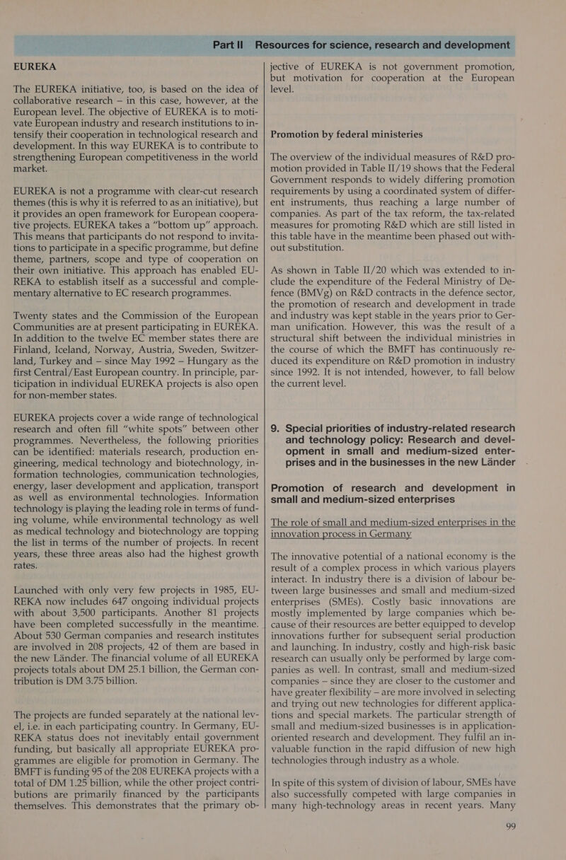 EUREKA The EUREKA initiative, too, is based on the idea of collaborative research — in this case, however, at the European level. The objective of EUREKA is to moti- vate European industry and research institutions to in- tensify their cooperation in technological research and development. In this way EUREKA is to contribute to strengthening European competitiveness in the world market. EUREKA is not a programme with clear-cut research themes (this is why it is referred to as an initiative), but it provides an open framework for European coopera- tive projects. EUREKA takes a “bottom up” approach. This means that participants do not respond to invita- tions to participate in a specific programme, but define theme, partners, scope and type of cooperation on their own initiative. This approach has enabled EU- REKA to establish itself as a successful and comple- mentary alternative to EC research programmes. Twenty states and the Commission of the European Communities are at present participating in EUREKA. In addition to the twelve EC member states there are Finland, Iceland, Norway, Austria, Sweden, Switzer- land, Turkey and — since May 1992 — Hungary as the first Central/East European country. In principle, par- ticipation in individual EUREKA projects is also open for non-member states. EUREKA projects cover a wide range of technological research and often fill “white spots” between other programmes. Nevertheless, the following priorities can be identified: materials research, production en- gineering, medical technology and biotechnology, in- formation technologies, communication technologies, energy, laser development and application, transport as well as environmental technologies. Information technology is playing the leading role in terms of fund- ing volume, while environmental technology as well as medical technology and biotechnology are topping the list in terms of the number of projects. In recent years, these three areas also had the highest growth rates. Launched with only very few projects in 1985, EU- REKA now includes 647 ongoing individual projects with about 3,500 participants. Another 81 projects have been completed successfully in the meantime. About 530 German companies and research institutes are involved in 208 projects, 42 of them are based in the new Lander. The financial volume of all EUREKA projects totals about DM 25.1 billion, the German con- tribution is DM 3.75 billion. The projects are funded separately at the national lev- el, i.e. in each participating country. In Germany, EU- REKA status does not inevitably entail government funding, but basically all appropriate EUREKA pro- grammes are eligible for promotion in Germany. The BMFT is funding 95 of the 208 EUREKA projects with a total of DM 1.25 billion, while the other project contri- butions are primarily financed by the participants themselves. This demonstrates that the primary ob- jective of EUREKA is not government promotion, but motivation for cooperation at the European level. Promotion by federal ministeries The overview of the individual measures of R&amp;D pro- motion provided in Table II/19 shows that the Federal Government responds to widely differing promotion requirements by using a coordinated system of differ- ent instruments, thus reaching a large number of companies. As part of the tax reform, the tax-related measures for promoting R&amp;D which are still listed in this table have in the meantime been phased out with- out substitution. As shown in Table II/20 which was extended to in- clude the expenditure of the Federal Ministry of De- fence (BMVg) on R&amp;D contracts in the defence sector, the promotion of research and development in trade and industry was kept stable in the years prior to Ger- man unification. However, this was the result of a structural shift between the individual ministries in the course of which the BMFT has continuously re- duced its expenditure on R&amp;D promotion in industry since 1992. It is not intended, however, to fall below the current level. 9. Special priorities of industry-related research and technology policy: Research and devel- opment in small and medium-sized enter- prises and in the businesses in the new Lander Promotion of research and development in small and medium-sized enterprises The role of small and medium-sized enterprises in the innovation process in Germany The innovative potential of a national economy is the result of a complex process in which various players interact. In industry there is a division of labour be- tween large businesses and small and medium-sized enterprises (SMEs). Costly basic innovations are mostly implemented by large companies which be- cause of their resources are better equipped to develop innovations further for subsequent serial production and launching. In industry, costly and high-risk basic research can usually only be performed by large com- panies as well. In contrast, small and medium-sized companies — since they are closer to the customer and have greater flexibility - are more involved in selecting and trying out new technologies for different applica- tions and special markets. The particular strength of small and medium-sized businesses is in application- oriented research and development. They fulfil an in- valuable function in the rapid diffusion of new high technologies through industry as a whole. In spite of this system of division of labour, SMEs have also successfully competed with large companies in many high-technology areas in recent years. Many