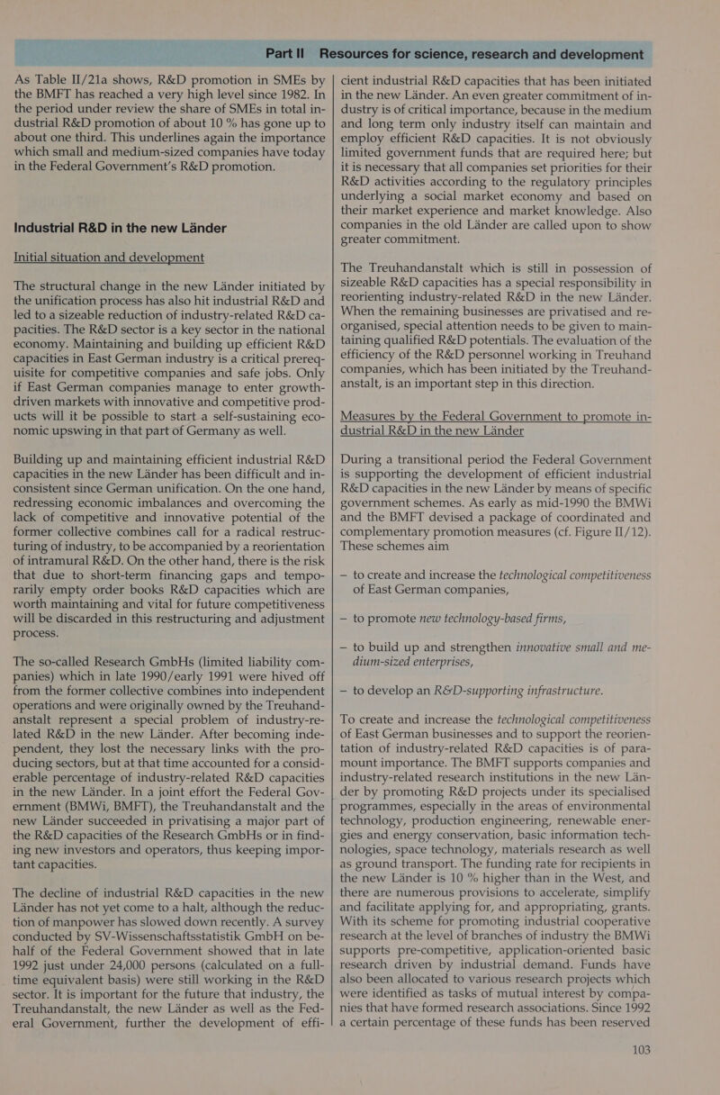 As Table II/21a shows, R&amp;D promotion in SMEs by the BMFT has reached a very high level since 1982. In the period under review the share of SMEs in total in- dustrial R&amp;D promotion of about 10 % has gone up to about one third. This underlines again the importance which small and medium-sized companies have today in the Federal Government’s R&amp;D promotion. Industrial R&amp;D in the new Lander Initial situation and development The structural change in the new Lander initiated by the unification process has also hit industrial R&amp;D and led to a sizeable reduction of industry-related R&amp;D ca- pacities. The R&amp;D sector is a key sector in the national economy. Maintaining and building up efficient R&amp;D capacities in East German industry is a critical prereq- uisite for competitive companies and safe jobs. Only if East German companies manage to enter growth- driven markets with innovative and competitive prod- ucts will it be possible to starta self-sustaining eco- nomic upswing in that part of Germany as well. Building up and maintaining efficient industrial R&amp;D capacities in the new Lander has been difficult and in- consistent since German unification. On the one hand, redressing economic imbalances and overcoming the lack of competitive and innovative potential of the former collective combines call for a radical restruc- turing of industry, to be accompanied by a reorientation of intramural R&amp;D. On the other hand, there is the risk that due to short-term financing gaps and tempo- rarily empty order books R&amp;D capacities which are worth maintaining and vital for future competitiveness will be discarded in this restructuring and adjustment process. The so-called Research GmbHs (limited liability com- panies) which in late 1990/early 1991 were hived off from the former collective combines into independent operations and were originally owned by the Treuhand- anstalt represent a special problem of industry-re- lated R&amp;D in the new Lander. After becoming inde- pendent, they lost the necessary links with the pro- ducing sectors, but at that time accounted for a consid- erable percentage of industry-related R&amp;D capacities in the new Lander. In a joint effort the Federal Gov- ernment (BMWi, BMFT), the Treuhandanstalt and the new Lander succeeded in privatising a major part of the R&amp;D capacities of the Research GmbHs or in find- ing new investors and operators, thus keeping impor- tant capacities. The decline of industrial R&amp;D capacities in the new Lander has not yet come to a halt, although the reduc- tion of manpower has slowed down recently. A survey conducted by SV-Wissenschaftsstatistik GmbH on be- half of the Federal Government showed that in late 1992 just under 24,000 persons (calculated on a full- time equivalent basis) were still working in the R&amp;D sector. It is important for the future that industry, the Treuhandanstalt, the new Lander as well as the Fed- eral Government, further the development of effi- cient industrial R&amp;D capacities that has been initiated in the new Lander. An even greater commitment of in- dustry is of critical importance, because in the medium and long term only industry itself can maintain and employ efficient R&amp;D capacities. It is not obviously limited government funds that are required here; but it is necessary that all companies set priorities for their R&amp;D activities according to the regulatory principles underlying a social market economy and based on their market experience and market knowledge. Also companies in the old Lander are called upon to show greater commitment. The Treuhandanstalt which is still in possession of sizeable R&amp;D capacities has a special responsibility in reorienting industry-related R&amp;D in the new Lander. When the remaining businesses are privatised and re- organised, special attention needs to be given to main- taining qualified R&amp;D potentials. The evaluation of the efficiency of the R&amp;D personnel working in Treuhand companies, which has been initiated by the Treuhand- anstalt, is an important step in this direction. Measures by the Federal Government to promote in- dustrial R&amp;D in the new Lander During a transitional period the Federal Government is supporting the development of efficient industrial R&amp;D capacities in the new Lander by means of specific government schemes. As early as mid-1990 the BMWi and the BMFT devised a package of coordinated and complementary promotion measures (cf. Figure II/12). These schemes aim — to create and increase the technological competitiveness of East German companies, — to promote new technology-based firms, — to build up and strengthen innovative small and me- dium-sized enterprises, — to develop an R&amp;D-supporting infrastructure. To create and increase the technological competitiveness of East German businesses and to support the reorien- tation of industry-related R&amp;D capacities is of para- mount importance. The BMFT supports companies and industry-related research institutions in the new Lan- der by promoting R&amp;D projects under its specialised programmes, especially in the areas of environmental technology, production engineering, renewable ener- gies and energy conservation, basic information tech- nologies, space technology, materials research as well as ground transport. The funding rate for recipients in the new Lander is 10 % higher than in the West, and there are numerous provisions to accelerate, simplify and facilitate applying for, and appropriating, grants. With its scheme for promoting industrial cooperative research at the level of branches of industry the BMWi supports pre-competitive, application-oriented basic research driven by industrial demand. Funds have also been allocated to various research projects which were identified as tasks of mutual interest by compa- nies that have formed research associations. Since 1992 a certain percentage of these funds has been reserved