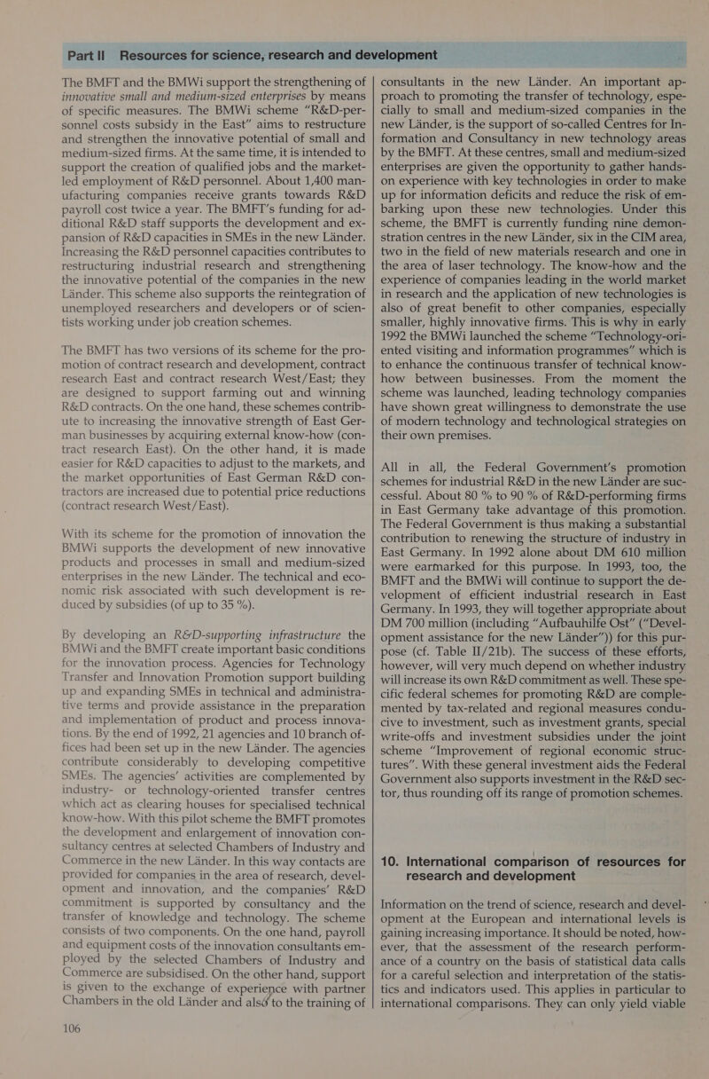 The BMFT and the BMWi support the strengthening of innovative small and medium-sized enterprises by means of specific measures. The BMWi scheme “R&amp;D-per- sonnel costs subsidy in the East” aims to restructure and strengthen the innovative potential of small and medium-sized firms. At the same time, it is intended to support the creation of qualified jobs and the market- led employment of R&amp;D personnel. About 1,400 man- ufacturing companies receive grants towards R&amp;D payroll cost twice a year. The BMFT’s funding for ad- ditional R&amp;D staff supports the development and ex- pansion of R&amp;D capacities in SMEs in the new Lander. Increasing the R&amp;D personnel capacities contributes to restructuring industrial research and strengthening the innovative potential of the companies in the new Lander. This scheme also supports the reintegration of unemployed researchers and developers or of scien- tists working under job creation schemes. The BMET has two versions of its scheme for the pro- motion of contract research and development, contract research East and contract research West/East; they are designed to support farming out and winning R&amp;D contracts. On the one hand, these schemes contrib- ute to increasing the innovative strength of East Ger- man businesses by acquiring external know-how (con- tract research East). On the other hand, it is made easier for R&amp;D capacities to adjust to the markets, and the market opportunities of East German R&amp;D con- tractors are increased due to potential price reductions (contract research West/East). With its scheme for the promotion of innovation the BMWi supports the development of new innovative products and processes in small and medium-sized enterprises in the new Lander. The technical and eco- nomic risk associated with such development is re- duced by subsidies (of up to 35 %). By developing an R&amp;D-supporting infrastructure the BMWi and the BMFT create important basic conditions for the innovation process. Agencies for Technology Transfer and Innovation Promotion support building up and expanding SMEs in technical and administra- tive terms and provide assistance in the preparation and implementation of product and process innova- tions. By the end of 1992, 21 agencies and 10 branch of- fices had been set up in the new Lander. The agencies contribute considerably to developing competitive SMEs. The agencies’ activities are complemented by industry- or technology-oriented transfer centres which act as clearing houses for specialised technical know-how. With this pilot scheme the BMFT promotes the development and enlargement of innovation con- sultancy centres at selected Chambers of Industry and Commerce in the new Lander. In this way contacts are provided for companies in the area of research, devel- opment and innovation, and the companies’ R&amp;D commitment is supported by consultancy and the transfer of knowledge and technology. The scheme consists of two components. On the one hand, payroll and equipment costs of the innovation consultants em- ployed by the selected Chambers of Industry and Commerce are subsidised. On the other hand, support is given to the exchange of experience with partner Chambers in the old Lander and als&amp; to the training of 106 consultants in the new Lander. An important ap- proach to promoting the transfer of technology, espe- cially to small and medium-sized companies in the new Lander, is the support of so-called Centres for In- formation and Consultancy in new technology areas by the BMFT. At these centres, small and medium-sized enterprises are given the opportunity to gather hands- on experience with key technologies in order to make up for information deficits and reduce the risk of em- barking upon these new technologies. Under this scheme, the BMFT is currently funding nine demon- stration centres in the new Lander, six in the CIM area, two in the field of new materials research and one in the area of laser technology. The know-how and the experience of companies leading in the world market in research and the application of new technologies is also of great benefit to other companies, especially smaller, highly innovative firms. This is why in early 1992 the BMWi launched the scheme “Technology-ori- ented visiting and information programmes” which is to enhance the continuous transfer of technical know- how between businesses. From the moment the have shown great willingness to demonstrate the use of modern technology and technological strategies on their own premises. All in all, the Federal Government’s promotion schemes for industrial R&amp;D in the new Lander are suc- cessful. About 80 % to 90 % of R&amp;D-performing firms in East Germany take advantage of this promotion. The Federal Government is thus making a substantial contribution to renewing the structure of industry in East Germany. In 1992 alone about DM 610 million were earmarked for this purpose. In 1993, too, the BMFT and the BMWi will continue to support the de- velopment of efficient industrial research in East Germany. In 1993, they will together appropriate about DM 700 million (including “Aufbauhilfe Ost” (“Devel- opment assistance for the new Lander”)) for this pur- pose (cf. Table II/21b). The success of these efforts, however, will very much depend on whether industry will increase its own R&amp;D commitment as well. These spe- cific federal schemes for promoting R&amp;D are comple- mented by tax-related and regional measures condu- cive to investment, such as investment grants, special write-offs and investment subsidies under the joint scheme “Improvement of regional economic struc- tures”. With these general investment aids the Federal Government also supports investment in the R&amp;D sec- tor, thus rounding off its range of promotion schemes. 10. International comparison of resources for research and development Information on the trend of science, research and devel- opment at the European and international levels is gaining increasing importance. It should be noted, how- ever, that the assessment of the research perform- ance of a country on the basis of statistical data calls for a careful selection and interpretation of the statis- tics and indicators used. This applies in particular to international comparisons. They can only yield viable