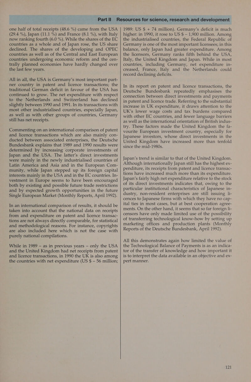 one half of total receipts (48.6 %) came from the USA (29.4 %), Japan (11.1 %) and France (8.1 %), with Italy now ranking fourth (6.0 %). While the shares of the EC countries as a whole and of Japan rose, the US share declined. The shares of the developing and OPEC countries as well as of the Central and East European countries undergoing economic reform and the cen- trally planned economies have hardly changed over the last few years. All in all, the USA is Germany’s most important part- ner country in patent and licence transactions; the traditional German deficit in favour of the USA has continued to grow. The net expenditure with respect to the Netherlands and Switzerland has declined slightly between 1990 and 1991. In its transactions with most other industrialised countries, especially Japan, as well as with other groups of countries, Germany still has net receipts. Commenting on an international comparison of patent and licence transactions which are also mainly con- ducted between associated enterprises, the Deutsche Bundesbank explains that 1989 and 1990 results were determined by increasing corporate investments of Japan and the USA. The latter’s direct investments were mainly in the newly industrialised countries of Latin America and Asia and in the European Com- munity, while Japan stepped up its foreign capital interests mainly in the USA and in the EC countries. In- vestment in Europe seems to have been encouraged both by existing and possible future trade restrictions and by expected growth opportunities in the future Single European Market (Monthly Reports, April 1992). In an international comparison of results, it should be taken into account that the national data on receipts from and expenditure on patent and licence transac- tions are not always directly comparable, for statistical and methodological reasons. For instance, copyrights are also included here which is not the case with purely national compilations. While in 1989 — as in previous years — only the USA and the United Kingdom had net receipts from patent and licence transactions, in 1990 the UK is also among the countries with net expenditure (US $ — 56 million; 1989: US $ + 74 million). Germany’s deficit is much higher: in 1990, it rose to US $ —- 1,900 million. Among the industrialised countries, the Federal Republic of Germany is one of the most important licensees; in this balance, only Japan had greater expenditure. Among the licensors, Germany ranks fifth behind the USA, Italy, the United Kingdom and Japan. While in most countries, including Germany, net expenditure in- creased, France, Italy and the Netherlands could record declining deficits. In its report on patent and licence transactions, the Deutsche Bundesbank repeatedly emphasises the connection between direct investments and payments in patent and licence trade. Referring to the substantial increase in UK expenditure, it draws attention to the UK’s lower wage costs and tax burdens compared with other EC countries, and fewer language barriers as well as the international orientation of British indus- try. These factors made the United Kingdom the fa- vourite European investment country, especially for Japanese investors, whose direct investments in the United Kingdom have increased more than tenfold since the mid-1980s. Japan’s trend is similar to that of the United Kingdom. Although internationally Japan still has the highest ex- penditure, its receipts from patent and licence transac- tions have increased much more than its expenditure. Japan’s fairly high net expenditure relative to the stock of its direct investments indicates that, owing to the particular institutional characteristics of Japanese in- dustry, non-resident enterprises are still issuing li- cences to Japanese firms with which they have no cap- ital ties in most cases, but at best cooperation agree- ments. On the other hand, it seems that so far foreign li- censors have only made limited use of the possibility of transferring technological know-how by setting up marketing offices and production plants (Monthly Reports of the Deutsche Bundesbank, April 1992). All this demonstrates again how limited the value of the Technological Balance of Payments is as an indica- tor of the transfer of knowledge and how important it is to interpret the data available in an objective and ex- pert manner.