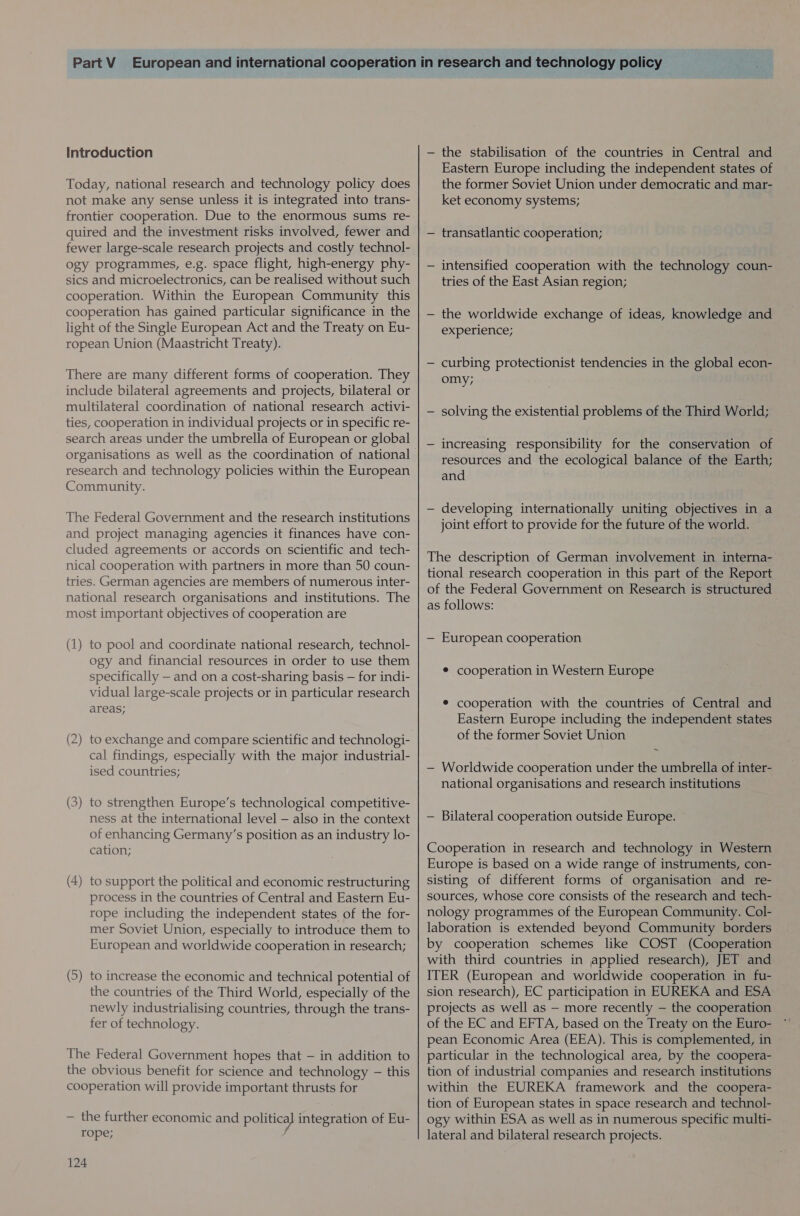 Introduction Today, national research and technology policy does not make any sense unless it is integrated into trans- frontier cooperation. Due to the enormous sums re- quired and the investment risks involved, fewer and fewer large-scale research projects and costly technol- ogy programmes, e.g. space flight, high-energy phy- sics and microelectronics, can be realised without such cooperation. Within the European Community this cooperation has gained particular significance in the light of the Single European Act and the Treaty on Eu- ropean Union (Maastricht Treaty). There are many different forms of cooperation. They include bilateral agreements and projects, bilateral or multilateral coordination of national research activi- ties, cooperation in individual projects or in specific re- search areas under the umbrella of European or global research and technology policies within the European Community. The Federal Government and the research institutions and project managing agencies it finances have con- cluded agreements or accords on scientific and tech- nical cooperation with partners in more than 50 coun- tries. German agencies are members of numerous inter- national research organisations and institutions. The most important objectives of cooperation are (1) to pool and coordinate national research, technol- ogy and financial resources in order to use them specifically — and on a cost-sharing basis — for indi- vidual large-scale projects or in particular research areas; (2) to exchange and compare scientific and technologi- cal findings, especially with the major industrial- ised countries; (3) to strengthen Europe’s technological competitive- ness at the international level — also in the context of enhancing Germany’s position as an industry lo- cation; (4) to support the political and economic restructuring process in the countries of Central and Eastern Eu- rope including the independent states of the for- mer Soviet Union, especially to introduce them to European and worldwide cooperation in research; (5) to increase the economic and technical potential of the countries of the Third World, especially of the newly industrialising countries, through the trans- fer of technology. The Federal Government hopes that — in addition to the obvious benefit for science and technology — this cooperation will provide important thrusts for — the further economic and politica] integration of Eu- rope; 124 — the stabilisation of the countries in Central and Eastern Europe including the independent states of the former Soviet Union under democratic and mar- ket economy systems; — transatlantic cooperation; — intensified cooperation with the technology coun- tries of the East Asian region; — the worldwide exchange of ideas, knowledge and experience; — curbing protectionist tendencies in the global econ- omy; — solving the existential problems of the Third World; — increasing responsibility for the conservation of resources and the ecological balance of the Earth; and — developing internationally uniting objectives in a joint effort to provide for the future of the world. The description of German involvement in interna- tional research cooperation in this part of the Report of the Federal Government on Research is structured as follows: — European cooperation * cooperation in Western Europe ® cooperation with the countries of Central and Eastern Europe including the independent states of the former Soviet Union — Worldwide cooperation under the umbrella of inter- national organisations and research institutions — Bilateral cooperation outside Europe. Cooperation in research and technology in Western Europe is based on a wide range of instruments, con- sisting of different forms of organisation and re- sources, whose core consists of the research and tech- nology programmes of the European Community. Col- laboration is extended beyond Community borders by cooperation schemes like COST (Cooperation with third countries in applied research), JET and ITER (European and worldwide cooperation in fu- sion research), EC participation in EUREKA and ESA projects as well as — more recently — the cooperation of the EC and EFTA, based on the Treaty on the Euro- pean Economic Area (EEA). This is complemented, in particular in the technological area, by the coopera- tion of industrial companies and research institutions within the EUREKA framework and the coopera- tion of European states in space research and technol- ogy within ESA as well as in numerous specific multi- lateral and bilateral research projects.