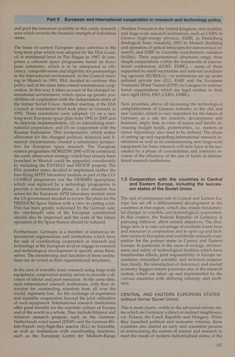 and pool the resources available in this costly research area which exceeds the financial strength of individual states. The basis of current European space activities is the long-term plan which was adopted by the ESA Coun- cil at ministerial level in The Hague in 1987. It com- prises a coherent space programme based on Euro- pean autonomy, which is to be interpreted as effi- ciency, competitiveness and eligibility for partnerships in the international environment. At the Council meet- ing in Munich in 1991, ESA decided to continue this policy and at the same time extend international coop- eration. In this way it takes account of the changed in- ternational environment, which opens up greater pos- sibilities of cooperation with the independent states of the former Soviet Union. Another meeting of the ESA Council at ministerial level took place in Granada in 1992. Three resolutions were adopted, (1) on a new long-term European space plan from 1992 to 2005 and its stepwise implementation, (2) on intensifying inter- national cooperation, and (3) on cooperation with the Russian Federation. This reorientation, which makes allowance for the changed political, technical and fi- nancial circumstances, created a satisfactory perspec- tive for European space research: The European science programme HORIZON 2000 will be continued; the earth observation strategy which had already been launched in Munich could be upgraded considerably by including the ENVISAT and METOP projects. The ESA member states decided to implement neither the free-flying MTFF laboratory module as part of the CO- LUMBUS programme nor the HERMES spaceplane, which was replaced by a technology programme to provide a reorientiation phase. A new situation has arisen for the European APM laboratory module since the US government decided to review the plans for the FREEDOM Space Station with a view to cutting costs. This has been greatly welcomed by the German side; the cost-benefit ratio of the European contribution should also be improved and the costs of the future operation of the Space Station should be reduced. Furthermore, Germany is a member of numerous in- ternational organisations and institutions which have the task of coordinating cooperation in research and technology at the European level or engage in research and technological development in specific areas them- selves. The membership and functions of these institu- tions are as varied as their organisational structures. In the area of scientific basic research using large-scale equipment, cooperation mainly serves to provide a di- vision of labour and pool resources. At the same time, such international research institutions, with their at- traction for outstanding scientists from all over the world, represent fora for the exchange of experience and scientific cooperation beyond the joint utilisation of such equipment. International research institutions offer great benefits for the scientific culture of Europe and of the world as a whole. They include bilateral and trilateral research projects, such as the German- Netherlands wind tunnel (DNW) and the German-Bri- tish-French very-high-flux reactor (ILL) in Grenoble, as well as institutions with coordinating functions, such as the European Centre for Medium-Range Weather Forecast in the United Kingdom, and multilat- eral large-scale research institutions, such as CERN in Geneva (high-energy physics), EMBL in Heidelberg (biological basic research), ESO in Munich (building and operation of optical telescopes for astronomical re- search) and ESRF in Grenoble (synchrotron radiation facility). Their organisational structures range from simple cooperations within the framework of interna- tional conferences (COST, EMBC) — some of them supported by small secretariats and national coordinat- ing agencies (EUREKA) - to institutions set up under national private law (ILL, ESRF and the European Transonic Wind Tunnel (ETW) in Cologne) to interna- tional organisations which are legal entities in their own right (ESA, ESO, CERN, EMBL). New priorities, above all increasing the technological competitiveness of German industry in the old and new Lander, which is very important for the future of Germany as a site for research, development and business, imply that, in view of scarce and hardly in- creasing budget funds, posteriorities, ie. matters of minor importance, also need to be defined. The phase of setting up and expanding international research in- stitutions as well as of commissioning new large-scale equipment for basic research will now have to be suc- ceeded by a phase of consolidation and intensive re- vision of the efficiency of the use of funds at interna- tional research institutions. 1.3 Cooperation with the countries in Central and Eastern Europe, including the succes- sor states of the Soviet Union The end of communist rule in Central and Eastern Eu- rope has set off a differentiated development in the countries of that region, which also entails fundamen- tal changes in scientific and technological cooperation. In this context, the Federal Republic of Germany is pursuing different, albeit related objectives. The chal- lenge now is to take advantage of available know-how and resources in cooperation and to open up and facil- itate access to European and worldwide research coop- eration for the partner states in Central and Eastern Europe. In particular in the areas of ecology, environ- ment and safety of technological facilities which have transfrontier effects, joint responsibility in Europe ne- cessitates intensified scientific and technical coopera- tion; finally, the introduction of democracy and market economy triggers reform processes also in the research system, which are taken up and implemented by the various countries with differing intensity and swift- ness. CENTRAL AND EASTERN EUROPEAN STATES (without former Soviet Union) This is most clearly visible in the advanced reform sta- tes which are Germany’s direct or indirect neighbours, viz. Poland, the Czech Republic and Hungary. When they launched political and economic reforms, these countries also started an early and consistent process of restructuring the system of science and research to meet the needs of modern industrialised states; at the