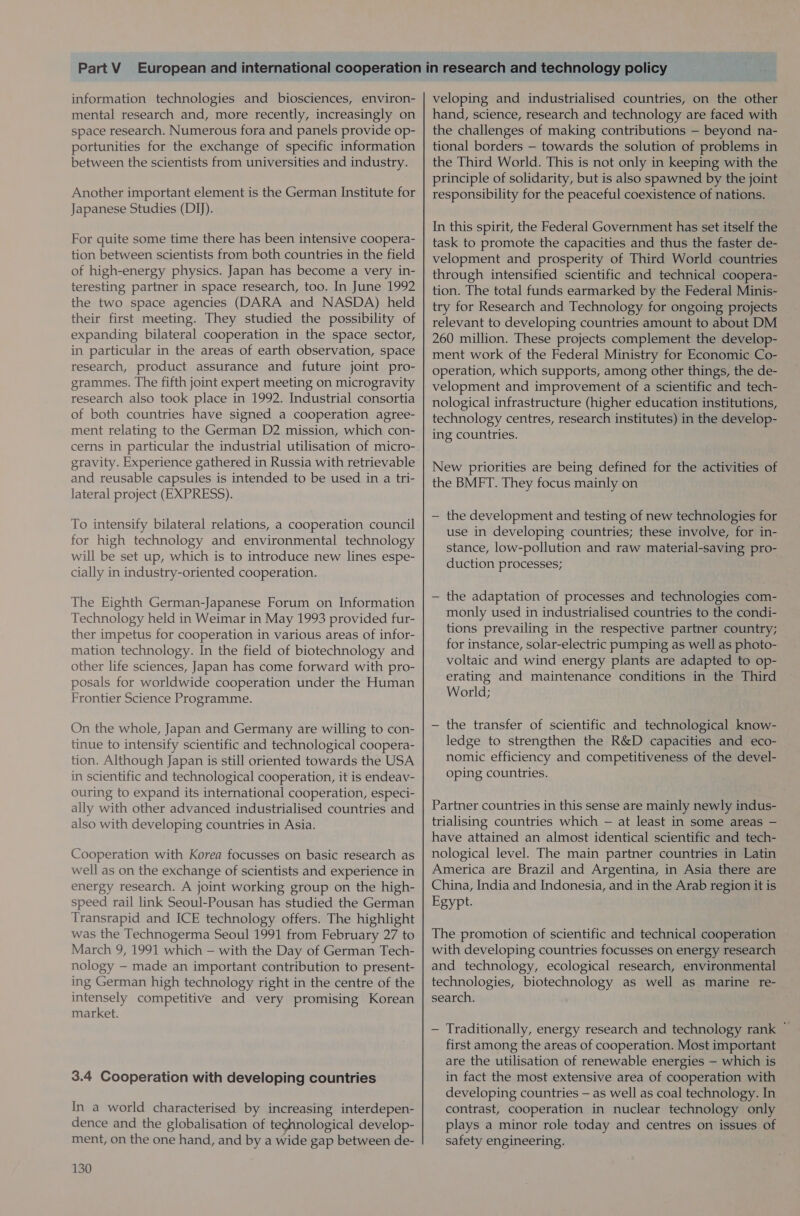information technologies and biosciences, environ- mental research and, more recently, increasingly on space research. Numerous fora and panels provide op- portunities for the exchange of specific information between the scientists from universities and industry. Another important element is the German Institute for Japanese Studies (DI)). For quite some time there has been intensive coopera- tion between scientists from both countries in the field of high-energy physics. Japan has become a very in- teresting partner in space research, too. In June 1992 the two space agencies (DARA and NASDA) held their first meeting. They studied the possibility of expanding bilateral cooperation in the space sector, in particular in the areas of earth observation, space research, product assurance and future joint pro- grammes. The fifth joint expert meeting on microgravity research also took place in 1992. Industrial consortia of both countries have signed a cooperation agree- ment relating to the German D2 mission, which con- gravity. Experience gathered in Russia with retrievable and reusable capsules is intended to be used in a tri- lateral project (EXPRESS). To intensify bilateral relations, a cooperation council for high technology and environmental technology will be set up, which is to introduce new lines espe- cially in industry-oriented cooperation. The Eighth German-Japanese Forum on Information Technology held in Weimar in May 1993 provided fur- ther impetus for cooperation in various areas of infor- mation technology. In the field of biotechnology and other life sciences, Japan has come forward with pro- posals for worldwide cooperation under the Human Frontier Science Programme. On the whole, Japan and Germany are willing to con- tinue to intensify scientific and technological coopera- tion. Although Japan is still oriented towards the USA in scientific and technological cooperation, it is endeav- ouring to expand its international cooperation, especi- ally with other advanced industrialised countries and also with developing countries in Asia. Cooperation with Korea focusses on basic research as well as on the exchange of scientists and experience in energy research. A joint working group on the high- speed rail link Seoul-Pousan has studied the German Transrapid and ICE technology offers. The highlight was the Technogerma Seoul 1991 from February 27 to March 9, 1991 which — with the Day of German Tech- nology — made an important contribution to present- ing German high technology right in the centre of the intensely competitive and very promising Korean market. 3.4 Cooperation with developing countries In a world characterised by increasing interdepen- dence and the globalisation of teghnological develop- ment, on the one hand, and bya wide gap between de- 130 veloping and industrialised countries, on the other hand, science, research and technology are faced with the challenges of making contributions — beyond na- tional borders — towards the solution of problems in the Third World. This is not only in keeping with the principle of solidarity, but is also spawned by the joint responsibility for the peaceful coexistence of nations. In this spirit, the Federal Government has set itself the task to promote the capacities and thus the faster de- velopment and prosperity of Third World countries through intensified scientific and technical coopera- tion. The total funds earmarked by the Federal Minis- try for Research and Technology for ongoing projects relevant to developing countries amount to about DM 260 million. These projects complement the develop- ment work of the Federal Ministry for Economic Co- operation, which supports, among other things, the de- velopment and improvement of a scientific and tech- nological infrastructure (higher education institutions, technology centres, research institutes) in the develop- ing countries. New priorities are being defined for the activities of the BMFT. They focus mainly on — the development and testing of new technologies for use in developing countries; these involve, for in- stance, low-pollution and raw material-saving pro- duction processes; — the adaptation of processes and technologies com- monly used in industrialised countries to the condi- tions prevailing in the respective partner country; for instance, solar-electric pumping as well as photo- voltaic and wind energy plants are adapted to op- erating and maintenance conditions in the Third World; — the transfer of scientific and technological know- ledge to strengthen the R&amp;D capacities and eco- nomic efficiency and competitiveness of the devel- oping countries. Partner countries in this sense are mainly newly indus- trialising countries which — at least in some areas — have attained an almost identical scientific and tech- nological level. The main partner countries in Latin America are Brazil and Argentina, in Asia there are China, India and Indonesia, and in the Arab region it is Egypt. The promotion of scientific and technical cooperation with developing countries focusses on energy research and technology, ecological research, environmental technologies, biotechnology as well as marine re- search. — Traditionally, energy research and technology rank ~ first among the areas of cooperation. Most important are the utilisation of renewable energies — which is in fact the most extensive area of cooperation with developing countries — as well as coal technology. In contrast, cooperation in nuclear technology only plays a minor role today and centres on issues of safety engineering.