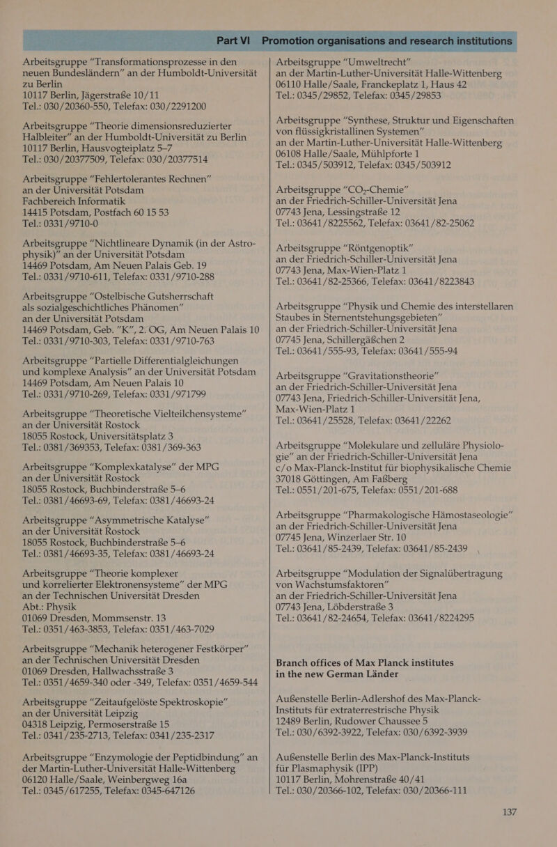Arbeitsgruppe “Transformationsprozesse in den neuen Bundeslandern” an der Humboldt-Universitat zu Berlin 10117 Berlin, JagerstrafSe 10/11 Tel.: 030/20360-550, Telefax: 030/2291200 Arbeitsgruppe “Theorie dimensionsreduzierter Halbleiter” an der Humboldt-Universitat zu Berlin 10117 Berlin, Hausvogteiplatz 5—7 Tel.: 030/20377509, Telefax: 030/20377514 Arbeitsgruppe “Fehlertolerantes Rechnen” an der Universitat Potsdam Fachbereich Informatik 14415 Potsdam, Postfach 60 15 53 Tel.: 0331/9710-0 Arbeitsgruppe “Nichtlineare Dynamik (in der Astro- physik)” an der Universitat Potsdam 14469 Potsdam, Am Neuen Palais Geb. 19 Tel.: 0331/9710-611, Telefax: 0331/9710-288 Arbeitsgruppe “Ostelbische Gutsherrschaft als sozialgeschichtliches Phanomen” an der Universitat Potsdam 14469 Potsdam, Geb. ”K”, 2. OG, Am Neuen Palais 10 Tel.: 0331/9710-303, Telefax: 0331/9710-763 Arbeitsgruppe “Partielle Differentialgleichungen und komplexe Analysis” an der Universitat Potsdam 14469 Potsdam, Am Neuen Palais 10 Tel.: 0331/9710-269, Telefax: 0331/971799 Arbeitsgruppe “Theoretische Vielteilchensysteme” an der Universitat Rostock 18055 Rostock, Universitatsplatz 3 Tel.: 0381/369353, Telefax: 0381 /369-363 Arbeitsgruppe “Komplexkatalyse” der MPG an der Universitat Rostock 18055 Rostock, Buchbinderstrafse 5-6 Tel.: 0381/46693-69, Telefax: 0381 /46693-24 Arbeitsgruppe “Asymmetrische Katalyse” an der Universitat Rostock 18055 Rostock, Buchbinderstrafse 5-6 Tel.: 0381 /46693-35, Telefax: 0381 /46693-24 Arbeitsgruppe “Theorie komplexer und korrelierter Elektronensysteme” der MPG an der Technischen Universitat Dresden Abt.: Physik 01069 Dresden, Mommsenstr. 13 Tel.: 0351/463-3853, Telefax: 0351/463-7029 Arbeitsgruppe “Mechanik heterogener Festkérper” an der Technischen Universitat Dresden 01069 Dresden, Hallwachsstrafe 3 Tel.: 0351 /4659-340 oder -349, Telefax: 0351 /4659-544 Arbeitsgruppe “Zeitaufgeléste Spektroskopie” an der Universitat Leipzig 04318 Leipzig, Permoserstrafse 15 Tel.: 0341/235-2713, Telefax: 0341 /235-2317 Arbeitsgruppe “Enzymologie der Peptidbindung” an der Martin-Luther-Universitat Halle-Wittenberg 06120 Halle/Saale, Weinbergweg 16a Tel.: 0345/617255, Telefax: 0345-647126 an der Martin-Luther-Universitat Halle-Wittenberg 06110 Halle/Saale, Franckeplatz 1, Haus 42 Tel.: 0345/29852, Telefax: 0345/29853 Arbeitsgruppe “Synthese, Struktur und Eigenschaften von fliissigkristallinen Systemen” an der Martin-Luther-Universitat Halle-Wittenberg 06108 Halle/Saale, Mtihlpforte 1 Tel.: 0345/503912, Telefax: 0345/503912 Arbeitsgruppe “CO,-Chemie” an der Friedrich-Schiller-Universitat Jena 07743 Jena, Lessingstrafe 12 Tel.: 03641/8225562, Telefax: 03641 /82-25062 Arbeitsgruppe “R6ntgenoptik” an der Friedrich-Schiller-Universitat Jena 07743 Jena, Max-Wien-Platz 1 Tel.: 03641 /82-25366, Telefax: 03641 /8223843 Arbeitsgruppe “Physik und Chemie des interstellaren Staubes in Sternentstehungsgebieten” an der Friedrich-Schiller-Universitat Jena 07745 Jena, Schillergafchen 2 Tel.: 03641/555-93, Telefax: 03641/555-94 Arbeitsgruppe “Gravitationstheorie” an der Friedrich-Schiller-Universitat Jena 07743 Jena, Friedrich-Schiller-Universitat Jena, Max-Wien-Platz 1 Tel.: 03641/25528, Telefax: 03641 /22262 Arbeitsgruppe “Molekulare und zellulare Physiolo- gie” an der Friedrich-Schiller-Universitat Jena c/o Max-Planck-Institut fiir biophysikalische Chemie 37018 Gottingen, Am Fafsberg Tel.: 0551/201-675, Telefax: 0551/201-688 Arbeitsgruppe “Pharmakologische Hamostaseologie” an der Friedrich-Schiller-Universitat Jena 07745 Jena, Winzerlaer Str. 10 Tel.: 03641 /85-2439, Telefax: 03641/85-2439 Arbeitsgruppe “Modulation der Signaltibertragung von Wachstumsfaktoren” an der Friedrich-Schiller-Universitat Jena 07743 Jena, Lobderstrafe 3 Tel.: 03641 /82-24654, Telefax: 03641 /8224295 Branch offices of Max Planck institutes in the new German Lander Aufenstelle Berlin-Adlershof des Max-Planck- Instituts fiir extraterrestrische Physik 12489 Berlin, Rudower Chaussee 5 Tel.: 030/6392-3922, Telefax: 030 /6392-3939 Aufenstelle Berlin des Max-Planck-Instituts fiir Plasmaphysik (IPP) 10117 Berlin, MohrenstrafSe 40/41 Tel.: 030/20366-102, Telefax: 030/20366-111