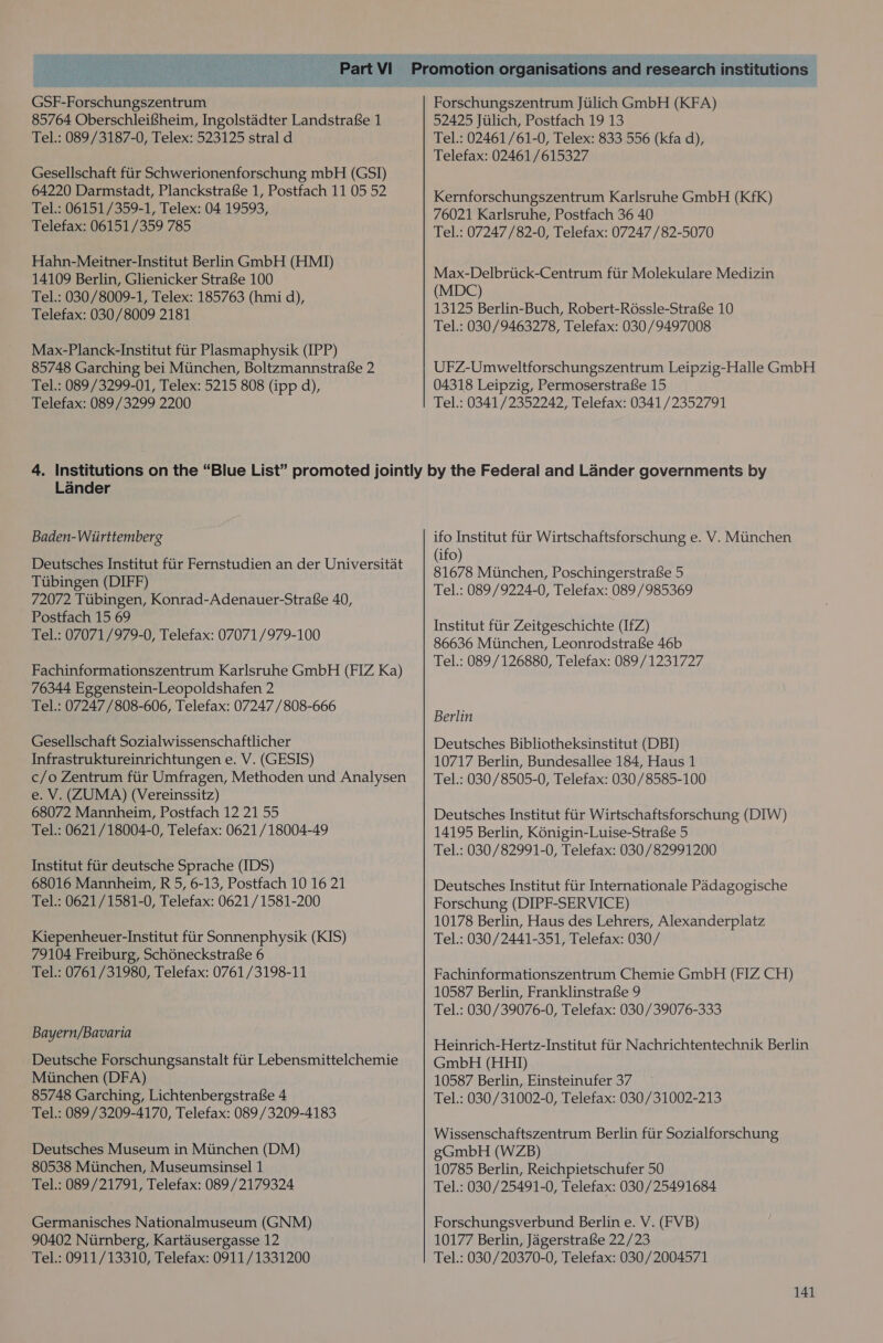   GSF-Forschungszentrum 85764 OberschleifSheim, Ingolstadter Landstrafe 1 Tel.: 089/3187-0, Telex: 523125 stral d Gesellschaft fiir Schwerionenforschung mbH (GSI) 64220 Darmstadt, PlanckstrafSe 1, Postfach 11 05 52 Tel.: 06151/359-1, Telex: 04 19593, Telefax: 06151/359 785 Hahn-Meitner-Institut Berlin GmbH (HMI) 14109 Berlin, Glienicker Strafe 100 Tel.: 030/8009-1, Telex: 185763 (hmi d), Telefax: 030/8009 2181 Max-Planck-Institut ftir Plasmaphysik (IPP) 85748 Garching bei Miinchen, Boltzmannstrafse 2 Tel.: 089/3299-01, Telex: 5215 808 (ipp d), Telefax: 089/3299 2200 Forschungszentrum Jiilich GmbH (KFA) 52425 Jiilich, Postfach 19 13 Tel.: 02461/61-0, Telex: 833 556 (kfa d), Telefax: 02461 /615327 Kernforschungszentrum Karlsruhe GmbH (Kfk) 76021 Karlsruhe, Postfach 36 40 Tel.: 07247 /82-0, Telefax: 07247 /82-5070 Max-Delbrtick-Centrum fiir Molekulare Medizin (MDC) 13125 Berlin-Buch, Robert-R6ssle-Strafe 10 Tel.: 030/9463278, Telefax: 030/9497008 UFZ-Umweltforschungszentrum Leipzig-Halle GmbH 04318 Leipzig, Permoserstrafe 15 Tel.: 0341/2352242, Telefax: 0341/2352791 Lander Baden-Wiirttemberg Deutsches Institut fiir Fernstudien an der Universitat Tiibingen (DIFF) 72072 Tiibingen, Konrad-Adenauer-Strafe 40, Postfach 15 69 Tel.: 07071/979-0, Telefax: 07071 /979-100 Fachinformationszentrum Karlsruhe GmbH (FIZ Ka) 76344 Eggenstein-Leopoldshafen 2 Tel.: 07247 /808-606, Telefax: 07247 /808-666 Gesellschaft Sozialwissenschaftlicher Infrastruktureinrichtungen e. V. (GESIS) c/o Zentrum fiir Umfragen, Methoden und Analysen e. V. (ZUMA) (Vereinssitz) 68072 Mannheim, Postfach 12 21 55 Tel.: 0621/18004-0, Telefax: 0621/18004-49 Institut fiir deutsche Sprache (IDS) 68016 Mannheim, R 5, 6-13, Postfach 10 16 21 Tel.: 0621/1581-0, Telefax: 0621 /1581-200 Kiepenheuer-Institut fiir Sonnenphysik (KIS) 79104 Freiburg, Schéneckstrafe 6 Tel.: 0761/31980, Telefax: 0761 /3198-11 Bayern/Bavaria Deutsche Forschungsanstalt fiir Lebensmittelchemie Miinchen (DFA) 85748 Garching, Lichtenbergstrafse 4 Tel.: 089/3209-4170, Telefax: 089/3209-4183 Deutsches Museum in Mtinchen (DM) 80538 Miinchen, Museumsinsel 1 Tel.: 089/21791, Telefax: 089/2179324 Germanisches Nationalmuseum (GNM) 90402 Niirnberg, Kartausergasse 12 Tel.: 0911/13310, Telefax: 0911/1331200 ifo Institut fiir Wirtschaftsforschung e. V. Miinchen (ifo) 81678 Miinchen, Poschingerstrafe 5 Tel.: 089/9224-0, Telefax: 089/985369 Institut fiir Zeitgeschichte (IfZ) 86636 Miinchen, Leonrodstrafe 46b Tel.: 089/126880, Telefax: 089/1231727 Berlin Deutsches Bibliotheksinstitut (DBI) 10717 Berlin, Bundesallee 184, Haus 1 Tel.: 030/8505-0, Telefax: 030/8585-100 Deutsches Institut fiir Wirtschaftsforschung (DIW) 14195 Berlin, K6nigin-Luise-Strafe 5 Tel.: 030/82991-0, Telefax: 030/82991200 Deutsches Institut fiir Internationale Padagogische Forschung (DIPF-SERVICE) 10178 Berlin, Haus des Lehrers, Alexanderplatz Tel.: 030/2441-351, Telefax: 030/ Fachinformationszentrum Chemie GmbH (FIZ CH) 10587 Berlin, Franklinstra£e 9 Tel.: 030/39076-0, Telefax: 030/39076-333 Heinrich-Hertz-Institut fiir Nachrichtentechnik Berlin GmbH (HHI) 10587 Berlin, Einsteinufer 37 ~ Tel.: 030/31002-0, Telefax: 030/31002-213 Wissenschaftszentrum Berlin fiir Sozialforschung gGmbH (WZB) 10785 Berlin, Reichpietschufer 50 Tel.: 030/25491-0, Telefax: 030/25491684 Forschungsverbund Berlin e. V. (FVB) 10177 Berlin, Jagerstrafe 22/23 Tel.: 030/20370-0, Telefax: 030/2004571