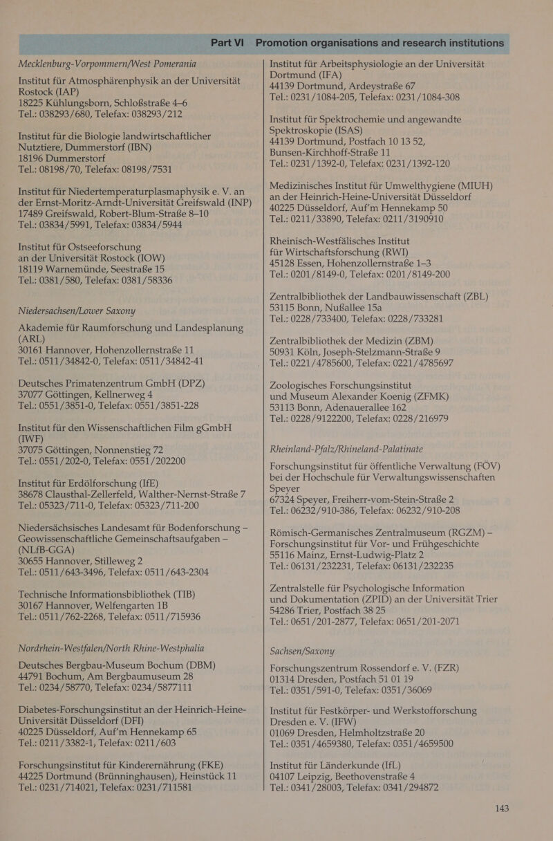 Mecklenburg-Vorpommern/West Pomerania Institut fir Atmospharenphysik an der Universitat Rostock (IAP) 18225 Ktthlungsborn, Schlofstrafse 4—6 Tel.: 038293 /680, Telefax: 038293 /212 Institut fiir die Biologie landwirtschaftlicher Nutztiere, Dummerstorf (IBN) 18196 Dummerstorf Tel.: 08198/70, Telefax: 08198/7531 Institut fiir Niedertemperaturplasmaphysik e. V. an der Ernst-Moritz-Arndt-Universitat Greifswald (INP) 17489 Greifswald, Robert-Blum-Strafse 8-10 Tel.: 03834/5991, Telefax: 03834/5944 Institut fiir Ostseeforschung an der Universitat Rostock (IOW) 18119 Warnemtinde, Seestrafse 15 Tel.: 0381/580, Telefax: 0381/58336 Niedersachsen/Lower Saxony Akademie fiir Raumforschung und Landesplanung (ARL) 30161 Hannover, Hohenzollernstrafe 11 Tel.: 0511/34842-0, Telefax: 0511/34842-41 Deutsches Primatenzentrum GmbH (DPZ) 37077 Gottingen, Kellnerweg 4 Tel.: 0551/3851-0, Telefax: 0551/3851-228 Institut fiir den Wissenschaftlichen Film gGmbH (IWF) 37075 Gottingen, Nonnenstieg 72 Tel.: 0551/202-0, Telefax: 0551 /202200 Institut fiir Erdolforschung (IfE) 38678 Clausthal-Zellerfeld, Walther-Nernst-Strafse 7 Tel.: 05323/711-0, Telefax: 05323/711-200 Niedersachsisches Landesamt fiir Bodenforschung — Geowissenschaftliche Gemeinschaftsaufgaben — (NLfB-GGA) 30655 Hannover, Stilleweg 2 Tel.: 0511/643-3496, Telefax: 0511/643-2304 Technische Informationsbibliothek (TIB) 30167 Hannover, Welfengarten 1B Tel.: 0511/762-2268, Telefax: 0511/715936 Nordrhein-Westfalen/North Rhine-Westphalia Deutsches Bergbau-Museum Bochum (DBM) 44791 Bochum, Am Bergbaumuseum 28 Tel.: 0234/58770, Telefax: 0234/5877111 Diabetes-Forschungsinstitut an der Heinrich-Heine- Universitat Diisseldorf (DFI) 40225 Dtisseldorf, Auf’m Hennekamp 65 Tel.: 0211/3382-1, Telefax: 0211/603 Forschungsinstitut fiir Kinderernahrung (FKE) 44225 Dortmund (Briinninghausen), Heinstiick 11 Tel.: 0231/714021, Telefax: 0231/711581 Institut fiir Arbeitsphysiologie an der Universitat Dortmund (IFA) 44139 Dortmund, Ardeystrafse 67 Tel.: 0231/1084-205, Telefax: 0231 /1084-308 Institut fiir Spektrochemie und angewandte Spektroskopie (ISAS) 44139 Dortmund, Postfach 10 13 52, Bunsen-Kirchhoff-Strafe 11 Tel.: 0231/1392-0, Telefax: 0231/1392-120 Medizinisches Institut fiir Umwelthygiene (MIUH) an der Heinrich-Heine-Universitat Diisseldorf 40225 Dusseldorf, Auf’m Hennekamp 50 Tel.: 0211/33890, Telefax: 0211/3190910 Rheinisch-Westfalisches Institut fiir Wirtschaftsforschung (RWI) 45128 Essen, Hohenzollernstrafse 1-3 Tel.: 0201/8149-0, Telefax: 0201 /8149-200 Zentralbibliothek der Landbauwissenschaft (ZBL) 53115 Bonn, NufSsallee 15a Tel.: 0228 /733400, Telefax: 0228/733281 Zentralbibliothek der Medizin (ZBM) 50931 Koln, Joseph-Stelzmann-Strafse 9 Tel.: 0221/4785600, Telefax: 0221 /4785697 Zoologisches Forschungsinstitut und Museum Alexander Koenig (ZFMK) 53113 Bonn, Adenauerallee 162 Tel.: 0228/9122200, Telefax: 0228 /216979 Rheinland-Pfalz/Rhineland-Palatinate Forschungsinstitut fiir 6ffentliche Verwaltung (FOV) bei der Hochschule fiir Verwaltungswissenschaften Speyer 67324 Speyer, Freiherr-vom-Stein-Strafe 2 Tel.: 06232/910-386, Telefax: 06232/910-208 Romisch-Germanisches Zentralmuseum (RGZM) - Forschungsinstitut fiir Vor- und Frtthgeschichte 55116 Mainz, Ernst-Ludwig-Platz 2 Tel.: 06131/232231, Telefax: 06131/232235 Zentralstelle fiir Psychologische Information und Dokumentation (ZPID) an der Universitat Trier 54286 Trier, Postfach 38 25 Tel.: 0651/201-2877, Telefax: 0651 /201-2071 Sachsen/Saxony Forschungszentrum Rossendorf e. V. (FZR) 01314 Dresden, Postfach 51 01 19 Tel.: 0351/591-0, Telefax: 0351 /36069 Institut fiir Festkorper- und Werkstofforschung Dresden e. V. (IFW) 01069 Dresden, Helmholtzstrafe 20 Tel.: 0351/4659380, Telefax: 0351 /4659500 Institut fiir Landerkunde (IfL) 04107 Leipzig, Beethovenstrafse 4 Tel.: 0341/28003, Telefax: 0341/294872