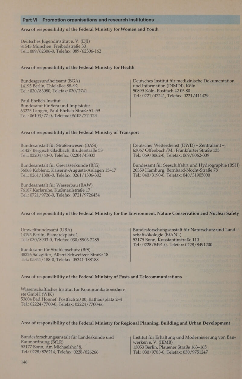 Area of responsibility of the Federal Ministry for Women and Youth Deutsches Jugendinstitut e. V. (DJI) 81543 Munchen, Freibadstrafe 30 Tel.: 089 /62306-0, Telefax: 089/62306-162 Area of responsibility of the Federal Ministry for Health Bundesgesundheitsamt (BGA) Deutsches Institut fiir medizinische Dokumentation 14195 Berlin, Thielallee 88-92 und Information (DIMDI), Koln Tel.: 030/83080, Telefax: 030/2741 50899 Koln, Postfach 42 05 80 Tel.: 0221/47241, Telefax: 0221/411429 Paul-Ehrlich-Institut — Bundesamt fiir Sera und Impfstoffe 63225 Langen, Paul-Ehrlich-Strafse 51-59 Tel.: 06103/77-0, Telefax: 06103/77-123 Area of responsibility of the Federal Ministry of Transport Bundesanstalt ftir StrafS{enwesen (BASt) Deutscher Wetterdienst (DWD) — Zentralamt -, 51427 Bergisch Gladbach, Brtiderstrafe 53 63067 Offenbach/M., Frankfurter StrafSe 135 Tel.: 02204/43-0, Telefax: 02204/43833 Tel.: 069/8062-0, Telefax: 069/8062-339 Bundesanstalt fiir Gewasserkunde (BfG) Bundesamt fiir Seeschiffahrt und Hydrographie (BSH) 56068 Koblenz, Kaiserin-Augusta-Anlagen 15-17 20359 Hamburg, Bernhard-Nocht-Strafse 78 Tel.: 0261/1306-0, Telefax: 0261/1306-302 Tel.: 040/3190-0, Telefax: 040/31905000 Bundesanstalt fiir Wasserbau (BAW) 76187 Karlsruhe, KufSmaulstrafe 17 Tel.: 0721/9726-0, Telefax: 0721/9726454 Area of responsibility of the Federal Ministry for the Environment, Nature Conservation and Nuclear Safety Umweltbundesamt (UBA) Bundesforschungsanstalt fiir Naturschutz und Land- 14193 Berlin, Bismarckplatz 1 schaftsdkologie (BfANL) Tel.: 030/8903-0, Telefax: 030/8903-2285 53179 Bonn, KonstantinstrafSe 110 Tel.: 0228/8491-0, Telefax: 0228 /8491200 Bundesamt ftir Strahlenschutz (BfS) 38226 Salzgitter, Albert-Schweitzer-Strafe 18 Tel.: 05341/188-0, Telefax: 05341-188188 Area of responsibility of the Federal Ministry of Posts and Telecommunications Wissenschaftliches Institut fiir Kommunikationsdien- ste GmbH (WIK) 53604 Bad Honnef, Postfach 20 00, Rathausplatz 2-4 Tel.: 02224/7700-0, Telefax: 02224 /7700-66 Area of responsibility of the Federal Ministry for Regional Planning, Building and Urban Development Bundesforschungsanstalt fiir Landeskunde und Institut fiir Erhaltung und Modernisierung von Bau- Raumordnung (BfLR) werken e. V. (IEMB) 53177 Bonn, Am Michaelshof 8 13053 Berlin, Plauener StrafSe 163-165 Tel.: 0228 /826214, Telefax: 0298 /826266 Tel.: 030/9783-0, Telefax: 030/9751247