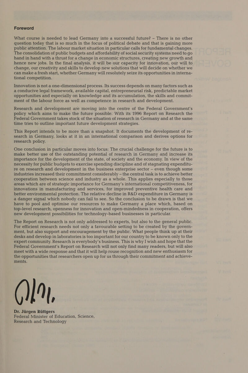 Foreword What course is needed to lead Germany into a successful future? — There is no other question today that is so much in the focus of political debate and that is gaining more public attention. The labour market situation in particular calls for fundamental changes. The consolidation of public budgets and affordability of social security systems need to go hand in hand with a thrust for a change in economic structures, creating new growth and hence new jobs. In the final analysis, it will be our capacity for innovation, our will to change, our creativity and skills to develop new solutions that will decide on whether we can make afresh start, whether Germany will resolutely seize its opportunities in interna- tional competition. Innovation is not a one-dimensional process. Its success depends on many factors such as a conducive legal framework, available capital, entrepreneurial risk, predictable market opportunities and especially on knowledge and its accumulation, the skills and commit- ment of the labour force as well as competence in research and development. Research and development are moving into the centre of the Federal Government's policy which aims to make the future possible. With its 1996 Report on Research the Federal Government takes stock of the situation of research in Germany and at the same time tries to outline important future development strategies. This Report intends to be more than a snapshot. It documents the development of re- search in Germany, looks at it in an international comparison and derives options for research policy. One conclusion in particular moves into focus: The crucial challenge for the future is to make better use of the outstanding potential of research in Germany and increase its importance for the development of the state, of society and the economy. In view of the necessity for public budgets to exercise spending discipline and of stagnating expenditu- re on research and development in the business enterprise sector — even though some industries increased their commitment considerably — the central task is to achieve better cooperation between science and industry as a whole. This applies especially to those areas which are of strategic importance for Germany's international competitiveness, for innovations in manufacturing and services, for improved preventive health care and better environmental protection. The relative decline in R&D expenditure in Germany is a danger signal which nobody can fail to see. So the conclusion to be drawn is that we have to pool and optimise our resources to make Germany a place which, based on top-level research, openness for innovation and open-mindedness in cooperation, offers new development possibilities for technology-based businesses in particular. The Report on Research is not only addressed to experts, but also to the general public. For efficient research needs not only a favourable setting to be created by the govern- ment, but also support and encouragement by the public. What people think up at their desks and develop in laboratories is too important for our country to be known only to the expert community. Research is everybody's business. This is why I wish and hope that the Federal Government's Report on Research will not only find many readers, but will also meet with a wide response and that it will help rouse recognition and new enthusiasm for the opportunities that researchers open up for us through their commitment and achieve- [, Dr. Jiirgen Rittgers Federal Minister of Education, Science, Research and Technology