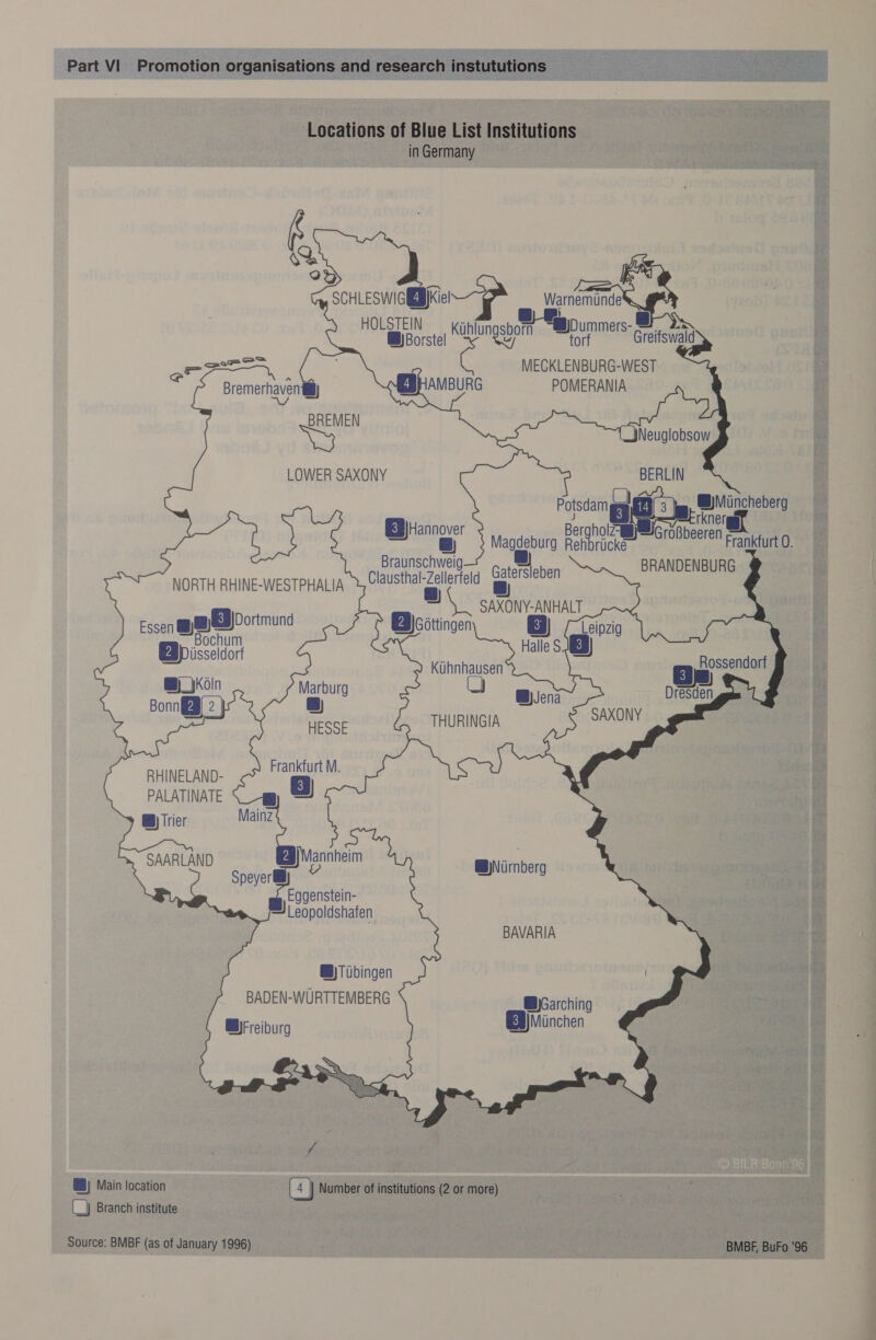   SCHLESWIGEB)Kiel HOLSTEIN @)Borstel Warnemunde   es Greifswald MECKLENBURG-WEST ae Kayhngspart aBDummer:   Bremerhaven' &amp;)) BREMEN pe          Potsdam Ci @)Miincheberg EB) Hannover Ber noe rare, @) 3° Magdeburg Reh rUcke> GroBbeeren Frankfurt O. Braunschweig BRANDENBURG |    Gatersleben NORTH RHINE-WESTPHALIA Clausthal-Zellerfeld gy ae            SAXONY-ANHALT Essen ww EB 2ortrun EB) cattingen gg) : Halle S.J vB iisseldorf 2 Kiihnhausen 3 ee ‘a Bena Dresden ee THURINGIA SAXONY HESSE RHINELAND: a PALATINATE s) ®) Trier Mainz SAARLAND EB Mannheim BWNiirnberg Speyer fs Eggenstein- Leopoldshafen BAVARIA B)Tiibingen BADEN-WURTTEMBERG @WyGarching BF reiburg EB) Minchen i ®) Main location Number of institutions (2 or more) (_} Branch institute