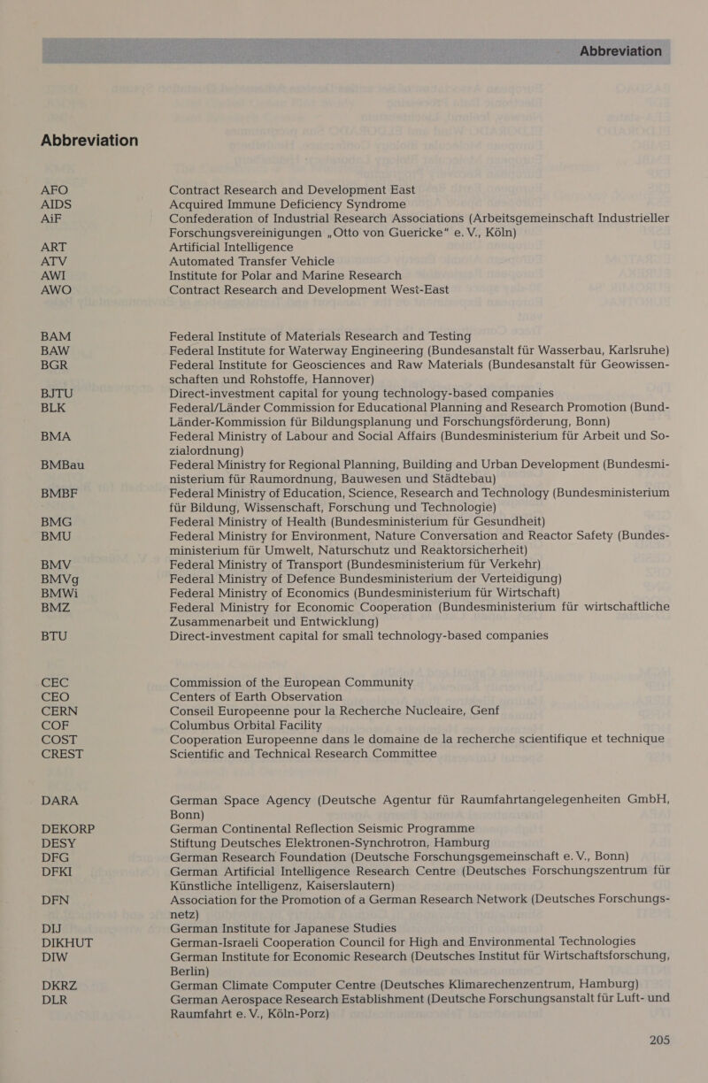 AFO AIDS AiF ART AWI AWO BAM BAW BGR BJTU BLK BMA BMBau BMBF BMG BMU BMV BMVg BMWi BMZ BTU 5) oa he ret) CERN COST CREST DARA DEKORP DESY DFG DFKI DFN DIJ DIKHUT DIW DKRZ DLR Abbreviation Contract Research and Development East Acquired Immune Deficiency Syndrome Confederation of Industrial Research Associations (Arbeitsgemeinschaft Industrieller Forschungsvereinigungen , Otto von Guericke” e. V., K6ln) Artificial Intelligence Automated Transfer Vehicle Institute for Polar and Marine Research Contract Research and Development Wesi-East Federal Institute of Materials Research and Testing Federal Institute for Waterway Engineering (Bundesanstalt fur Wasserbau, Karlsruhe) Federal Institute for Geosciences and Raw Materials (Bundesanstalt fur Geowissen- schaften und Rohstoffe, Hannover) Direct-investment capital for young technology-based companies Federal/Lander Commission for Educational Planning and Research Promotion (Bund- Lander-Kommission ftir Bildungsplanung und Forschungsforderung, Bonn) Federal Ministry of Labour and Social Affairs (Bundesministerium fur Arbeit und So- zialordnung) Federal Ministry for Regional Planning, Building and Urban Development (Bundesmi- nisterium fur Raumordnung, Bauwesen und Stadtebau) Federal Ministry of Education, Science, Research and Technology (Bundesministerium fiir Bildung, Wissenschaft, Forschung und Technologie) Federal Ministry of Health (Bundesministerium fur Gesundheit) Federal Ministry for Environment, Nature Conversation and Reactor Safety (Bundes- ministerium fur Umwelt, Naturschutz und Reaktorsicherheit) Federal Ministry of Transport (Bundesministerium fur Verkehr) Federal Ministry of Defence Bundesministerium der Verteidigung) Federal Ministry of Economics (Bundesministerium fur Wirtschaft) Federal Ministry for Economic Cooperation (Bundesministerium fur wirtschaftliche Zusammenarbeit und Entwicklung) Direct-investment capital for small technology-based companies Commission of the European Community Centers of Earth Observation Conseil Europeenne pour la Recherche Nucleaire, Genf Columbus Orbital Facility Cooperation Europeenne dans le domaine de la recherche scientifique et technique Scientific and Technical Research Committee German Space Agency (Deutsche Agentur fur Raumfahrtangelegenheiten GmbH, Bonn) German Continental Reflection Seismic Programme Stiftung Deutsches Elektronen-Synchrotron, Hamburg German Research Foundation (Deutsche Forschungsgemeinschaft e. V., Bonn) German Artificial Intelligence Research Centre (Deutsches Forschungszentrum fur Kunstliche intelligenz, Kaiserslautern) Association for the Promotion of a German Research Network (Deutsches Forschungs- netz) German Institute for Japanese Studies German-Israeli Cooperation Council for High and Environmental Technologies German Institute for Economic Research (Deutsches Institut fur Wirtschaftsforschung, Berlin) German Climate Computer Centre (Deutsches Klimarechenzentrum, Hamburg) German Aerospace Research Establishment (Deutsche Forschungsanstalt fur Luft- und Raumfahrt e. V., K6ln-Porz)