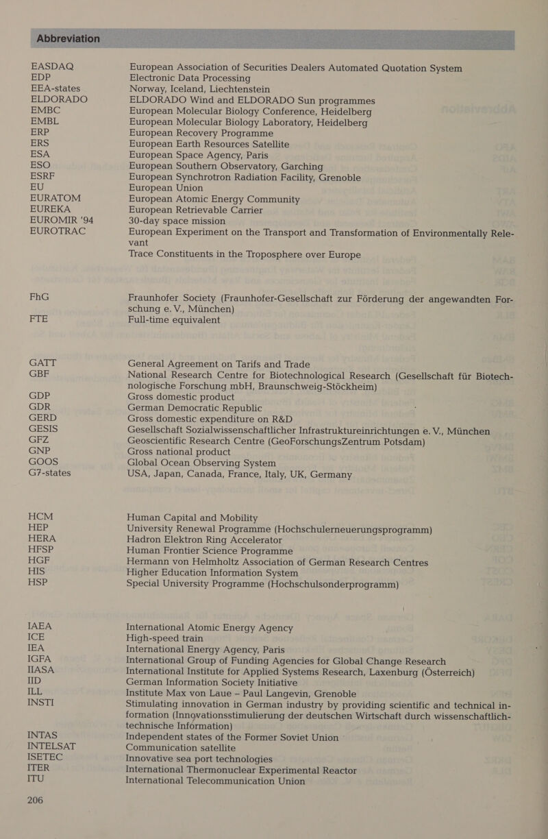 EASDAQ EDP EEA-states ELDORADO EMBC EMBL ERP ERS EURATOM EUREKA EUROMIR '94 EUROTRAC FhG Sg Wi GATT GBF GDP GDR GERD GESIS GFZ GNP GOOS G7-states HCM HEP HERA HFSP HGF HIS HSP INTAS INTELSAT ISETEG ITER ITU 206 European Association of Securities Dealers Automated Quotation System Electronic Data Processing Norway, Iceland, Liechtenstein ELDORADO Wind and ELDORADO Sun programmes European Molecular Biology Conference, Heidelberg European Molecular Biology Laboratory, Heidelberg European Recovery Programme European Earth Resources Satellite European Space Agency, Paris European Southern Observatory, Garching European Synchrotron Radiation Facility, Grenoble European Union European Atomic Energy Community European Retrievable Carrier 30-day space mission ; European Experiment on the Transport and Transformation of Environmentally Rele- vant Trace Constituents in the Troposphere over Europe Fraunhofer Society (Fraunhofer-Gesellschaft zur Forderung der angewandten For- schung e. V., Miinchen) Full-time equivalent General Agreement on Tarifs and Trade National Research Centre for Biotechnological Research (Gesellschaft fiir Biotech- nologische Forschung mbH, Braunschweig-Stéckheim) Gross domestic product German Democratic Republic Gross domestic expenditure on R&amp;D Gesellschaft Sozialwissenschaftlicher Infrastruktureinrichtungen e. V., Minchen Geoscientific Research Centre (GeoForschungsZentrum Potsdam) Gross national product Global Ocean Observing System USA, Japan, Canada, France, Italy, UK, Germany Human Capital and Mobility University Renewal Programme (Hochschulerneuerungsprogramm) Hadron Elektron Ring Accelerator Human Frontier Science Programme Hermann von Helmholtz Association of German Research Centres Higher Education Information System Special University Programme (Hochschulsonderprogramm) International Atomic Energy Agency High-speed train International Energy Agency, Paris International Group of Funding Agencies for Global Change Research International Institute for Applied Systems Research, Laxenburg (Osterreich) German Information Society Initiative Institute Max von Laue — Paul Langevin, Grenoble Stimulating innovation in German industry by providing scientific and technical in- formation (Innovationsstimulierung der deutschen Wirtschaft durch wissenschaftlich- technische Information) Independent states of the Former Soviet Union Communication satellite Innovative sea port technologies International Thermonuclear Experimental Reactor International Telecommunication Union