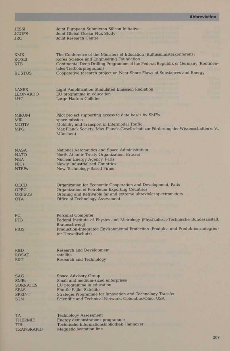 JESSI JGOFS JRE KMK KOSEF KTB KUSTOS LASER LEONARDO Pre MIKUM MIR MOTIV MPG NASA NATO NEA NICs NTBEFs - OECD OPEC ORFEUS OTA Ae; Ge PTB PIUS R&amp;D ROSAT R&amp;T SAG SMEs SOKRATES SPAS SPRINT STN TA THERMIE TIB TRANSRAPID Abbreviation Joint European Submicron Silicon Initiative Joint Global Ocean Flux Study Joint Research Centre The Conference of the Ministers of Education (Kultusministerkonferenz) Korea Science and Engineering Foundation Continental Deep Drilling Programme of the Federal Republik of Germany (Kontinen- tales Tiefbohrprogramm) Cooperative research project on Near-Shore Flows of Substances and Energy Light Amplification Stimulated Emission Radiation EU programme in education Large Hadron Collider Pilot project supporting access tc data bases by SMEs space mission Mobilitiy and Transport in Intermodal Traffic Max Planck Society (Max-Planck-Gesellschaft zur Férderung der Wissenschaften e. V., Munchen) National Aeronautics and Space Administration North Atlantic Treaty Organization, Brussel Nuclear Energy Agency, Paris Newly Industrialised Countries New Technology-Based Firms Organization for Economic Cooperation and Development, Paris Organization of Petroleum Exporting Countries Orbiting and Retrivable far and extreme ultraviolet spectrometers Office of Technology Assessment Personal Computer Federal Institute of Physics and Metrology (Physikalisch-Technische Bundesanstalt, Braunschweig) Production-Integrated Environmental Protection (Produkt- und Produktionsintegrier- ter Umweltschutz) Research and Development satellite Research and Technology Space Advisory Group Small and medium-sized enterprises EU programme in education Shuttle Pallet Satellite Strategie Programme for Innovation and Technology Transfer Scientific and Technical Network, Columbus/Ohio, USA Technology Assessment Energy demonstrations programme Technische Informationsbibliothek Hannover Magnetic levitation line
